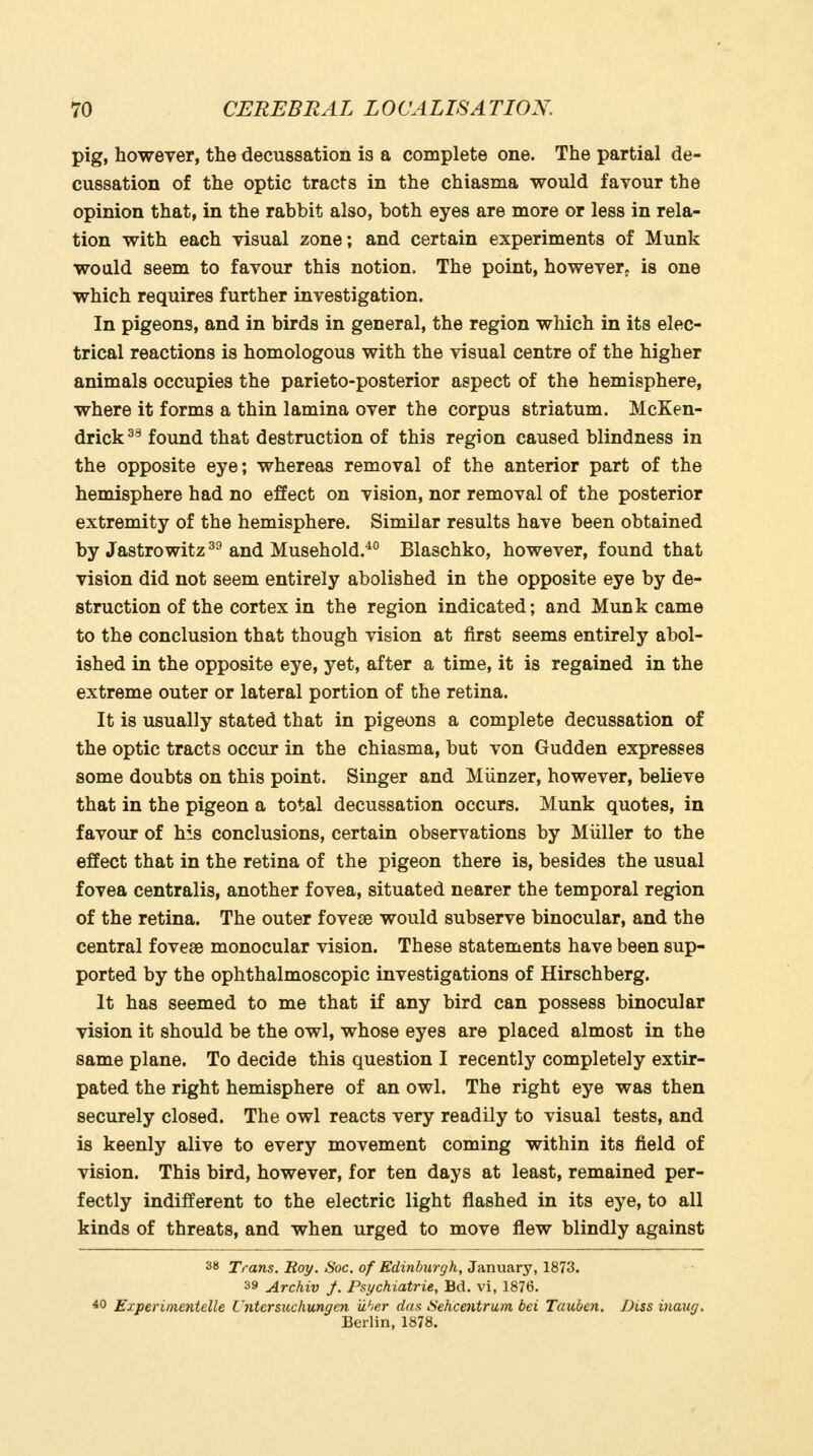 pig, however, the decussation is a complete one. The partial de- cussation of the optic tracts in the chiasma would favour the opinion that, in the rabbit also, both eyes are more or less in rela- tion with each visual zone; and certain experiments of Munk would seem to favour this notion. The point, however^ is one which requires further investigation. In pigeons, and in birds in general, the region which in its elec- trical reactions is homologous with the visual centre of the higher animals occupies the parieto-posterior aspect of the hemisphere, where it forms a thin lamina over the corpus striatum. McKen- drick^^ found that destruction of this region caused blindness in the opposite eye; whereas removal of the anterior part of the hemisphere had no effect on vision, nor removal of the posterior extremity of the hemisphere. Similar results have been obtained by Jastrowitz ^^ and Musehold.^° Blaschko, however, found that vision did not seem entirely abolished in the opposite eye by de- struction of the cortex in the region indicated; and Munk came to the conclusion that though vision at first seems entirely abol- ished in the opposite eye, yet, after a time, it is regained in the extreme outer or lateral portion of the retina. It is usually stated that in pigeons a complete decussation of the optic tracts occur in the chiasma, but von Gudden expresses some doubts on this point. Singer and Miinzer, however, believe that in the pigeon a total decussation occurs. Munk quotes, in favour of his conclusions, certain observations by Miiller to the effect that in the retina of the pigeon there is, besides the usual fovea centralis, another fovea, situated nearer the temporal region of the retina. The outer foveas would subserve binocular, and the central fovese monocular vision. These statements have been sup- ported by the ophthalmoscopic investigations of Hirschberg. It has seemed to me that if any bird can possess binocular vision it should be the owl, whose eyes are placed almost in the same plane. To decide this question I recently completely extir- pated the right hemisphere of an owl. The right eye was then securely closed. The owl reacts very readily to visual tests, and is keenly alive to every movement coming within its field of vision. This bird, however, for ten days at least, remained per- fectly indifferent to the electric light flashed in its eye, to all kinds of threats, and when urged to move flew blindly against 38 Trans. Roy. Soc. of Edinburgh, January, 1873. 39 Archiv y. Psychiatrie, Bd. vi, 1876. 40 Experimentelle Cntersuchungen iiher das Sehcentrum bei Tauben, Diss inauy. Berlin, 1878.