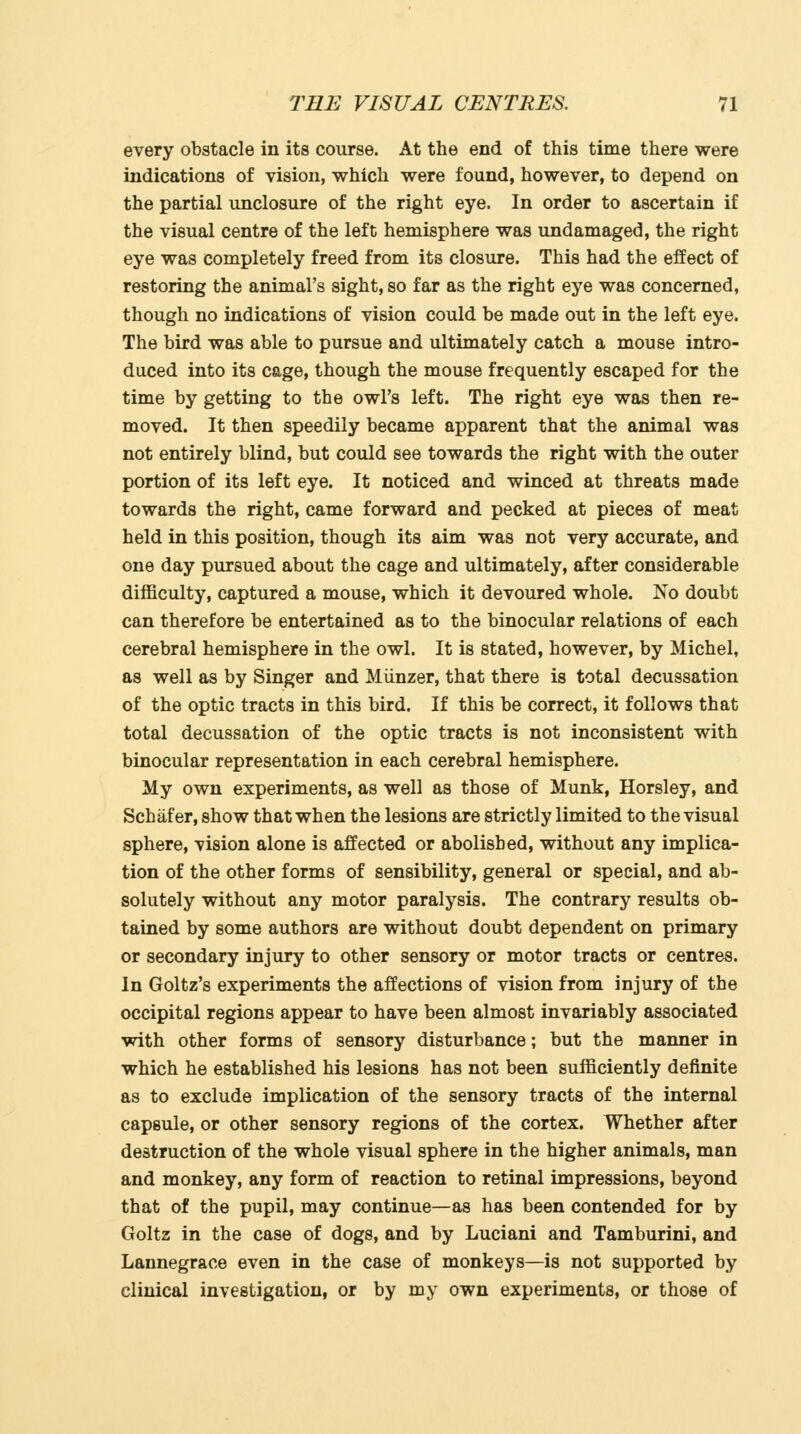 every obstacle in its course. At the end of this time there were indications of vision, which were found, however, to depend on the partial unclosure of the right eye. In order to ascertain if the visual centre of the left hemisphere was undamaged, the right eye was completely freed from its closure. This had the effect of restoring the animal's sight, so far as the right eye was concerned, though no indications of vision could be made out in the left eye. The bird was able to pursue and ultimately catch a mouse intro- duced into its cage, though the mouse frequently escaped for the time by getting to the owl's left. The right eye was then re- moved. It then speedily became apparent that the animal was not entirely blind, but could see towards the right with the outer portion of its left eye. It noticed and winced at threats made towards the right, came forward and pecked at pieces of meat held in this position, though its aim was not very accurate, and one day pursued about the cage and ultimately, after considerable difficulty, captured a mouse, which it devoured whole. No doubt can therefore be entertained as to the binocular relations of each cerebral hemisphere in the owl. It is stated, however, by Michel, as well as by Singer and Miinzer, that there is total decussation of the optic tracts in this bird. If this be correct, it follows that total decussation of the optic tracts is not inconsistent with binocular representation in each cerebral hemisphere. My own experiments, as well as those of Munk, Horsley, and Schafer, show that when the lesions are strictly limited to the visual sphere, vision alone is affected or abolished, without any implica- tion of the other forms of sensibility, general or special, and ab- solutely without any motor paralysis. The contrary results ob- tained by some authors are without doubt dependent on primary or secondary injury to other sensory or motor tracts or centres. In Goltz's experiments the affections of vision from injury of the occipital regions appear to have been almost invariably associated with other forms of sensory disturbance; but the manner in which he established his lesions has not been sufficiently definite as to exclude implication of the sensory tracts of the internal capsule, or other sensory regions of the cortex. Whether after destruction of the whole visual sphere in the higher animals, man and monkey, any form of reaction to retinal impressions, beyond that of the pupil, may continue—as has been contended for by Goltz in the case of dogs, and by Luciani and Tamburini, and Lannegrace even in the case of monkeys—is not supported by clinical investigation, or by my own experiments, or those of