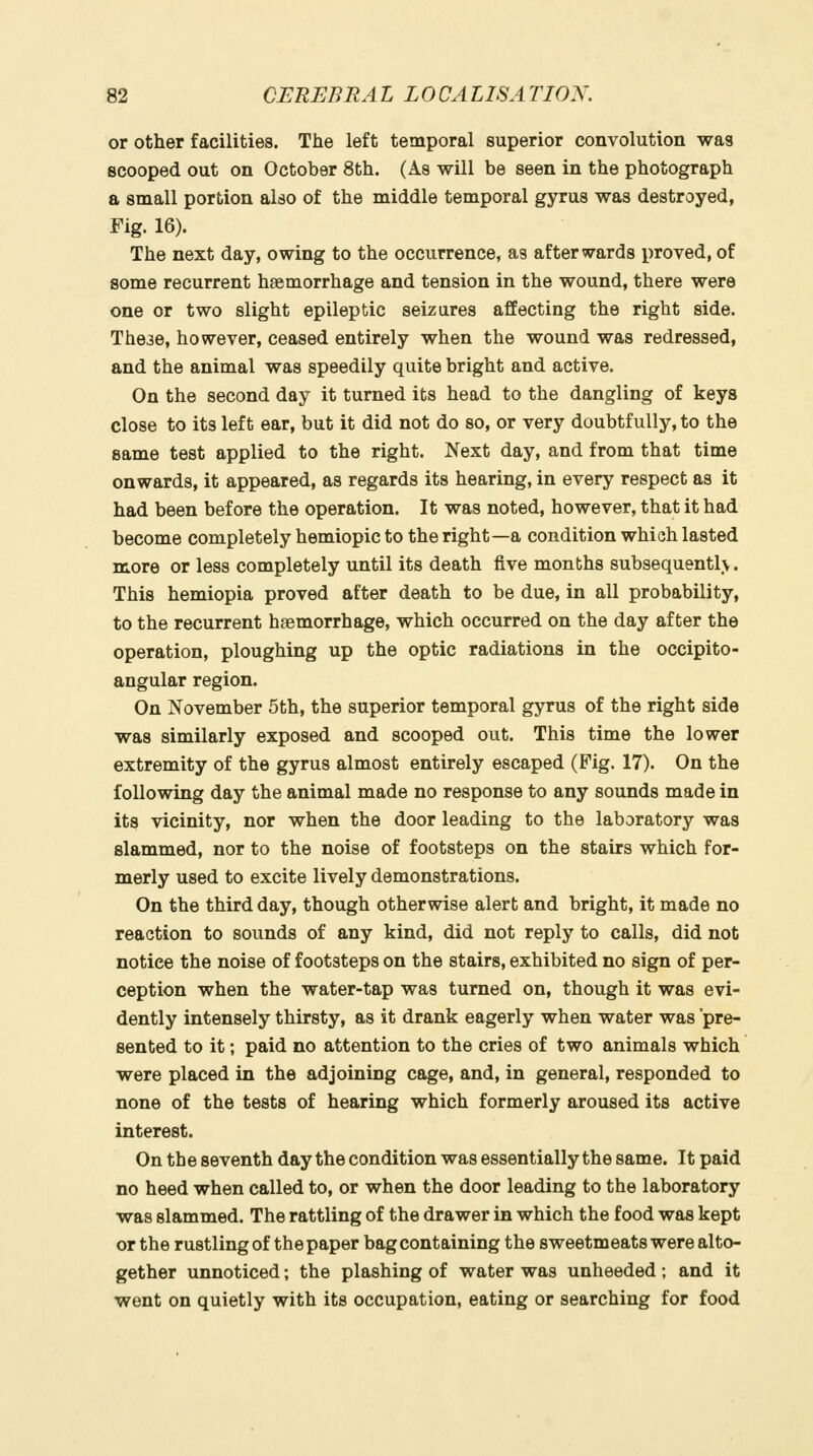 or other facilities. The left temporal superior convolution was scooped out on October 8th. (As will be seen in the photograph a small portion also of the middle temporal gyrus was destroyed, Fig. 16). The next day, owing to the occurrence, as afterwards proved, of some recurrent haemorrhage and tension in the wound, there were one or two slight epileptic seizures affecting the right side. These, however, ceased entirely when the wound was redressed, and the animal was speedily quite bright and active. On the second day it turned its head to the dangling of keys close to its left ear, but it did not do so, or very doubtfully, to the same test applied to the right. Next day, and from that time onwards, it appeared, as regards its hearing, in every respect as it had been before the operation. It was noted, however, that it had become completely hemiopic to the right—a condition which lasted more or less completely until its death five months subsequentlv. This hemiopia proved after death to be due, in all probability, to the recurrent haemorrhage, which occurred on the day after the operation, ploughing up the optic radiations in the occipito- angular region. On November 5th, the superior temporal gyrus of the right side was similarly exposed and scooped out. This time the lower extremity of the gyrus almost entirely escaped (Pig. 17). On the following day the animal made no response to any sounds made in its vicinity, nor when the door leading to the laboratory was slammed, nor to the noise of footsteps on the stairs which for- merly used to excite lively demonstrations. On the third day, though otherwise alert and bright, it made no reaction to sounds of any kind, did not reply to calls, did not notice the noise of footsteps on the stairs, exhibited no sign of per- ception when the water-tap was turned on, though it was evi- dently intensely thirsty, as it drank eagerly when water was pre- sented to it; paid no attention to the cries of two animals which were placed in the adjoining cage, and, in general, responded to none of the tests of hearing which formerly aroused its active interest. On the seventh day the condition was essentially the same. It paid no heed when called to, or when the door leading to the laboratory was slammed. The rattling of the drawer in which the food was kept or the rustling of the paper bag containing the sweetmeats were alto- gether unnoticed; the plashing of water was unheeded; and it went on quietly with its occupation, eating or searching for food