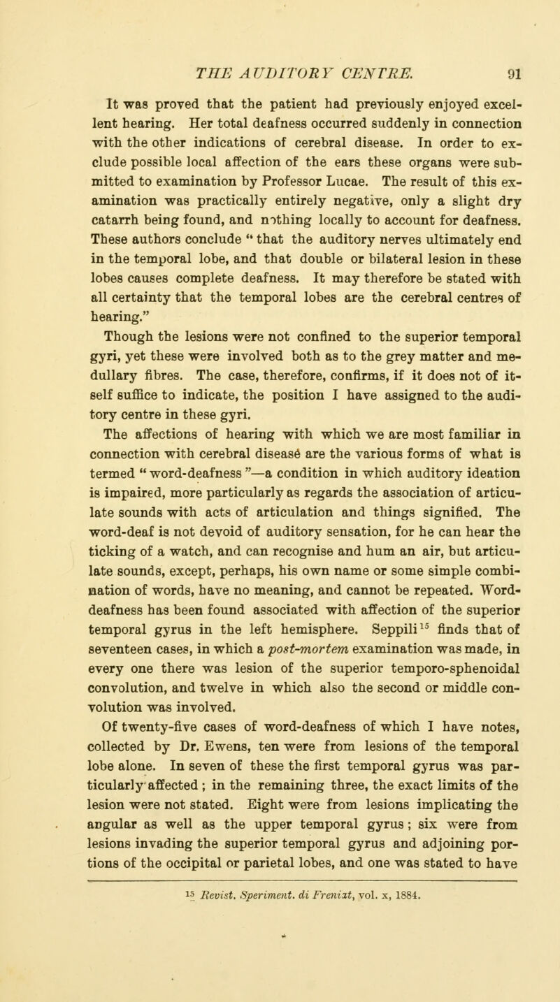 It was proved that the patient had previously enjoyed excel- lent hearing. Her total deafness occurred suddenly in connection with the other indications of cerebral disease. In order to ex- clude possible local affection of the ears these organs were sub- mitted to examination by Professor Lucae. The result of this ex- amination was practically entirely negative, only a slight dry catarrh being found, and nothing locally to account for deafness. These authors conclude  that the auditory nerves ultimately end in the temporal lobe, and that double or bilateral lesion in these lobes causes complete deafness. It may therefore be stated with all certainty that the temporal lobes are the cerebral centres of hearing. Though the lesions were not confined to the superior temporal gyri, yet these were involved both as to the grey matter and me- dullary fibres. The case, therefore, confirms, if it does not of it- self suffice to indicate, the position I have assigned to the audi- tory centre in these gyri. The affections of hearing with which we are most familiar in connection with cerebral disease are the various forms of what is termed  word-deafness —a condition in which auditory ideation is impaired, more particularly as regards the association of articu- late sounds with acts of articulation and things signified. The word-deaf is not devoid of auditory sensation, for he can hear the ticking of a watch, and can recognise and hum an air, but articu- late sounds, except, perhaps, his own name or some simple combi- nation of words, have no meaning, and cannot be repeated. Word- deafness has been found associated with affection of the superior temporal gyrus in the left hemisphere. Seppili^^ finds that of seventeen cases, in which a post-mortem examination was made, in every one there was lesion of the superior temporo-sphenoidal convolution, and twelve in which also the second or middle con- volution was involved. Of twenty-five cases of word-deafness of which I have notes, collected by Dr. Ewens, ten were from lesions of the temporal lobe alone. In seven of these the first temporal gyrus was par- ticularly affected ; in the remaining three, the exact limits of the lesion were not stated. Eight were from lesions implicating the angular as well as the upper temporal gyrus; six were from lesions invading the superior temporal gyrus and adjoining por- tions of the occipital or parietal lobes, and one was stated to have 15 Bevist. Sperimmt. di Frenizt, vol. x, 1884.