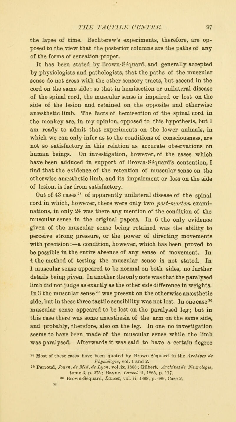 the lapse of time. Bechterew's experiments, therefore, are op- posed to the view that the posterior columns are the paths of any of the forms of sensation proper. It has been stated by Brown-S^quard, and generally accepted by physiologists and pathologists, that the paths of the muscular sense do not cross with the other sensory tracts, but ascend in the cord on the same side; so that in hemisection or unilateral disease of the spinal cord, the muscular sense is impaired or lost on the side of the lesion and retained on the opposite and otherwise anaesthetic limb. The facts of hemisection of the spinal cord in the monkey are, in my opinion, opposed to this hypothesis, but I am ready to admit that experiments on the lower animals, in which we can only infer as to the conditions of consciousness, are not so satisfactory in this relation as accurate observations on human beings. On investigation, however, of the cases which have been adduced in support of Brown-S^quard's contention, I find that the evidence of the retention of muscular sense on the otherwise anaesthetic limb, and its impairment or loss on the side of lesion, is far from satisfactory. Out of 43 cases ^^ of apparently unilateral disease of the spinal cord in which, however, there were only two post-mortem exami- nations, in only 24 was there any mention of the condition of the muscular sense in the original papers. In 6 the only evidence given of the muscular sense being retained was the ability to perceive strong pressure, or the power of directing movements with precision:—a condition, however, which has been proved to be possible in the entire absence of any sense of movement. In 4 the method of testing the muscular sense is not stated. In 1 muscular sense appeared to be normal on both sides, no further details being given. In another the only note was that the paralysed limb did not judge as exactly as the other side difference in weights. In 3 the muscular sense ^^ was present on the otherwise anaesthetic side, but in these three tactile sensibility was not lost, In one case ^° muscular sense appeared to be lost on the paralysed leg; but in this case there was some anaesthesia of the arm on the same side, and probably, therefore, also on the leg. In one no investigation seems to have been made of the muscular sense while the limb was paralysed. Afterwards it was said to have a certain degree 28 Most of these cases have been quoted by Brown-Sequard in the Archives de Phy&iologie, vol. 1 and 2. 29 Perroud, Journ, de Med. de Lyon, vol.ix, 1868 ; Gilbert, Archives de Neurologie, tome 3, p. 275 ; Bayne, Lancet ii, 1865, p. 117. 30 Brown-Sequard, Lancet, vol. ii, 1868, p. 689, Case 2. H