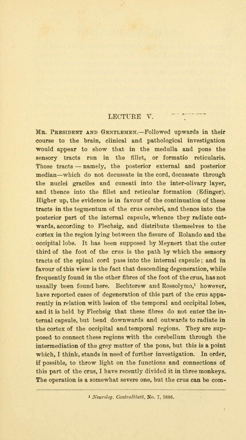 LECTURE V.   ;■ ' Mr. President and Gentlemen.—Followed upwards in their course to the brain, clinical and pathological investigation would appear to show that in the medulla and pons the sensory tracts run in the fillet, or formatio reticularis. Those tracts — namely, the posterior external and posterior median—which do not decussate in the cord, decussate through the nuclei graciles and cuneati into the inter-olivary layer, and thence into the fillet and reticular formation (Edinger). Higher up, the evidence is in favour of the continuation of these tracts in the tegmentum of the crus cerebri, and thence into the posterior part of the internal capsule, whence they radiate out- wards, according to Flechsig, and distribute themselves to the cortex in the region lying between the fissure of Rolando and the occipital lobe. It has been supposed by Meynert that the outer third of the foot of the crus is the path by which the sensory tracts of the spinal cord pass into the internal capsule; and in favour of this view is the fact that descending degeneration, while frequently found in the other fibres of the foot of the crus, has not usually been found here. Bechterew and Rossolymo,^ however, have reported cases of degeneration of this part of the crus appa- rently in relation with lesion of the temporal and occipital lobes, and it is held by Flechsig that these fibres do not enter the in- ternal capsule, but bend downwards and outwards to radiate in the cortex of the occipital and temporal regions. They are sup- posed to connect these regions with the cerebellum through the intermediation of the grey matter of the pons, but this is a point which, I think, stands in need of further investigation. In order, if possible, to throw light on the functions and connections of this part of the crus, I have recently divided it in three monkeys. The operation is a somewhat severe one, but the crus can be com-