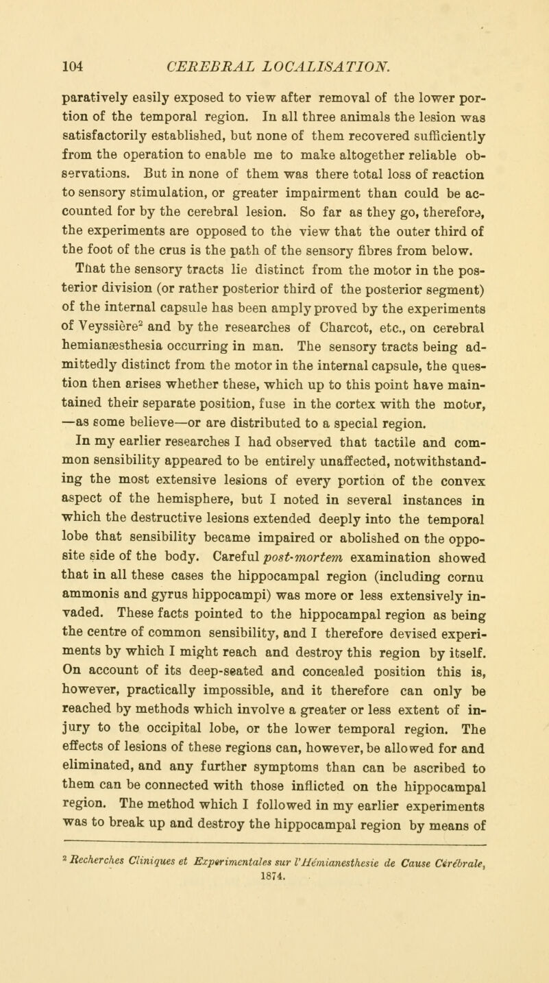 paratively easily exposed to view after removal of the lower por- tion of the temporal region. In all three animals the lesion was satisfactorily established, but none of them recovered sufficiently from the operation to enable me to make altogether reliable ob- servations. But in none of them was there total loss of reaction to sensory stimulation, or greater impairment than could be ac- counted for by the cerebral lesion. So far as they go, therefore, the experiments are opposed to the view that the outer third of the foot of the crus is the path of the sensory fibres from below. Tnat the sensory tracts lie distinct from the motor in the pos- terior division (or rather posterior third of the posterior segment) of the internal capsule has been amply proved by the experiments of Veyssiere^ and by the researches of Charcot, etc., on cerebral hemianaBsthesia occurring in man. The sensory tracts being ad- mittedly distinct from the motor in the internal capsule, the ques- tion then arises whether these, which up to this point have main- tained their separate position, fuse in the cortex with the motor, —as some believe—or are distributed to a special region. In my earlier researches I had observed that tactile and com- mon sensibility appeared to be entirely unaffected, notwithstand- ing the most extensive lesions of every portion of the convex aspect of the hemisphere, but I noted in several instances in which the destructive lesions extended deeply into the temporal lobe that sensibility became impaired or abolished on the oppo- site side of the body. Careful post-mortem examination showed that in all these cases the hippocampal region (including cornu ammonis and gyrus hippocampi) was more or less extensively in- vaded. These facts pointed to the hippocampal region as being the centre of common sensibility, and I therefore devised experi- ments by which I might reach and destroy this region by itself. On account of its deep-seated and concealed position this is, however, practically impossible, and it therefore can only be reached by methods which involve a greater or less extent of in- jury to the occipital lobe, or the lower temporal region. The effects of lesions of these regions can, however, be allowed for and eliminated, and any further symptoms than can be ascribed to them can be connected with those inflicted on the hippocampal region. The method which I followed in my earlier experiments was to break up and destroy the hippocampal region by means of 2 Recherches Cliniques et Experimentales sur VHemianesthesie de Cause CiHbrale, 1874.