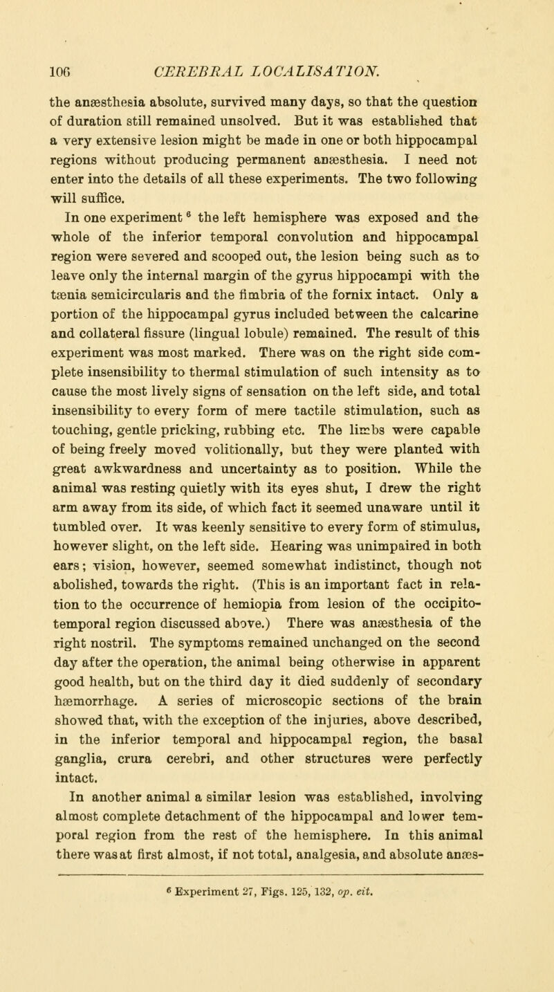 the angesthosia absolute, survived many days, so that the question of duration still remained unsolved. But it was established that a very extensive lesion might be made in one or both hippocampal regions without producing permanent anaesthesia. I need not enter into the details of all these experiments. The two following will suffice. In one experiment ® the left hemisphere was exposed and the whole of the inferior temporal convolution and hippocampal region were severed and scooped out, the lesion being such as to leave only the internal margin of the gyrus hippocampi with the taenia semicircularis and the fimbria of the fornix intact. Only a portion of the hippocampal gyrus included between the calcarine and collateral fissure (lingual lobule) remained. The result of this experiment was most marked. There was on the right side com- plete insensibility to thermal stimulation of such intensity as to cause the most lively signs of sensation on the left side, and total insensibility to every form of mere tactile stimulation, such as touching, gentle pricking, rubbing etc. The liirbs were capable of being freely moved volitionally, but they were planted with great awkwardness and uncertainty as to position. While the animal was resting quietly with its eyes shut, I drew the right arm away from its side, of which fact it seemed unaware until it tumbled over. It was keenly sensitive to every form of stimulus, however slight, on the left side. Hearing was unimpaired in both ears; vision, however, seemed somewhat indistinct, though not abolished, towards the right. (This is an important fact in rela- tion to the occurrence of hemiopia from lesion of the occipito- temporal region discussed above.) There was anaesthesia of the right nostril. The symptoms remained unchanged on the second day after the operation, the animal being otherwise in apparent good health, but on the third day it died suddenly of secondary haemorrhage. A series of microscopic sections of the brain showed that, with the exception of the injuries, above described, in the inferior temporal and hippocampal region, the basal ganglia, crura cerebri, and other structures were perfectly intact. In another animal a similar lesion was established, involving almost complete detachment of the hippocampal and lower tem- poral region from the rest of the hemisphere. In this animal there was at first almost, if not total, analgesia, and absolute anaes- c Experiment 27, Figs. 125,132, op. eit.
