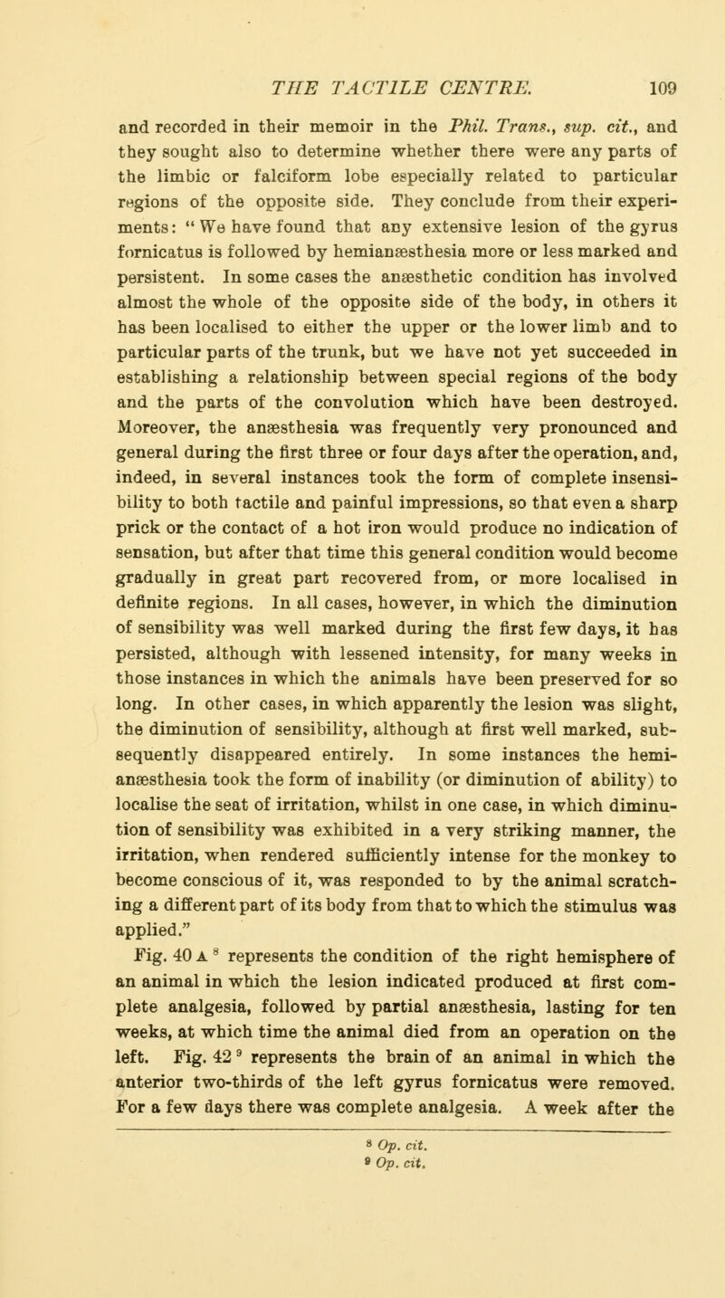 and recorded in their memoir in the Phil. Trans., sup. cit., and they sought also to determine whether there were any parts of the limbic or falciform lobe especially related to particular regions of the opposite side. They conclude from their experi- ments :  We have found that any extensive lesion of the gyrus fornicatus is followed by hemianaesthesia more or less marked and persistent. In some cases the anaesthetic condition has involved almost the whole of the opposite side of the body, in others it has been localised to either the upper or the lower limb and to particular parts of the trunk, but we have not yet succeeded in establishing a relationship between special regions of the body and the parts of the convolution which have been destroyed. Moreover, the anaesthesia was frequently very pronounced and general during the first three or four days after the operation, and, indeed, in several instances took the form of complete insensi- bility to both tactile and painful impressions, so that even a sharp prick or the contact of a hot iron would produce no indication of sensation, but after that time this general condition would become gradually in great part recovered from, or more localised in definite regions. In all cases, however, in which the diminution of sensibility was well marked during the first few days, it has persisted, although with lessened intensity, for many weeks in those instances in which the animals have been preserved for so long. In other cases, in which apparently the lesion was slight, the diminution of sensibility, although at first well marked, sub- sequently disappeared entirely. In some instances the hemi- anaesthesia took the form of inability (or diminution of ability) to localise the seat of irritation, whilst in one case, in which diminu- tion of sensibility was exhibited in a very striking manner, the irritation, when rendered sufficiently intense for the monkey to become conscious of it, was responded to by the animal scratch- ing a different part of its body from that to which the stimulus was applied. Fig. 40 A ^ represents the condition of the right hemisphere of an animal in which the lesion indicated produced at first com- plete analgesia, followed by partial anaesthesia, lasting for ten weeks, at which time the animal died from an operation on the left. Fig. 42 ^ represents the brain of an animal in which the anterior two-thirds of the left gyrus fornicatus were removed. For a few days there was complete analgesia. A week after the 8 Op. cit. » Op. cit.