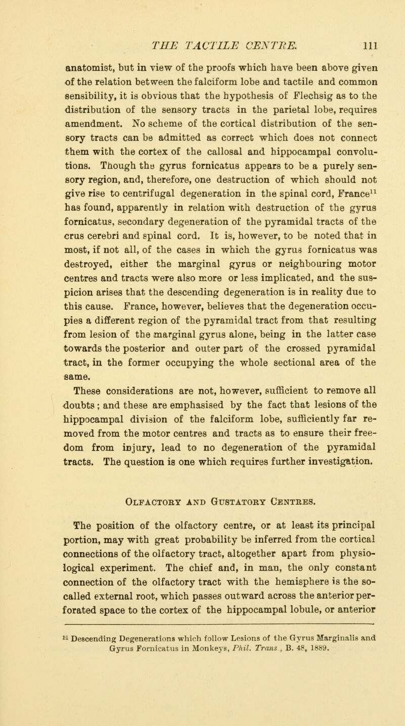 anatomist, but in view of the proofs which have been above given of the relation between the falciform lobe and tactile and common sensibility, it is obvious that the hypothesis of Flechsig as to the distribution of the sensory tracts in the parietal lobe, requires amendment. No scheme of the cortical distribution of the sen- sory tracts can be admitted as correct which does not connect them with the cortex of the callosal and hippocampal convolu- tions. Though the gyrus fornicatus appears to be a purely sen- sory region, and, therefore, one destruction of which should not give rise to centrifugal degeneration in the spinal cord, France^^ has found, apparently in relation with destruction of the gyrus fornicatus, secondary degeneration of the pyramidal tracts of the crus cerebri and spinal cord. It is, however, to be noted that in most, if not all, of the cases in which the gyrus fornicatus was destroyed, either the marginal gyrus or neighbouring motor centres and tracts were also more or less implicated, and the sus- picion arises that the descending degeneration is in reality due to this cause. France, however, believes that the degeneration occu- pies a different region of the pyramidal tract from that resulting from lesion of the marginal gyrus alone, being in the latter case towards the posterior and outer part of the crossed pyramidal tract, in the former occupying the whole sectional area of the same. These considerations are not, however, sufficient to remove all doubts ; and these are emphasised by the fact that lesions of the hippocampal division of the falciform lobe, sufficiently far re- moved from the motor centres and tracts as to ensure their free- dom from injury, lead to no degeneration of the pyramidal tracts. The question is one which requires further investigation. Olfactory and Gustatory Centres. The position of the olfactory centre, or at least its principal portion, may with great probability be inferred from the cortical connections of the olfactory tract, altogether apart from physio- logical experiment. The chief and, in man, the only constant connection of the olfactory tract with the hemisphere is the so- called external root, which passes outward across the anterior per- forated space to the cortex of the hippocampal lobule, or anterior  Descending Degenerations which follow Lesions of the Gyrus Marginalis and Gyrus Fornicatus in Monkej'S, Phil. Trans , B. 48, 1889.