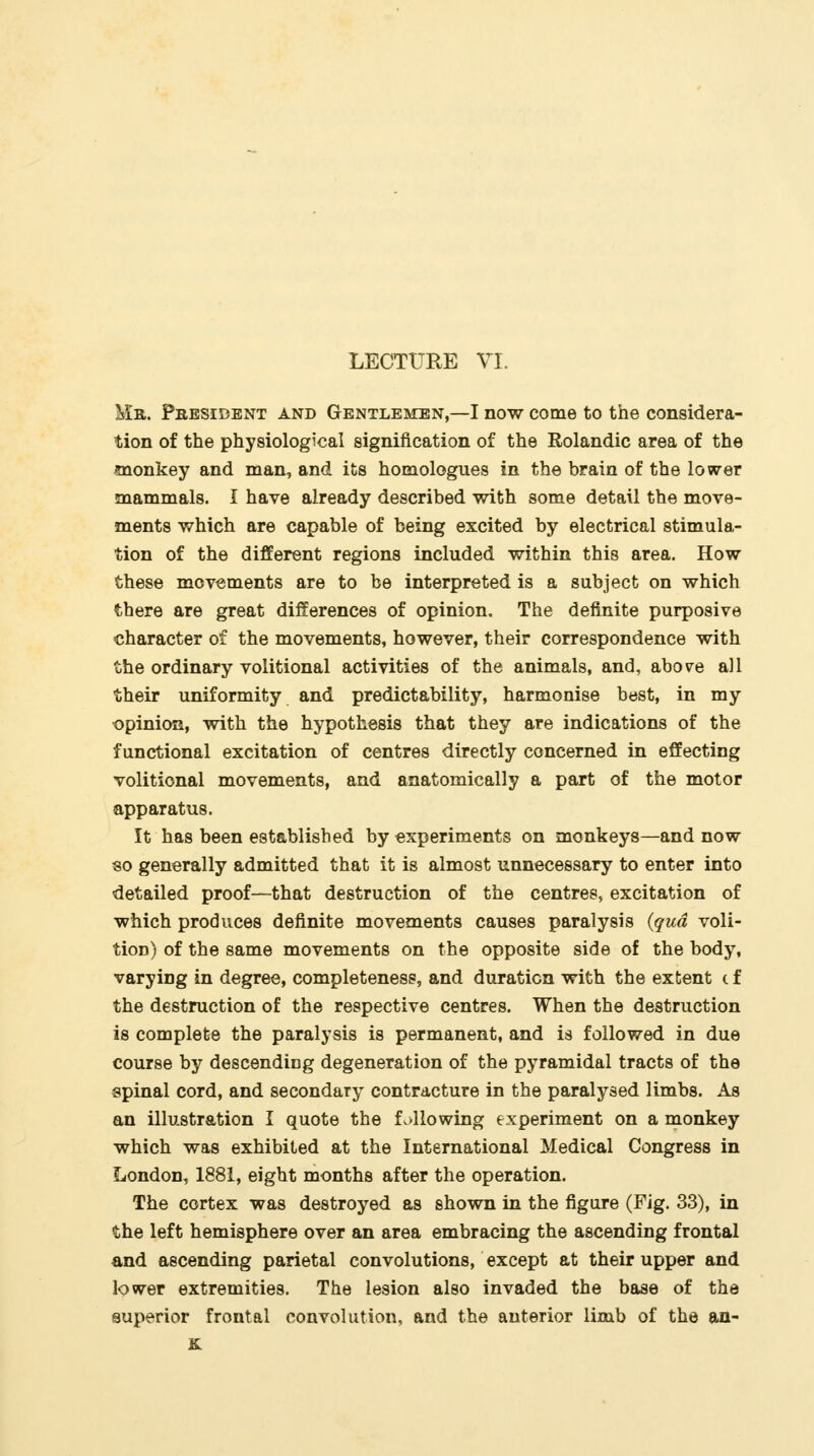 Mr. President and Gentlemen,—I now come to the considera- tion of the physiological signification of the Rolandic area of the monkey and man, and its homologues in the brain of the lower mammals. I have already described with some detail the move- ments which are capable of being excited by electrical stimula- tion of the different regions included within this area. How these movements are to be interpreted is a subject on which there are great differences of opinion. The definite purposive character of the movements, however, their correspondence with the ordinary volitional activities of the animals, and, abo^re all their uniformity and predictability, harmonise best, in my opinion, with the hypothesis that they are indications of the functional excitation of centres directly concerned in effecting volitional movements, and anatomically a part of the motor apparatus. It has been established by experiments on monkeys—and now so generally admitted that it is almost unnecessary to enter into detailed proof—that destruction of the centres, excitation of which produces definite movements causes paralysis {qua voli- tion) of the same movements on the opposite side of the body, varying in degree, completeness, and duration with the extent c f the destruction of the respective centres. When the destruction is complete the paralysis is permanent, and is followed in due course by descending degeneration of the pyramidal tracts of the spinal cord, and secondary contracture in the paralysed limbs. As an illustration I quote the L>llowing experiment on a monkey which was exhibited at the International Medical Congress in London, 1881, eight months after the operation. The cortex was destroyed as shown in the figure (Fig. 33), in the left hemisphere over an area embracing the ascending frontal and ascending parietal convolutions, except at their upper and lower extremities. The lesion also invaded the base of the superior frontal convolution, and the anterior limb of the an- K