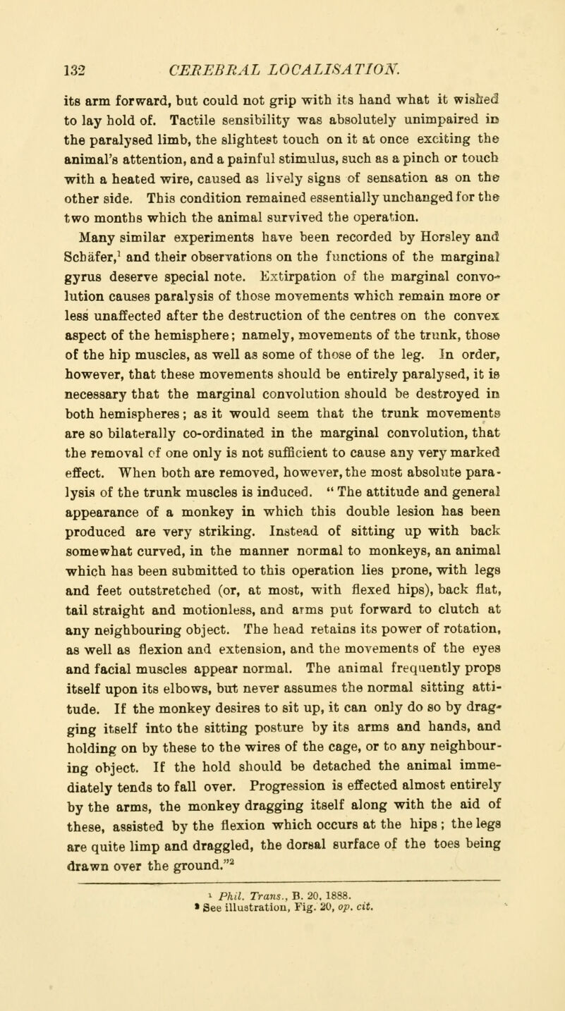 its arm forward, but could not grip with its hand what it wished to lay hold of. Tactile sensibility was absolutely unimpaired in the paralysed limb, the slightest touch on it at once exciting the animal's attention, and a painful stimulus, such as a pinch or touch with a heated wire, caused as lively signs of sensation as on the other side. This condition remained essentially unchanged for th& two months which the animal survived the operation. Many similar experiments have been recorded by Horsley and Scbafer,^ and their observations on the functions of the marginal gyrus deserve special note. Extirpation of the marginal convo- lution causes paralysis of those movements which remain more or less unaffected after the destruction of the centres on the convex aspect of the hemisphere; namely, movements of the trunk, those of the hip muscles, as well as some of those of the leg. In order, however, that these movements should be entirely paralysed, it is necessary that the marginal convolution should be destroyed in both hemispheres; as it would seem that the trunk movements are so bilaterally co-ordinated in the marginal convolution, that the removal of one only is not sufficient to cause any very marked effect. When both are removed, however, the most absolute para- lysis of the trunk muscles is induced.  The attitude and general appearance of a monkey in which this double lesion has been produced are very striking. Instead of sitting up with back somewhat curved, in the manner normal to monkeys, an animal which has been submitted to this operation lies prone, with legs and feet outstretched (or, at most, with flexed hips), back flat, tail straight and motionless, and arms put forward to clutch at any neighbouring object. The head retains its power of rotation, as well as flexion and extension, and the movements of the eyes and facial muscles appear normal. The animal frequently props itself upon its elbows, but never assumes the normal sitting atti- tude. If the monkey desires to sit up, it can only do so by drag- ging itself into the sitting posture by its arms and hands, and holding on by these to the wires of the cage, or to any neighbour- ing object. If the hold should be detached the animal imme- diately tends to fall over. Progression is effected almost entirely by the arms, the monkey dragging itself along with the aid of these, assisted by the flexion which occurs at the hips ; the legs are quite limp and draggled, the dorsal surface of the toes being drawn over the ground.^ 1 Phil. Trans., B. 20. 1888. » See illuatration, Fig. 20, op. cit.