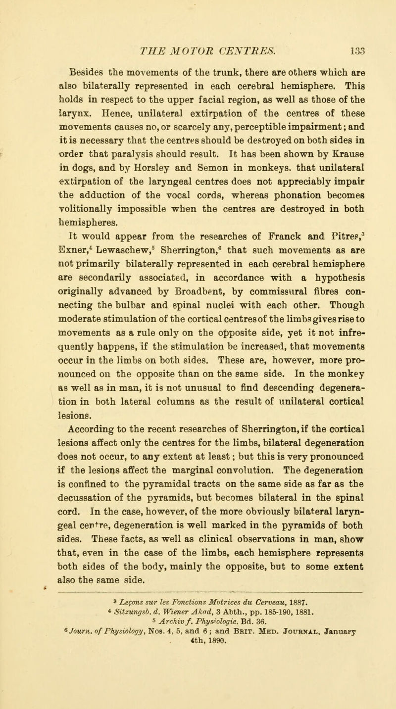 Besides the movements of the trunk, there are others which are also bilaterally represented in each cerebral hemisphere. This holds in respect to the upper facial region, as well as those of the larynx. Hence, unilateral extirpation of the centres of these movements causes no, or scarcely any, perceptible impairment; and it is necessary that the centres should be des^troyed on both sides in order that paralysis should result. It has been shown by Krause in dogs, and by Horsley and Semon in monkeys, that unilateral extirpation of the laryngeal centres does not appreciably impair the adduction of the vocal cords, whereas phonation becomes volitionally impossible when the centres are destroyed in both hemispheres. It would appear from the researches of Franck and Pitrep,^ Exner,* Lewaschew,^ Sherrington,* that such movements as are not primarily bilaterally represented in each cerebral hemisphere are secondarily associated, in accordance with a hypothesis originally advanced by Broadbent, by commissural fibres con- necting the bulbar and spinal nuclei with each other. Though moderate stimulation of the cortical centres of the limbs gives rise to movements as a rule only on the opposite side, yet it not infre- quently happens, if the stimulation be increased, that movements occur in the limbs on both sides. These are, however, more pro- nounced on the opposite than on the same side. In the monkey as well as in man, it is not unusual to find descending degenera- tion in both lateral columns as the result of unilateral cortical lesions. According to the recent researches of Sherrington, if the cortical lesions affect only the centres for the limbs, bilateral degeneration does not occur, to any extent at least; but this is very pronounced if the lesions affect the marginal convolution. The degeneration is confined to the pyramidal tracts on the same side as far as the decussation of the pyramids, but becomes bilateral in the spinal cord. In the case, however, of the more obviously bilateral laryn- geal cer^re, degeneration is well marked in the pyramids of both sides. These facts, as well as clinical observations in man, show that, even in the case of the limbs, each hemisphere represents both sides of the body, mainly the opposite, but to some extent also the same side. 3 Legons sur les Fonctions Matrices du Cerveau, 1887. 4 Sitzungsb. d. Wiener Akad, 3 Abth., pp. 185-190, 1881. 5 Archivf. Phys^ologie, Bd. 36. ^Journ, of Physiology, No8. 4, 5, and 6 ; and Beit. Med. Journal, January 4th, 1890.