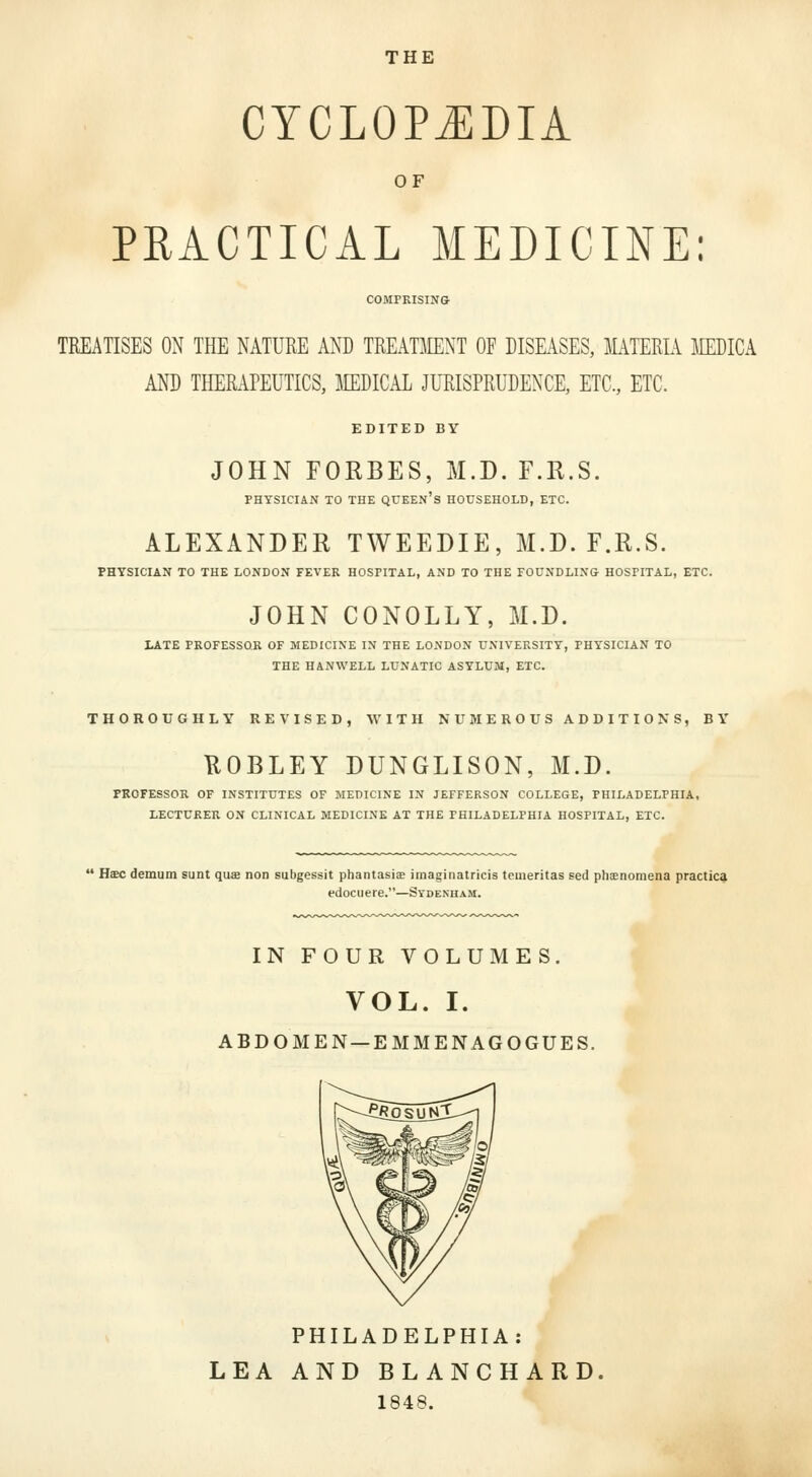 CYCLOPJIDIA OF PRACTICAL MEDICINE: COMPRISIN& TREATISES ON THE NATURE ANT) TREATMENT OF DISEASES, MTERIA IiIEDICA AND THERAPEUTICS, MEDICAL JURISPRUDENCE, ETC., ETC. EDITED BY JOHN FORBES, M.D. F.R.S. PHYSICIAN TO THE QUEEN's HOUSEHOLD, ETC. ALEXANDER TWEEDIE, M.D. F.R.S. PHYSICIAN TO THE LONDON FEVER HOSPITAL, AND TO THE FOUNDLIN& HOSPITAL, ETC. JOHN CONOLLY, M.D. LATE PROFESSOR OF MEDICINE IN THE LONDON UNIVERSITY, PHYSICIAN TO THE HANWELL LUNATIC ASYLUM, ETC. THOROUGHLY REVISED, WITH NUMEROUS ADDITIONS, BY UOBLEY DUNGLISON, M.D. PROFESSOR OF INSTITUTES OF MEDICINE IN JEFFERSON COLLEGE, PHILADELPHIA, LECTURER ON CLINICAL MEDICINE AT THE PHILADELPHIA HOSPITAL, ETC. ' Hscdemum sunt quse non subgessit phantasia imaginatricis temeritas eed phaenomena practica edociiere.—Sydenham. IN FOUR VOLUMES. VOL. I. ABDOMEN —EMM ENAGOGUES. PHILADELPHIA: LEA AND BLANCHARD, 1848.