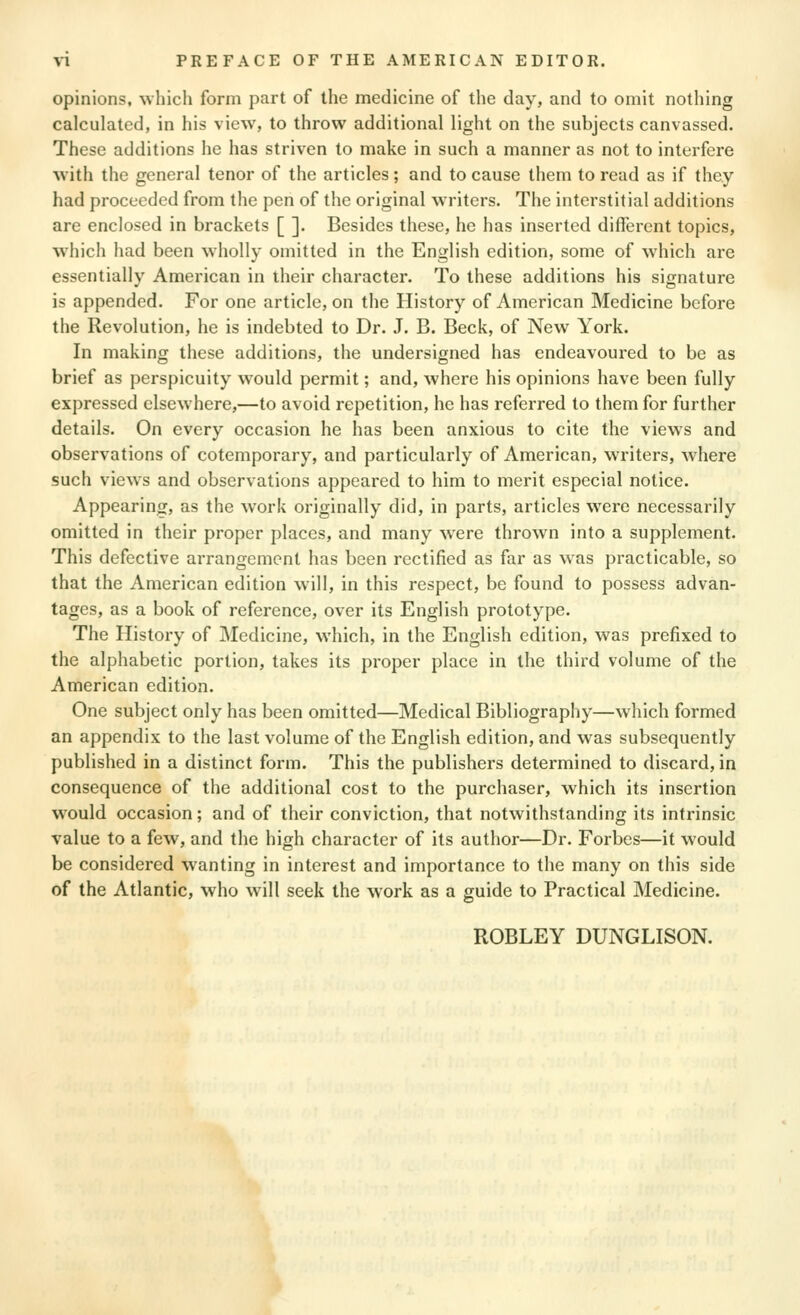 opinions, which form part of the medicine of the day, and to omit nothing calculated, in his view, to throw additional light on the subjects canvassed. These additions he has striven to make in such a manner as not to interfere with the general tenor of the articles; and to cause them to read as if they had proceeded from the pen of the original writers. The interstitial additions are enclosed in brackets [ ]. Besides these, he has inserted different topics, which had been wholly omitted in the English edition, some of which are essentially American in their character. To these additions his signature is appended. For one article, on the History of American Medicine before the Revolution, he is indebted to Dr. J. B. Beck, of New York. In making these additions, the undersigned has endeavoured to be as brief as perspicuity would permit; and, where his opinions have been fully expressed elsewhere,—to avoid repetition, he has referred to them for further details. On every occasion he has been anxious to cite the views and observations of cotemporary, and particularly of American, writers, w^here such view^s and observations appeared to him to merit especial notice. Appearing, as the work originally did, in parts, articles were necessarily omitted in their proper places, and many were thrown into a supplement. This defective arrangement has been rectified as far as was practicable, so that the American edition will, in this respect, be found to possess advan- tages, as a book of reference, over its English prototype. The History of Medicine, which, in the English edition, was prefixed to the alphabetic portion, takes its proper place in the third volume of the American edition. One subject only has been omitted—Medical Bibliography—which formed an appendix to the last volume of the English edition, and was subsequently published in a distinct form. This the publishers determined to discard, in consequence of the additional cost to the purchaser, which its insertion would occasion; and of their conviction, that notwithstanding its intrinsic value to a few, and the high character of its author—Dr. Forbes—it would be considered wanting in interest and importance to the many on this side of the Atlantic, who will seek the work as a guide to Practical Medicine. ROBLEY DUNGLISON.