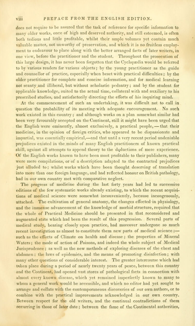 docs not require to be assured that the task of reference for specific information to many older works, once of high and deserved authority, and still esteemed, is often both tedious and little profitable, whilst their ample volumes yet contain much valuable matter, not unworthy of preservation, and which it is no fruitless employ- ment to endeavour to place along with the better arranged facts of later writers, in one view, before the practitioner and the student. Throughout the prosecution of this large design, it has never been forgotten that the Cyclopaedia would be referred to by various readers for various o])jects; by the young practitioner as the guide and counsellor of practice, especially when beset with practical diflSculties ; by the older practitioner for complete and concise information, and for medical learning not scanty and illiberal, but without scholastic pedantry; and by the student for applicable knowledge, suited to the actual time, collateral with and auxiliary to his prescribed studies, and satisfactorily directing the efforts of his inquiring mind. At the commencement of such an undertaking, it was difficult not to call in question the probability of its meeting with adequate encouragement. No such work existed in this country ; and although works on a plan somewhat similar had been very favourably accepted on the Continent, still it might have been urged that the English were eminently, almost exclusively, a practical people, — that their medicine, in the opinion of foreign critics, who appeared to be dispassionate and impartial, was essentially empirical,—and that until a very recent period undeniable prejudices existed in the minds of many English practitioners of known practical skill, against all attempts to append theory to the deductions of mere experience. Of the English works known to have been most profitable to their publishers, many were mere compilations, or of a description adapted to the contracted prejudices just alluded to; whilst works which have been thought deserving of translation into more than one foreign language, and had reflected honour on British pathology, had in our own country met with comparative neglect. The progress of medicine during the last forty years had led to successive editions of the few systematic works already existing, to which the recent acquisi- tions of medical science were somewhat inconveniently, because incongruously, attached. The cultivation of general anatomy, the changes effected in physiology, and the immense advancement of the knowledge of morbid structure, required that the whole of Practical Medicine should be presented in that reconsidered and augmented state which had been the result of this progression. Several parts of medical study, bearing closely upon practice, had moreover undergone so much recent investigation as almost to constitute them new parts of medical science;— such as the effects of Climate on health and disease ; the properties of Mineral Waters; the mode of action of Poisons, and indeed the whole subject of Medical Jurisprudence; as well as the new methods of exploring diseases of the chest and abdomen; the laws of epidemics, and the means of promoting disinfection; with many other questions of considerable interest. The greater intercourse which had tnken place during a period of nearly twenty years of peace, between this country and the Continent, had opened vast stores of pathological facts in connection with almost every known disease, which yet remained imperfectly known to many to whom a general work would be accessible, and which no editor had yet sought to arrange and collate with the contemporaneous discoveries of our own authors, or to combine with the practical improvements acknowledged in our own country. Between respect for the old writers, and the continual contradictions of them occurring in those of later date ; between the fame of the Continental authorities,