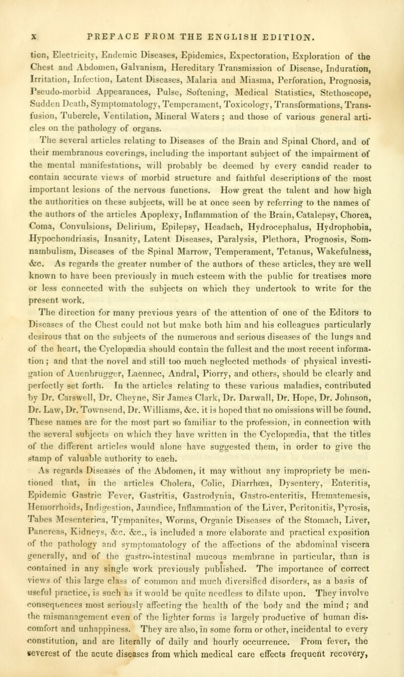 ticn, Electricity, Endemic Diseases, Epidemics, Expectoration, Exploration of the Chest and Abdomen, Galvanism, Hereditary Transmission of Disease, Induration, Irritation, Infection, Latent Diseases, Malaria and Miasma, Perforation, Prognosis, Pseudo-morbid Appearances, Pulse, Softening, Medical Statistics, Stethoscope, Sudden Death, Symptomatology, Temperament, Toxicology, Transformations, Trans- fusion, Tubercle, Ventilation, Mineral Waters ; and those of various general arti- cles on the pathology of organs. The several articles relating to Diseases of the Brain and Spinal Chord, and of their membranous coverings, including the important subject of the impairment of the mental manifestations, will probably be deemed by every candid reader to contain accurate views of morbid structure and faithful descriptions of the most important lesions of the nervous functions. How great the talent and how high the authorities on these subjects, will be at once seen by referring to the names of the authors of the articles Apoplexy, Inflammation of the Brain, Catalepsy, Chorea, Coma, Convulsions, Delirium, Epilepsy, Headach, Hydrocephalus, Hydrophobia, Hypochondriasis, Insanity, Latent Diseases, Paralysis, Plethora, Prognosis, Som- nambulism, Diseases of the Spinal Marrow, Temperament, Tetanus, Wakefulness, &c. As regards the greater number of the authors of these articles, they are well known to have been previously in much esteem with the public for treatises more or less connected with the subjects on which they undertook to write for the present work. The direction for many previous years of the attention of one of the Editors to Diseases of the Chest could not but make both him and his colleagues particularly desirous that on the subjects of the numerous and serious diseases of the lungs and of the heart, the Cyclopaedia should contain the fullest and the most recent informa- tion ; and that the novel and still too much neglected methods of physical investi- gation of Auenbruggcr, Ijaennec, Andral, Piorry, and others, should be clearly and perfectly set forth. In the articles relating to these various maladies, contributed by Dr. Carswell, Dr. Cheyne, Sir James Clark, Dr. Darwall, Dr. Hope, Dr. Johnson, Dr. Law, Dr. Townsend, Dr. Williams, &c. it is hoped that no omissions will be found. These names are for the most part so familiar to the profession, in connection with the several subjects on which they have written in the Cyclopfedia, that the titles of the different articles would alone have suggested them, in order to give the stamp of valuable authority to each. As regards Diseases of the Abdomen, it may without any impropriety be men- tioned that, in the articles Cholera, Colic, Diarrhoea, Dysentery, Enteritis, Epidemic Gastric Fever, Gastritis, Gastrodynia, Gastro-cnteritis, Hrematemesis, Hemorrhoids, Indigestion, Jaundice, Inflammation of the Liver, Peritonitis, Pyrosis, Tabes Mesenterica, Tympanites, Worms, Organic Diseases of the Stomach, Liver, Pancreas, Kidneys, &c. &c., is included a more elaborate and practical exposition of the pathology and symptomatology of the affections of the abdominal viscera generally, and of the gastrn-jntestinal mucous membrane in particular, than is contained in any single work previously published. The importance of correct views of this large class of common and much diversified disorders, as a basis of useful practice, is such as it would be quite needless to dilate upon. They involve consequences most seriously affecting the health of the body and the mind; and the mismanagement even of the lighter forms is largely productive of human dis- comfort and unhappiness. They are also, in some form or other, incidental to every r-onstitution, and are literally of daily and hourly occurrence. From fever, the severest of the acute diseases from which medical care effects frequent recovery,