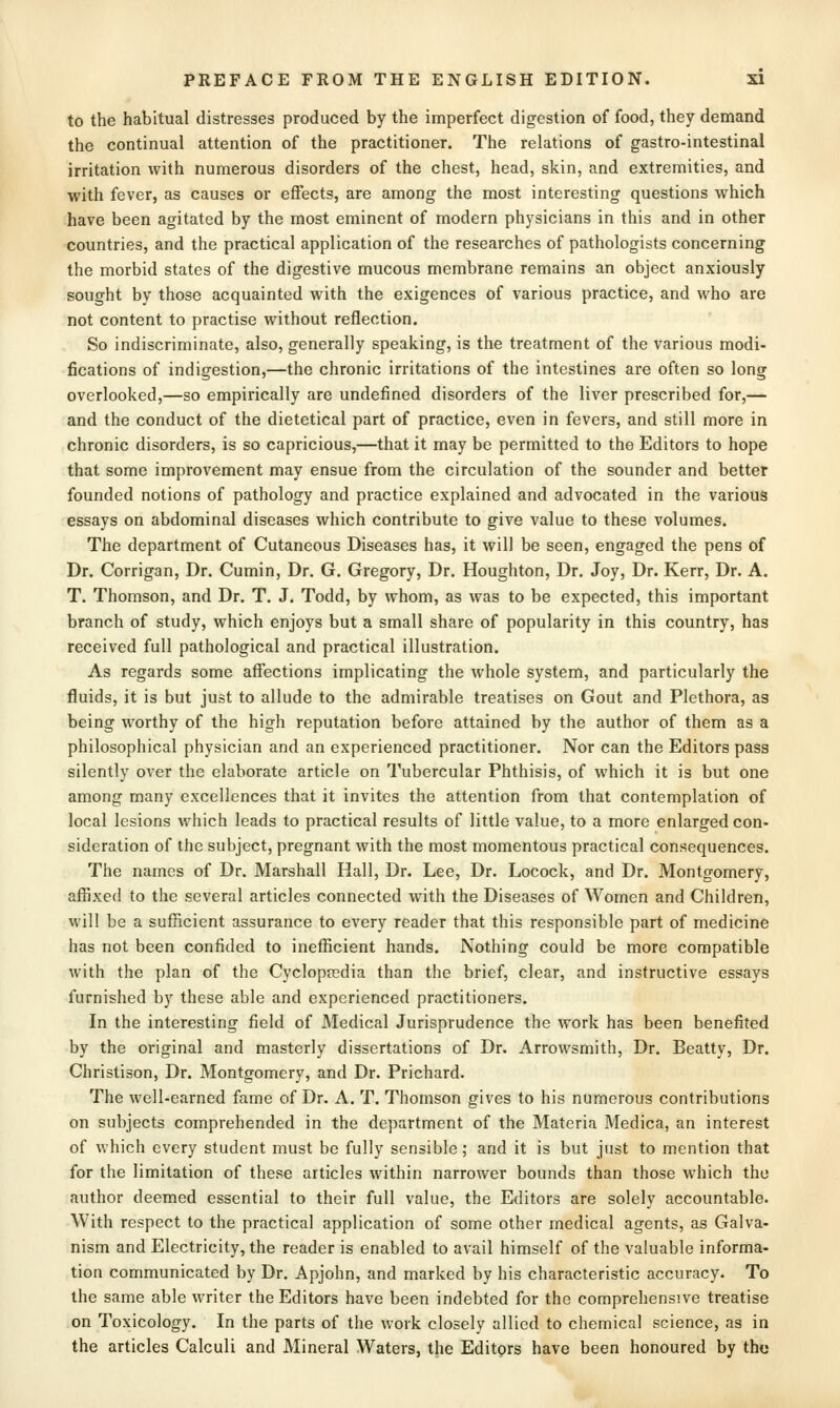 to the habitual distresses produced by the imperfect digestion of food, they demand the continual attention of the practitioner. The relations of gastro-intestinal irritation with numerous disorders of the chest, head, skin, and extremities, and with fever, as causes or effects, are among the most interesting questions which have been agitated by the most eminent of modern physicians in this and in other countries, and the practical application of the researches of pathologists concerning the morbid states of the digestive mucous membrane remains an object anxiously sought by those acquainted with the exigences of various practice, and who are not content to practise without reflection. So indiscriminate, also, generally speaking, is the treatment of the various modi- fications of indigestion,—the chronic irritations of the intestines are often so long overlooked,—so empirically are undefined disorders of the liver prescribed for,— and the conduct of the dietetical part of practice, even in fevers, and still more in chronic disorders, is so capricious,—that it may be permitted to the Editors to hope that some improvement may ensue from the circulation of the sounder and better founded notions of pathology and practice explained and advocated in the various essays on abdominal diseases which contribute to give value to these volumes. The department of Cutaneous Diseases has, it will be seen, engaged the pens of Dr. Corrigan, Dr. Cumin, Dr. G. Gregory, Dr. Houghton, Dr. Joy, Dr. Kerr, Dr. A. T. Thomson, and Dr. T. J. Todd, by whom, as was to be expected, this important branch of study, which enjoys but a small share of popularity in this country, has received full pathological and practical illustration. As regards some affections implicating the whole system, and particularly the fluids, it is but just to allude to the admirable treatises on Gout and Plethora, as being worthy of the high reputation before attained by the author of them as a philosophical physician and an experienced practitioner. Nor can the Editors pass silently over the elaborate article on Tubercular Phthisis, of which it is but one among many excellences that it invites the attention from that contemplation of local lesions which leads to practical results of little value, to a more enlarged con- sideration of the subject, pregnant with the most momentous practical consequences. The names of Dr. Marshall Hall, Dr. Lee, Dr. Locock, and Dr. Montgomery, affixed to the several articles connected with the Diseases of Women and Children, will be a sufficient assurance to every reader that this responsible part of medicine has not been confided to inefficient hands. Nothing could be more compatible with the plan of the Cyclopaedia than the brief, clear, and instructive essays furnished by these able and experienced practitioners. In the interesting field of Medical Jurisprudence the work has been benefited by the original and masterly dissertations of Dr. Arrowsmith, Dr. Beatty, Dr. Christison, Dr. Montgomery, and Dr. Prichard. The well-earned fame of Dr. A. T. Thomson gives to his numerous contributions on subjects comprehended in the department of the Materia Medica, an interest of which every student must be fully sensible; and it is but just to mention that for the limitation of these articles within narrower bounds than those which the author deemed essential to their full value, the Editors are solely accountable. With respect to the practical application of some other medical agents, as Galva- nism and Electricity, the reader is enabled to avail himself of the valuable informa- tion communicated by Dr. Apjohn, and marked by his characteristic accuracy. To the same able writer the Editors have been indebted for the comprehensive treatise on Toxicology. In the parts of the work closely allied to chemical science, as in the articles Calculi and Mineral Waters, the Editors have been honoured by the