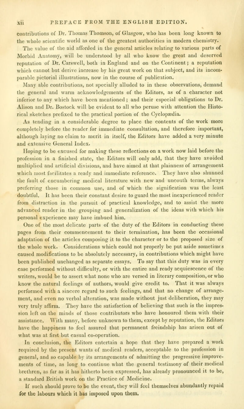 contributions of Dr. Tliomas Tliomson, of Glasgow, who has been long known to the whole scientific world as one of the greatest authorities in modern chemistry. The value of the aid afforded in the general articles relating to various parts of Morbid Anatomy, will be understood by all who know the great and deserved reputation of Dr. Carswell, both in England and on the Continent; a reputation which cannot but derive increase by his great work on that subject, and its incom- parable pictorial illustrations, now in the course of publication. Many able contributions, not specially alluded to in these observations, demand the general and warm acknowledgements of the Editors, as of a character not inferior to any which have been mentioned; and their especial obligations to Dr. Alison and Dr. Bostock will be evident to all who peruse with attention the Histo- rical sketches prefixed to the practical portion of the Cyclopaedia. As tending in a considerable degree to place the contents of the work more completely before the reader for immediate consultation, and therefore important, although laying no claim to merit in itself, the Editors have added a very minute and extensive General Index. Hoping to be excused for making these reflections on a work now laid before the profession in a finished state, the Editors will only add, that they have avoided multiplied and artificial divisions, and have aimed at that plainness of arrangement which most facilitates a ready and immediate reference. They have also shunned the fault of encumbering medical literature with new and uncouth terms, always preferring those in common use, and of which the signification was the least doubtful. It has been their constant desire to guard the most inexperienced reader from distraction in tlie pursuit of practical knowledge, and to assist the more advanced reader in the grouping and generalization of the ideas with which his personal experience may have imbued him. One of the most delicate parts of the duty of the Editors in conducting these pages from their commencement to their termination, has been the occasional adaptation of the articles composing it to the character or to the proposed size of the whole work. Considerations which could not properly be put aside sometimes caused modifications to be absolutely necessary, in contributions which might have been published unchanged as separate essays. To say that this duty was in every case performed without difBculty, or with the entire and ready acquiescence of the writers, would be to assert what none who are versed in literary composition, or who know the natural feelings of authors, would give credit to. That it was always performed with a sincere regard to such feelings, and that no change of arrange- ment, and even no verbal alteration, was made without just deliberation, they may very truly affirm. They have the satisfaction of believing that such is the impres- sion left on the minds of those contributors who have honoured them with their assistance. With many, before unknown to them, except by reputation, the Editors have the happiness to feel assured that permanent freindship has arisen out of what was at first but casual co-operation. In conclusion, the Editors entertain a hope that they have prepared a work required by the present wants of medical readers, acceptable to the profession in general, and so capable by its arrangements of admitting the progressive improve- ments of time, as long to continue what the general testimony of their medical brethren, as far as it has hitherto been expressed, has already pronounced it to be, a standard British work on the Practice of Medicine. If such should prove to be the event, they will feel themselves abundantly repaid for the labours which it has imposed upon them.