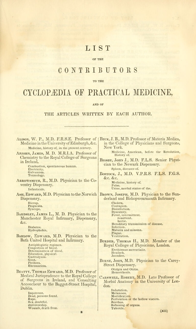 LIST OF THE CONTEIBUTOES TO THE CYCLOPiEDIA OF PRACTICAL MEDICINE, AND OF THE ARTICLES WRITTEN BY EACH AUTHOR. Alison, W. P., M.D. F.R.S.E. Professor of Medicine in tlie University of Edinburgh, &c. Medicine, history of, in the present century. Apjohn, James, M. D. M.R.I.A. Professor of Chemistry to the Royal College of Surgeons in Ireland. Combustion, spontaneous human. Electricity. Galvanism. To.\icology. Arrowsmith, R., M.D. Physician to the Co- ventry Dispensary. Infanticide. Ash, Edward, M.D. Physician to the Norwich Dispensary. Hiccup. Prognosis. Syncope. Bardsley, James L., M. D. Physician to the Manchester Royal Infirmary, Dispensary, &c. Diabetes. Hydrophobia. Barlow, Edward, M.D. Physician to the Bath United Hospital and Infirmary. Antiphlogistic regimen. Congestion of biood. Determination of blood. Education, physical. Gastrodynia. Gout. Plethora. Rheumatism. Beatty, Thomas Edward, M.D. Professor of Medical Jurisprudence to the Royal College of Surgeons in Ireland, and Consulting Accoucheur to the Baggot-Street Hospital, Dublin. Impotence. Dead, persons found. Rape. Sex, doubtful. Survivorship. Wounds, death from. Beck, J. B., M.D. Professor of Materia Medica, in the College of Physicians and Surgeons, New York. Medicine, .American, before the Revolution, History of. BiGSBY, John J., M.D. F.L.S. Senior Physi- cian to the Newark Dispensary. Spleen, diseases of. BosTocK, J., M.D. V.P.R.S. F.L.S. F.G.S. &c. &c. Medicine, history of. Pulse. Urine, morbid states of the. Brown, Joseph, M.D. Physician to the Sun- derland and Bishopwearmouth Infirmary. Cholera. Contagion. Disinfection. Dysentery. Fever, intermittent. remittent. hectic. Hereditary transmission of disease. Infection. Malaria and miasma. Plague. Ventilation. BcRDER, Thomas H., M.D. Member of the Royal College of Physicians, London. Erethismus mercuvialis. Headach. Jaundice. BuRNE, John, M.D. Physician to the Carey- Street Dispensary. Otalgia and Otitis. Hemorrhoids. Carswell, Robert, M.D. Late Professor of Morbid Anatomy in the University of Lon- don. Induration. Melanosis. Mortification. Perforation oi the hollow viscera. Scirrhus. Softening of organs. Tubercle.