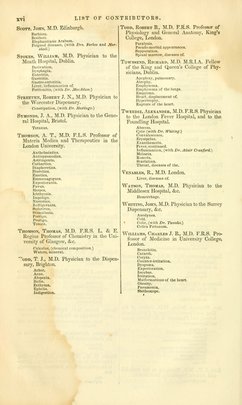 Sccyrr, John, M.D. Edinburgh. Barbiers. Beribtjri. Elephantiasis Arabum. Feigned diseases, (with Drs. Forbes and Jilar- shall.) Stokes, William, M.D. Physician to the Meatli Hospital, Dublin. Derivation. Dysphagia. Enteritis. Gastritis. Gastro-enteritis. Liver, inflammation of. Peritonitis, (with Dr. MacJldam.) Streeten, Robert J. N., M.D. Physician to tlie Worcester Dispensary. Constipation, (with Dr. Hastings.) Symonds, J. A., M.D. Physician to the Gene- ral Hospital, Bristol. Tetanus. Thomson, A. T., M.D. F.L.S. Professor of Materia Medica and Therapeutics in the London University. Anthelmintics. Antispasmodics. Astringents. Cathartics. Diaphoretics. Diuretics. Emetics. Emmenagofues. Expectorants. Favus. Herpes. Ichthyosis. Impetigo. Narcotics. Refrigerants. Sedatives. Stimulants. Porrigo. Prurigo. Tonics. Thomson, Thomas, M.D. F.R.S. L. & E. Regius Professor of Chemistry in the Uni- versity of Glasgow, &c. Calculus, (chemical composition.) Waters, mineral. '^ODD, T. J., M.D. Physician to the Dispen- sary, Brighton. Achor. Acne. Alopecia. Bulla;. Ecthyma. Ephelis. Indigestion. ToDD, Robert B., INI.D. F.R.S. Professor of Physiology and General Anatomy, King's College, London. Paralysis. Pseudo-morbid appearances. Suppuration. Spinal marrow, diseases of. TowNSEND, Richard, M.D. M.R.I.A, Fellow of the King and Queen's College of Phy- sicians, Dublin. Apoplexy, pulmonary. Atrophy. Emphysema. Emphysema of the lungs. Empyema. Heart, displacement of. Hypertrophy. Rupture of the heart. TwEEDiE, Alexander, M.D. F.R.S. Physician to the London Fever Hospital, and to the Foundling Hospital. Abscess Colic (with Dr. Whiting.) Convalescence. Erysipelas. Exanthemata. Fever, continued. Inflammation, (with Dr. Adair Crawford.) Miliaria. Roseola. Scarlatina. Throat, diseases of the. Venables, R., M.D. London. Liver, diseases of. Watson, Thomas, M.D. Physician to the Middlesex Hospital, &c. Hemorrhage. Whiting, John, M.D. Physician to the Surrey Dispensary, &c. Anodynes. Cold. <■ Colic, (with Dr. Ticeedie.) Colica Pictonum. Williams, Charles J. B., M.D. F.R.S. Pro- fessor of Medicine in University College, London. Bronchitis. Catarrh. Coryza. Counter-irritation. DyspiicEa. Expectoration. Incubus. Irritation. Malformations of the heart. Obesity. Pneumonia. Stethoicope.