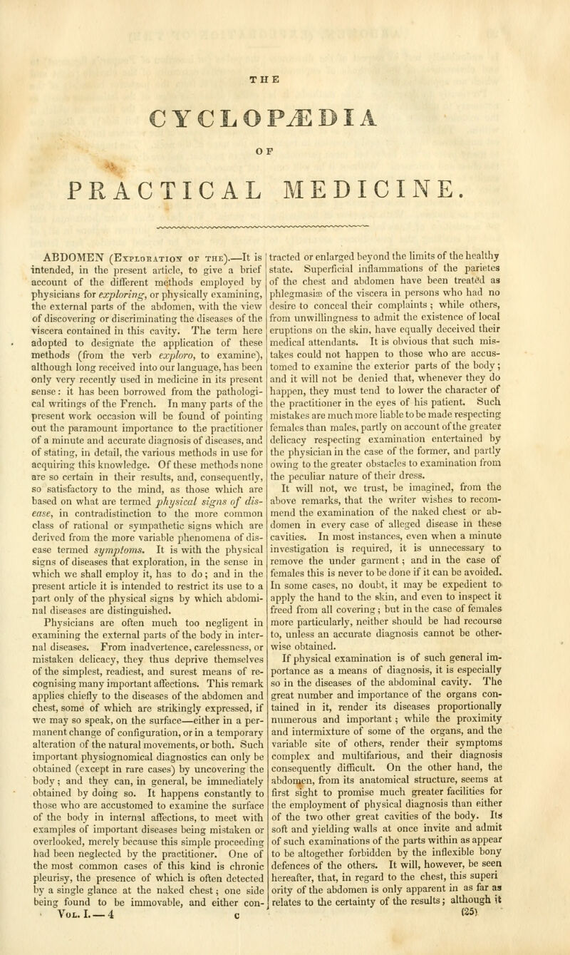 THE C Y C L O PiE DIA OP PRACTICAL MEDICINE. ABDOMEN (EipioRATioN- of the).—It is intended, in the present article, to give a brief account of the different methods employed by physicians for exploring, or physically examining, the external parts of the abdomen, with the view of discovering or discriminating the diseases of the viscera contained in this cavity. The term here adopted to designate the application of these methods (from the verb exploro, to examine), although long received into our language, has been only very recently used in medicine in its present sense: it has been borrowed from the pathologi- cal writings of the French. In many parts of the present work occasion will be found of pointing out the paramount importance to the practitioner of a minute and accurate diagnosis of diseases, and of stating, in detail, the various methods in use for acquiring this knowledge. Of these methods none are so certain in their results, and, consequently, so satisfactory to the mind, as those which are based on what are termed physical signs of dis- ease, in contradistinction to the more common class of rational or sympathetic signs which are derived from the more variable phenomena of dis- ease termed symptoms. It is with the physical signs of diseases that exploration, in the sense in which we shall employ it, has to do; and in the present article it Is intended to restrict its use to a part only of the physical signs by which abdomi- nal diseases are distinguished. Physicians are often much too negligent in examining the external parts of the body in inter- na! diseases. From inadvertence, carelessness, or mistaken delicacy, they thus deprive themselves of the simplest, readiest, and surest means of re- cognising many important affections. This remark applies chiefly to the diseases of the abdomen and chest, some of which are strikingly expressed, if we may so speak, on the surface—either in a per- manent change of configuration, or in a temporary alteration of the natural movements, or both. Such important physiognomical diagnostics can only be obtained (except in rare cases) by uncovering the body; and they can, in general, be immediately obtained by doing so. It happens constantly to those who are accustomed to examine the surface of the body in internal affections, to meet with examples of important diseases being mistaken or overlooked, merely because this simple proceeding had been neglected by the practitioner. One of the most common cases of this kind is chronic pleurisy, the presence of which is often detected by a single glance at the naked chest; one side being found to be immovable, and either con- ■ Vol. I 4 c tracted or enlarged beyond the limits of the healthy state. Superficial inflammations of the parietes of the chest and abdomen have been treated as phlegmasise of the viscera in persons who had no desire to conceal their complaints ; while others, from unwillingness to admit the existence of local eruptions on the skin, have equally deceived their medical attendants. It is obvious that such mis- takes could not happen to those who are accus- tomed to examine the exterior parts of the body; and it will not be denied that, whenever they do happen, they must tend to lower the character of the practitioner in the eyes of his patient. Such mistakes are much more liable to be made respecting females than males, partly on account of the greater delicacy respecting examination entertained by the physician in the case of the former, and partly owing to the greater obstacles to examination from the peculiar nature of their dress. It will not, we trust, be imagined, from the above remarks, that the writer wishes to recom- mend the examination of the naked chest or ab- domen in every case of alleged disease in these cavities. In most instances, even when a minute investigation is required, it is unnecessary to remove the under garment; and in the case of females this is never to be done if it can be avoided. In some cases, no doubt, it may be expedient to apply the hand to the skin, and even to inspect it freed from all covering; but in the case of females more particularly, neither should be had recourse to, unless an accurate diagnosis cannot be other- wise obtained. If physical examination is of such general im- portance as a means of diagnosis, it is especially so in the diseases of the abdominal cavity. The great number and importance of the organs con- tained in it, render its diseases proportionally numerous and important; while the proximity and intermixture of some of the organs, and the variable site of others, render their symptoms complex and multifarious, and their diagnosis consequently diflScuIt. On the other hand, the abdoraen, from its anatomical structure, seems at first sight to promise much greater facilities for the employment of physical diagnosis than either of the two other great cavities of the body. Its soft and yielding walls at once invite and admit of such examinations of the parts within as appear to be altogether forbidden by the inflexible bony defences of the others. It will, however, be seen hereafter, that, in regard to the chest, this superi ority of the abdomen is only apparent in as far as relates to the certainty of the results; although it