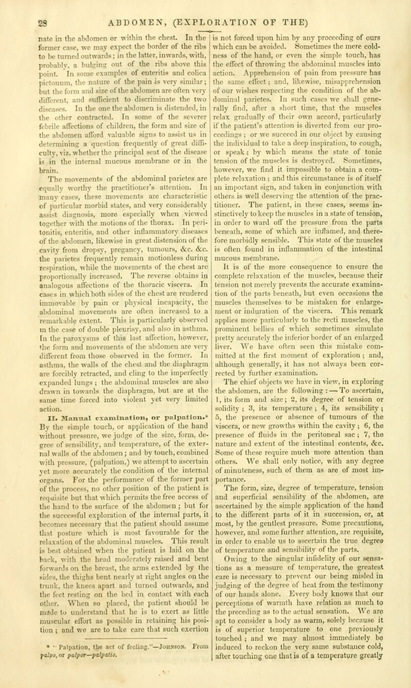nate in the alxlonien or within the chest. In the former case, we may expect the border of the ribs to be turned outwards; in the latter, inwards, witii, probablv, a bulging out of the ribs above this point. In some examples of enteritis and colica pictonum, the nature of the pain is vcr}' similar ; but the form and size of the abdomen are often very different, and sufficient to discriminate the two diseases. In the one the abdomen is distended, in the other contracted. In some of the severer febrile affections of children, the form and size of the abdomen afford valuable signs to assist us in determining a question frequently of great diffi- culty, viz. whether the principal seat of the disease is in the internal mucous membrane or in the brain. The movements of the abdominal parietes are equally worthy the practitioner's attention. In many cases, these movements are characteristic of particular morbid slates, and very considerably assist diagnosis, more especially when viewed together with the motions of the thorax. In peri- tonitis, enteritis, and other inflammatory diseases of the abdomen, likewise in great distension of the cavity from dropsy, pregancy, tumours, &c. &c. the parietes frequently remain motionless during respiration, while the movements of the chest are proportionally increased. The reverse obtains in analogous affections of the thoracic viscera. In cases in which both sides of the chest are rendered immovable by pain or physical incapacity, the abdominal movements are often increased to a remarkable extent. This is particularly observed m the case of double pleurisy, and also in asthma. In the paroxysms of this last affection, however, ♦he form and movements of the abdomen are very dilferent from those observed in the former. In asthma, the walls of the chest and the diaphragm are forcibly retracted, and cling to the imperfectly expanded lungs ; the abdominal muscles are also drawn in towards the diaphragm, but are at the same time forced into violent yet very limited action. II. Manual examination, or palpation.* By the simple touch, or application of the hand without pressure, we judge of the size, form, de- gree of sensibility, and temperature, of the exter- nal walls of the abdomen ; and by touch, combined with pressure, (palpation,) we attempt to ascertain yet more accurately the condition of the internal organs. For the performance of the former part of the process, no other position of the patient is requisite but that which permits the free access of the hand to the surface of the abdomen ; but for the successful exploration of the internal parts, it becomes necessary that the patient should assume that posture which is most favourable for the relaxation of the abdominal muscles. This result is best obtained when the patient is laid on the back, with the head moderately raised and bent forwards on the breast, the arms extended by the sides, the thighs bent nearly at right angles on the trunk, the knees apart and turned outwards, and the feet resting on the bed in contact with each other. When so placed, the patient should be mdde to understand that he is to exert as little muscular effort as possible in retaining his posi- tion ; and we are to take care that such exertion * ' Palpation, the act of feeling.—Johnson. From falfio, or palpor—palpatio. is not forced upon him by any proceeding of ours which can be avoided. Sometimes the mere cold- ness of the hand, or even the simple touch, has the effect of throwing the abdominal muscles into action. Apprehension of pain from pressure has the same effect; and, likewise, misapprehension of our wishes respecting the condition of the ab- dominal parietes. In such cases we shall gene- rally find, after a short time, that the muscles relax gradually of their own accord, particularly if the patient's attention is diverted from our pro- ceedings ; or we succeed in our object by causing the individual to take a deep inspiration, to cough, or speak; by which means the state of tonic tension of the muscles is destroyed. Sometimes, however, we find it impossible to obtain a com- plete relaxation ; and this circumstance is of itself an important sign, and taken in conjunction with others is well deserving the attention of the prac- titioner. The patient, in these cases, seems in- stinctively to keep the muscles in a state of tension, in order to ward off the pressure from the parts beneath, some of which arc inflamed, and there- fore morbidly sensible. This state of the muscles is often found in inflammation of the intestinal mucous membrane. It is of the more consequence to ensure the complete relaxation of the muscles, because their tension not merely prevents the accurate examina- tion of the parts beneath, but even occasions the muscles themselves to be mistaken for enlarge- ment or induration of the viscera. This remark applies more particularly to the recti muscles, the prominent bellies of which sometimes simulate pretty accurately the inferior border of an enlarged liver. We have often seen this mistake com- mitted at the first moment of exploration ; and, although generally, it has not always been cor- rected by further examination. The chief objects wc have in view, in exploring the abdomen, are the following : — To ascertain, 1, its form and size; 2, its degree of tension or solidity ; 3, its temperature ; 4, its sensibility ; 5, the presence or absence of tumours of the viscera, or new growths within the cavity ; 6, the presence of fluids in the peritoneal sac ; 7, the nature and extent of the intestinal contents, «&:c. Some of these require much more attention than others. We shall only notice, with any degree of minuteness, such of them as are of most im- portance. The form, size, degree of temperature, tension and superficial sensibility of the abdomen, are ascertained by the simple application of the hand to the different parts of it in succession, or, at most, by the gentlest pressure. Some precautions, however, and some further attention, are requisite, in order to enable us to ascertain the true degree of temperature and sensibility of the parts. Owing to the singular infidelity of our sensa- tions as a measure of temperature, the greatest care is necessary to prevent our being misled in judging of the degree of heat from the testimony of our hands alone. Every body knows that our percejitions of warmth have relation as much to the preceding as to the actual sensation. M^c are apt to consider a body as warm, solely because it is of superior temperature to one previously touched ; and we may almost immediately be induced to reckon the very same substance cold, after touching one that is of a temperature greatly