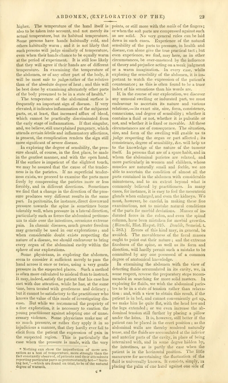 higher. The temperature of the hand itself is also to be taken into account, and not merely its actual temperature, but its habitual temperature. Some persons have hands habitually cold, and others habitually warm ; and it is not likely that such persons will jud^e similarly of temperature, even when their hands chance to be equally warm at the period of experiment. It is still less likely that they will agree if their hands are of different temperature. In examining the temperature of the abdomen, or of any other part of the bodjs it ■will be most safe to judgei rather of the relative than of the absolute degree of heat; and this will be best done by examining alternately other parts of the body presumed to be in a state of health.* The temperature of the abdominal surface is frequently an important sign of disease. If very elevated, it indicates inflammation of the subjacent parts, or, at least, that increased afflux of blood, which cannot be practically discriminated from the early stage of inflammation. If that singular, and, we believe, still unexplained pungency, which attends certain febrile and inflammatory affections, is present, the complication renders the sign still more significant of severe disease. In exploring the degree of sensibility, the pres- sure should, of course, in the first, place, be made in the gentlest manner, and with the open hand. If the surface is impatient of the slightest touch, we may be assured that the cause of the tender- ness is in the parietes. If no superficial tender- ness exists, we proceed to examine the parts more freely by compressing the parietes more or less forcibly, and in different directions. Sometimes we find that a change in the direction of the pres- sure produces very different results in the same part. In peritonitis, for instance, direct downward pressure towards the spine is sometimes borne tolerably well, when pressure in a lateral direction, particularly such as forces the abdominal peritone- um to slide over the intestines, occasions extreme pain. In chronic diseases, much greater freedom may generally be used in our explorations ; and when considerable doubt exists respecting the nature of a disease, we should endeavour to bring every organ of the abdominal cavity within, the sphere of our explorations. Some physicians, in exploring the abdomen, seem to consider it sufficient merely to pass the hand across it once or twice, using a very gentle pressure in the suspected places. Such a method is often more calculated to mislead than to instruct. It may, indeed, satisfy the patient that his case has met with due attention, while he has, at the same time, been treated with gentleness and delicacy ; but it cannot be satisfactory to the practitioner who knows the value of this mode of investigating dis- ease. But while we recommend the propriety of a free exploration, it is necessary to caution the young practitioner against adopting one of unne- cessary violence. Some physicians make use of so much pressure, or rather they apply it in so injudicious a manner, that they hardly ever fail to elicit from the patient the expression of pain in the suspected region. This is particularly the case when the pressure is made, with the very * Nothing can show the imperfection of mere sen- sation as a test of temperature, more strongly than tlie fact constantly observed, of patients and their attendants reporting particular parts as preternaturallyhot— burn- ing hot,—which are found ou trial, to be of the natural degree of warmth. points, or still more with the nails of the fingers; or when the soft parts are compressed against such as are solid. No very general rules can be laid down in such cases. Experience of the natural sensibility of the parts to pressure, in health and disease, can alone give the true practical tact; but even experience, we find, may here, as in other circumstances, be over-mastered by the influence of theory and prejudice acting on a weak judgment or a warm imagination. In every case, while exploring the sensibility of the abdomen, it is im- portant to watch the expression of the patient's countenance; as this is often found to be a truer index of his sensations than his words are. If, in the course of our exploration, we discover any unusual swelling or indurated part, we must endeavour to ascertain its nature and various relations,— its exact site, size, form, consistence, connexions, and degree of sensibility ; whether it contains a fluid or not, whether it is pulsatile or not, and whether it is fixed or movable. All these circumstances are of consequence. The situation, size, and form of the swelling will enable us to judge respecting the organ or part affected ; its consistence, degree of sensibility, &c. will help us to the knowledge of the nature of the tumour itself. In persons that arc of a spare habit, and ia whom the abdominal parietes are relaxed, and more particularly in women and children, whose muscles are naturally small and feeble, we are able to ascertain the condition of almost all the parts contained in the abdomen with considerable minuteness, and to an extent beyond what is commonly believed by practitioners. In many cases, for instance, it is easy to feel the mesenteric glands when enlarged, and even the kidneys. We must, however, be careful, in making these free exammations, not to mistake natural condhions of the parts for morbid deviations. Masses of in- durated faeces in the colon, and even the spinal column, have been mistaken for morbid growths. (BiancM, Hist. Haepat. 325. Double, Semeiol. t. i. 383.) Errors of this kind may, in general, be avoided. The movablencss of the fajcal masses ought to point out their nature ; and the extreme fixedness of the spine, as well as its form and direction, will hardly permit such a mistake to be committed by any one possessed of a common degree of anatomical knowledge. In examining the abdomen with the view of detecting fluids accumulated in its cavity, we, in some respect, reverse the preparatory steps recom- mended in searching for more solid matters. In exploring for fluids, we wish the abdominal parie- tes to be in a state of tension rather than relaxa- tion : and, with a view to obtain this result, if the patient is in bed, and cannot convenientl}^ get up,, we make him lie quite flat, with the head low and the legs extended ; or we even increase the ab- dominal tension still further by placing a pillow under the loins. It is, however, still better if the patient can be placed in the erect position ; as the abdominal walls are thereby rendered naturally tense, and the fluids are accumulated at the inferior and anterior parts of the cavity, in place of being intermixed with, and in some degree hidden by, the intestines, as is partly the case when the patient is in the horizontal position. The little manoeu\Te for ascertaining the fluctuation of the fluid is universally known. It consists, simply, m placing the palm of one hand against one side of