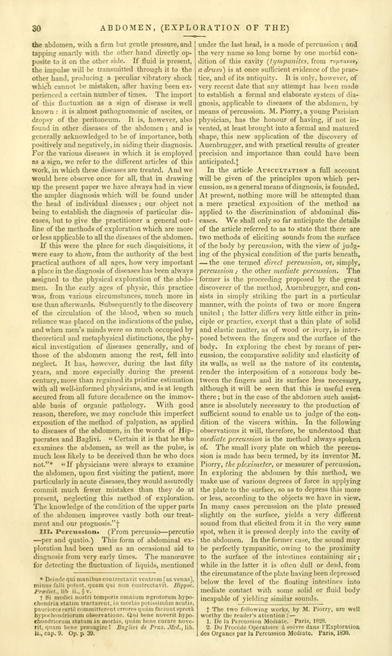 the abdomen, with a firm but gentle pressure, and tapping smartly with the other hand directly op- posite to it on the other side. If fluid is present, the impulse will be transmitted through it to the other hand, producing a peculiar vibratory shock which cannot be mistaken, after having been ex- perienced a certain number of times. The import of this fluctuation as a sign of disease is well known : it is almost pathognomonic of ascites, or dropsy of the peritoneum. It is, however, also found in other diseases of the abdomen ; and is generally acknowledged to be of importance, both positively and negatively, in aiding their diagnosis. For the various diseases in which it is employed as a sign, wc refer to the difleient articles of this ■work, in which these diseases are treated. And we would here obser\e once for all, that in drawing up the present paper we have always had in view the ampler diagnosis which will be found under the head of individual diseases; our object not being to establish the diagnosis of particular dis- eases, but to give the practitioner a general out- line of the methods of exploration which are more or less applicable to all the diseases of the abdomen. If this were the place for such disquisitions, it were easy to shov.', from the authority of the best practical authors of all ages, how very important a place in the diagnosis of diseases has been always assigned to the physical exploration of the abdo- men. In the early ages of physic, this practice was, from various circumstances, much more in use than afterwards. Subsequently to the discovery of the circulation of the blood, when so much reliance was placed on the indications of the pulse, and when men's minds were so much occupied by theoretical and metaphysical distinctions, the phy- sical investigation of diseases generally, and of those of the abdomen among the rest, fell into neglect. It has, however, during the last fifty years, and more especially during the present century, more than regained its pristine estimation with all well-informed physicians, and is at length secured from all future decadence on the immov- able basis of organic pathology. With good reason, therefore, wc may conclude this imperfect exposition of the method of palpation, as applied to diseases of the abdomen, in the words of Hip- pocrates and Baglivi.  Certain it is that he who examines the abdomen, as well as the pulse, is much less likely to be deceived than he who does not.*  If physicians were always to examine the abdomen, upon first visiting the patient, more particularly in acute diseases, they would assuredly commit much fewer mistakes than they do at present, neglecting this method of exploration. The knowledge of the condition of the upper parts of the abdomen improves vastly both our treat- ment and our prognosis.j- III. Pcrcu88loii« (From percussio—percutio —per and quatio.) This form of abdominal ex- ploration had been used as an occasional aid to diagnosis from very early times. The manoeuvre for detecting the fluctuation of liquids, mentioned * Deindequi manibuscontrectavit ventrem [ac venas], minus fnlli potest, quam qui iion contrcctavit. Ilippoc. Predict., lib ii., § v. T Si inedici iiostri temporis omnium a>grotorum hypo- chondria Btatim tractarent, in niorbispntisi'iniuni aculis, pauciores rertf; committeront errorps qii.-im faciunt ppreta hypochondriorum ob»«rvatione. dui bene noverit hypo- ehondriorum statura in morbis, quam bene curare nove- rit, quam bene prtesagire 1 Baglivi de Prax. Mcd.,\ib. ii., cap. 9. Op. p. 39. under the last head, is a mode of percussion ; and the very name so long borne by one morbid con- dition of this cavity (ti/mpanitefi, from rvinravov, a drum) is at once suflicient evidence of the prac- tice, and of its antiquity. It is only, however, of very recent date that any attempt has been made to establish a formal and elaborate system of dia- gnosis, applicable to diseases of the abdomen, by means of percussion. M. Piorry, a young Parisian physician, has the honour of having, if not in- vented, at least brought into a formal and matured shape, this new application of the discovery of Auenbrugger, and with practical results of greater precision and importance than could have been anticipated.]: In the article Ausccltatioit a full account will be given of the principles upon which per- cussion, as a general means of diagnosis, is founded. At present, nothing more will be attempted than a mere practical exposition of the method as applied to the discrimination of abdominal dis- eases. We shall only so far anticipate the details of the article referred to as to state that there are two methods of eliciting sounds from the surface of the body by percussion, with the view of judg- ing of the physical condition of the parts beneath, — the one termed direct percussion, or, simply, percussion,- the other inediate percussion. The former is the proceeding proposed by the great discoverer of the method, Auenbrugger, and con- sists in simply striking the part in a particular manner, with the points of two or more fingers united ; the latter difters very little either in prin- ciple or practice, except that a thin plate of solid and elastic matter, as of wood or ivory, is inter- posed between the fingers and the surface of the body. In exploring the chest by means of per- cussion, the comparative solidity and elasticity of its walls, as well as the nature of its contents, render the interposition of a sonorous body be- tween the fingers and its surface less necessary, although it will be seen that this is useful even there; but in the case of the abdomen such assist- ance is absolutely necessary to the production of suflTicicnt sound to enable us to judge of the con- dition of the viscera within. In the following observations it will, therefore, be understood that mediafe percussion is the method always spoken of. The small ivory plate on which the percus- sion is made has been termed, by its inventor M. Piorry, the pleximeter, or measurer of percussion. In exploring the abdomen by this method, we make use of various degrees of force in applying the plate to the surface, so as to depress this more or less, according to the objects wc have in view. In many cases percussion on the plate pressed slightly on the surface, yields a very diflTerent sound from that elicited from it in the very same spot, when it is pressed deeply into the cavity of the abdomen. In the former case, the sound may be perfectly tympanitic, owing to the proximity to the surface of the intestines containing air; while in the latter it is often dull or dead, from the circumstance of the plate having been depressed below the level of the floating intestines into mediate contact with some solid or fluid body incapable of yielding similar sounds. X The two following worlcs, by M. Piorry, are well worthy the reader's attention : — 1. De la Percussion Mediate. Paris, 1828. 2. Du Procede Op<iratoire a suivre dans rExploration des Organcs par la Percussion Mediate. Paris, 1830.