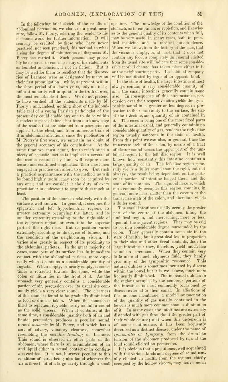 In the following brief sketch of the results of abdominal percussion, we shall, in a great mea- sure, follow M. Piorry, referring the reader to his elaborate work for further information. It will scarcely be credited, by those who have never practised, nor seen practised, this method, to what a singular degree of minuteness of diagnosis M. Piorry has carried it. Such persons may proba- bly be disposed to consider many of his statements as founded in delusion, if not in fiction. But it may be well for them to recollect that the discove- ries of Laennec were so designated by many on their first promulgation ; while, at present, within the short period of a dozen years, only an insig- nificant minority call in question the truth of even the most remarkable of them. We do not pretend to have verified all the statements made by M. Piorry ; and, indeed, nothing short of the indomi- table zeal of a young Parisian pathologist of the present day could enable any one to do so within a moderate space of time ; but from our knowledge of the results that are obtained from percussion as applied to the chest, and from numerous trials of it in abdominal aflections, since the publication of M. Piorry's first work, we entertain no doubt of the general accuracy of his conclusions. At the same time we must admit, that to reach such a nicety of acoastic tact as is implied in several of the results recorded by him, will require more leisure and continued application than most men engaged in practice can alTord to give. But such a practical acquaintance with the method as will be found highly useful, may soon be acquired by any one ; and we consider it the duty of every practitioner to endeavour to acquire thus much at least. The position of the stomach relatively with the surface is well known. In general, it occupies the epigastric and left hypochondriac regions, its greater extremity occupying the latter, and its smaller extremity extending to the right side of the epigastric region, or even into the superior part of the right iliac. But its position varies extremely, according to its degree of fulness, and the condition of the neighbouring viscera. It varies also greatly in respect of its proximity to the abdominal parietes. In the great majority of cases, some part of its surface lies in immediate contact with the abdominal parietes, more espe- cially when it contains a considerable quantity of ingesta. When empty, or nearly empty, it some- times is retracted towards the spine, while the colon or ilium lies in the front of it. As the stomach very generally contains a considerable portion of air, percussion over its usual site com- monly yields a very clear sound. The clearness of this sound is found to be gradually diminished as food or drink is taken. When the stomach is filled to repletion, it yields nearly as dull a sound as the solid viscera. When it contains, at the same time, a considerable quantity both of air and liquid, percussion produces a peculiar sound, termed humoric by M. Piorry, and which has a sort of silvery, vibratory clearness, somewhat resembling the metallic thiMing of Laennec. This sound is observed in other parts of the abdomen, where there is an accumulation of air and liquid either in actual contact or in contigu- uus cavities. It is not, however, peculiar to this condition of parts, being also found wherever the lur is forced out of a large cavity through a small opening. The knowledge of the condition of the stomach, as to emptiness or repletion, and likewise as to the general quality of its contents when full, may be very useful in many cases, both in prac- tical medicine and in medical jurisprudence. When we know, from the history of the case, that the viscus is empt}', or, at least, that it docs not contain any food, a completely dull sound elicited from its usual site will indicate that some conside- rable morbid change has taken place either in it or the neighbouring parts. Its habitual tympany will be manifested by signs of an opposite kind. In the state of health, the large intestines almost always contain a very considerable quantity of air : the small intestines generally contain some also. In consequence of this circumstance, per- cussion over their respective sites yields the tym- panitic sound in a greater or less degree, in pro- portion to their proximity to the surface, the size of the intestine, and quantity of air contained in it. The coscum being one of the most fixed parts of the intestinal canal, and generally containing a considerable quantity of gas, renders the right iliac region usually sonorous in the state of health. From this point we can also, in general, trace the transverse arch of the colon, by means of a tract of clearer sound across the upper part of the um- bilical region to the left iliac region. It is well known how constantly this intestine contains a large quantity of air. The left iliac region gene- rally yields a duller sound than the right, but not always ; the result being dependent on the parti- cular portion of intestine lodged there, and the state of its contents. The sigmoid flexure, which most commonly occupies this region, contains, in general, more fecal matter than the coecum or the transverse arch of the colon, and therefore yields a duller sound. The small intestines usually occupy the greater part of the centre of the abdomen, filling the umbilical region, and encroaching, more or less, upon all the adjacent regions. They may be said to be, in a considerable degree, surrounded by the colon. They generally contain some air in the state of health ; but a great deal less in proportion to their size and other ffecal contents, than the large intestines : they, therefore, yield much less sound on percussion. When they contain very little air and much chymous fluid, they hardly give any of the tympanitic resonance. This natural dulness is sometimes increased by disease within the bowel, but it is, we believe, much more frequently diminished. The increased dulness in the regions occupied by the sonorous portions of the intestines is most commonly occasioned by disease external to their canal. In aflections of the raucous membrane, a morbid augmentation of the quantity of gas usually contained in the bowels is much more common than a diminution of it. In many cases, the intestines are extremely distended with gas throughout the greater part of their whole course; and when this distension is of some continuance, it has been frequently described as a distinct disease, under the name of fympanifes or tympany, from the drum-like tension of the abdomen produced by it, and the loud sound elicited on percussion. It is obvious that a practitioner, well acquainted with the various kinds and degrees of sound usu- ally elicited in health from the regions chiefly occupied by the hollow viscera, may derive much