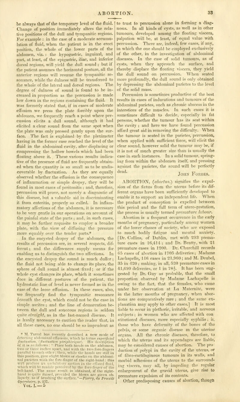 be always that of the temporary level of the fluid. Change of position immediately alters the rela- tive positions of the dull and tympanitic regions. For example : in the case of a moderate accumu- lation of fluid, when the patient is in the erect position, the whole of the lower parts of the abdomen, viz. : the hypogastric, inguinal, and part, at least, of the epigastric, iliac, and inferior dorsal regions, will yield the dull sound ; but if the patient assumes the horizontal posture, all the anterior regions will resume the tympanitic re- sonance, while the dulness will be transferred to the whole of the lateral and dorsal regions. The degree of dulness of sound is found to be in- creased in proportion as the percussion is made low down in the regions containing the fluid. It was formerly stated that, if in cases of moderate eftusion we press the plate forcibly upon the abdomen, we frequently reach a point where per- cussion elicits a dull sound, although it had elicited a clear sound from the same spot when the plate was only pressed gently upon the sur- face. The fact is explained by the pleximeter having in the former case reached the level of the fluid in the abdominal cavity, after displacing or compressing the hollow bowels which had been floating above it. These various results indica- tive of the presence of fluid are frequently obtain- ed when the quantity' is so small as to be undis- coverable by fluctuation. As they are equally observed whether the effusion is the consequence of inflammation or simple dropsy, they will be found in most cases of peritonitis ; and, therefore, percussion will prove, not merely a diagnostic of this disease, but a valuable aid in discriminating it from enteritis, properly so called. In inflam- matory aftections of the abdomen, it is necessary to be very gentle in our operations on account of the painful state of the parts ; and, in such cases, it may be further requisite to employ a broader plate, with the view of difi'using the pressure more equably over the tender parts.* In the encysted dropsy of the abdomen, the results of percussion are, in several respects, dif- ferent ; and the differences supply means for enabling us to distinguish the two aifections. In the encysted dropsy the sound is much duller ; the fluid not being able to change its place, the sphere of dull sound is almost fixed; or if the whole cyst changes its place, which it sometimes does in dilferent postures of the patient, tlie hydrostatic line of level is never formed as in the case of the loose effusion. In these cases, also, wc frequently find the tympanitic resonance beneath the cyst, which could not be the case in simple ascites ; and the line of demarcation be- tween the dull and sonorous regions is seldom quite straight, as in the last-named disease. It is hardly necessary to caution the reader that, in all these cases, no one should be so imprudent as * M. Tarral has recently described a new mode of deteclino; abdnminal effusions, wliic!) he terms superficial Jluctuation. (fluctuation periplieritjiie). His description of it is as follows :  Place both hands on the abdomen, two or three inches apart, and with ths two fore-finjers parallel to each othor; then, while the hands are still in this position, eive slislit blows or shocks on the abdomi- nal parietes with the fore-finger of the right-hand : this will produce an tin iulatciry motion in the etilised fluid, which will be readily perceived by the fore-finger of the left-hand. The same result is obtained, if the right- hand is quite raised, provided the blows are given ob- liquely, as if brushing the surface.—Piorry, du Procede Operatoire, p. 137. VOL.I. —0 to trust to percussion alone in forming a diag- nosis. In all kinds of cysts, as well as in other tumours, developed among the floating viscera, palpation will be, at least, of equal value with percussion. There are, indeed, few cases, if any, in which the one should be employed exclusively of the other, in the investigation of abdominal diseases. In the case of solid tumours, as of cysts, when they approach the surface, and thereby displace the floating viscera, they yield the dull sound on percussion. When seated more profoundly, the dull sound is only obtained by depressing the abdominal parietes to the level of the solid mass. Percussion is sometimes productive of the best results in cases of indurations and tumours of the abdominal parietes, such as chronic abscess in the interstices of the muscles. In such cases it is sometimes difficult to decide, especially in fat persons, whether the tumour has its seat within the cavity ; and here we have found percussion afford great aid in removing the difficulty. When the tumour is seated in the parietes, percussion, when applied with sufficient force, will elicit the clear sound, however solid the tumour may be, if it is not of much greater size than is usually the case in such instances. In a solid tumour, spring- ing from within the abdomen itself, and pressing against the parietes, the sound will be perfectly John Forbes. ABORTION, (abortus.) signifies the expul- sion of the foetus from the uterus before its dif- ferent organs have been sufficiently developed to enable it to support an independent life. When the product of conception is expelled between this period and the full term of utero-gestation, the process is usually termed premature hbour. Abortion is a frequent occurrence in the early months of pregnancy, particularly among women of the lower classes of society, who are exposed to much bodily fatigue and mental anxiety. [Dr. Collins, of Dublin, met with 293 prema- ture cases in 16,414; and Dr. Beatty, with 21 premature cases in 1200. Dr. Churchill records G.5 cases of abortion in 1705 deliveries; Madame Lachapelle, 116 cases in 21,960; and M. Deubel, 35 in 420 ; making, in all, 530 premature cases in 41,699 deliveries, or 1 in 78*. It has been sug- gested by Dr. Guy as probable, that the small proportion observed bv Madame Lachapelle is owing to the fact, that the females, who came under her observation at La Maternite, were in the latter months of pregnancy, when abor- tions are comparatively rare ; and the same ex- planation may apply to other cases.] It is most liable to occur in plethoric, irritable, and nervous subjects ; in women who are affected with con stitutional diseases, more especially syphilis ; it. those who have deformity of the bones of the pelvis, or some organic disease in the uterine organs. All the chronic diseases, therefore, to which the uterus and its appendages are liable, may be considered causes of abortion. The pro duction of polypi in the cavity of the uterus, or of fibro-cartilaginous tumours in its walls, and morbid adhesions of the uterus to the surround- ing viscera, may all, by impeding the regular enlargement of the gravid uterus, give rise to premature expulsion of its contents. Other predisposing causes of abortion, though