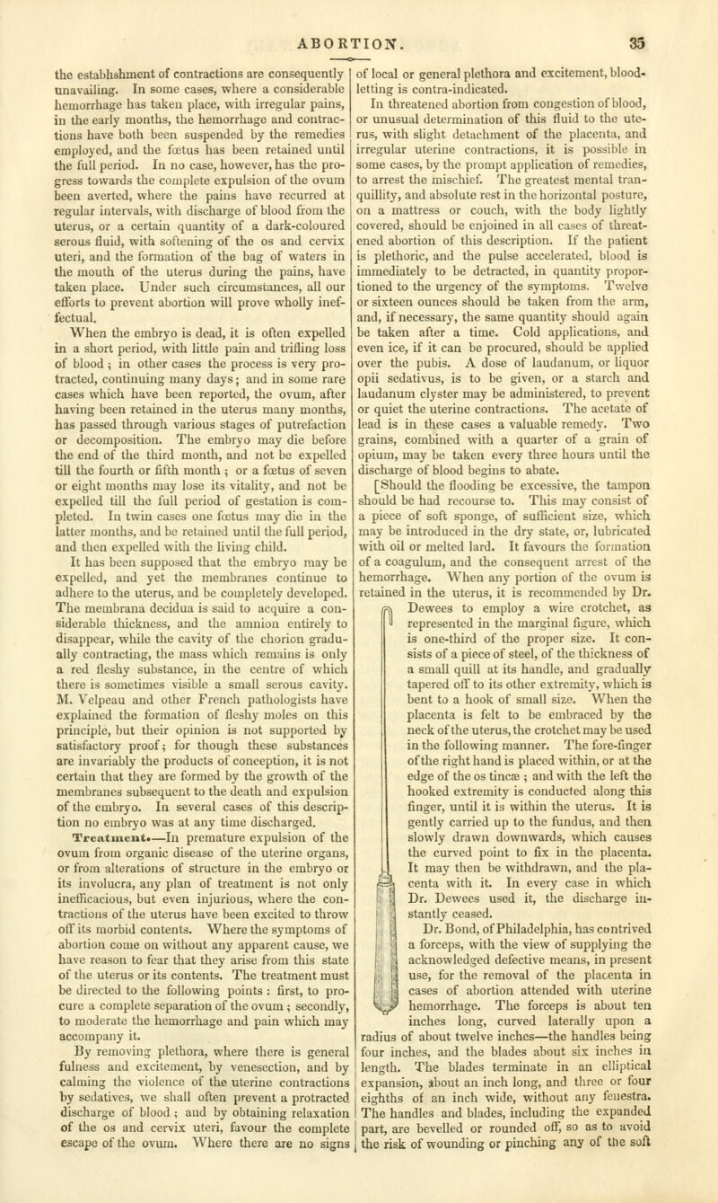 the establishment of contractions are consequently unavailing. In some cases, where a considerable hemorrhage has taken place, with irregular pains, in the early months, the hemorrhage and contrac- tions have both been suspended by the remedies employed, and the foetus has been retained until the full period. In no case, however, has the pro- gress towards the complete expulsion of the ovum been averted, where the pains have recurred at regular intervals, with discharge of blood from the uterus, or a certain quantity of a dark-coloured serous fluid, with softening of the os and cer\'ix uteri, and the formation of the bag of waters in the mouth of the uterus during the pains, have taken place. Under such circumstances, all our efforts to prevent abortion will prove wholly inef- fectual. When the embryo is dead, it is often expelled in a short period, with little pain and trifling loss of blood i in other cases the process is very pro- tracted, continuing many days; and in some rare cases which have been reported, the ovum, after having been retained in the uterus many months, has passed through various stages of putrefaction or decomposition. The embryo may die before the end of the third month, and not be expelled till the fourth or fifth month ; or a foetus of seven or eight months may lose its vitality, and not be expelled till the full period of gestation is com- pleted. In twin cases one foetus may die in the latter months, and be retained until the full period, and then expelled with the living child. It has been supposed that the embryo may be expelled, and yet the membranes continue to adhere to the uterus, and be completely developed. The membrana decidua is said to acquire a con- siderable thickness, and the amnion entirely to disappear, while the cavity of the chorion gradu- ally contracting, the mass which remains is only a red fleshy substance, in the centre of which there is sometimes visible a small serous cavity. M. Velpeau and other French pathologists have explained the formation of fleshy moles on this principle, but their opinion is not supported by satisfactory proofs for though these substances are invariably the products of conception, it is not certain that they are formed by the growth of the membranes subsequent to the death and expulsion of the embryo. In several cases of this descrip- tion no embryo was at any time discharged. Treatmeiita—In premature expulsion of the ovum from organic disease of the uterine organs, or from alterations of structure in the embryo or its involucra, any plan of treatment is not only inefficacious, but even injurious, where the con- tractions of the uterus have been excited to throw off its morbid contents. Where the symptoms of abortion come on without any apparent cause, we have reason to fear that they arise from this state of the uterus or its contents. The treatment must be directed to the following points : first, to pro- cure a complete separation of the ovum ; secondly, to moderate the hemorrhage and pain which may accompany it. By removing plethora, where there is general fulness and excitement, by venesection, and by calming the violence of the uterine contractions by sedatives, we shall often prevent a protracted discharge of blood ; and by obtaining relaxation of the OS and cervix uteri, favour the complete escape of the ovum. Where there are no signs of local or general plethora and excitement, blood- letting is contra-indicated. In threatened abortion from congestion of blood, or unusual determination of this fluid to the ute- rus, with sUght detachment of the placenta, and irregular uterine contractions, it is possible in some cases, by the prompt application of remedies, to arrest the mischief. The greatest mental tran- quillity, and absolute rest in the horizontal posture, on a mattress or couch, with the body lightly covered, should be enjoined in all cases of threat- ened abortion of this description. If the patient is plethoric, and the pulse accelerated, blood is immediately to be detracted, in quantity propor- tioned to the urgency of the symptoms. Twelve or sixteen ounces should be taken from the arm, and, if necessary, the same quantity should again be taken after a time. Cold applications, and even ice, if it can be procured, should be applied over the pubis. A dose of laudanum, or liquor opii sedativus, is to be given, or a starch and laudanum clyster may be administered, to prevent or quiet the uterine contractions. The acetate of lead is in these cases a valuable remedy. Two grains, combined with a quarter of a grain of opium, may be taken every three hours until the discharge of blood begins to abate. [Should the flooding be excessive, the tampon should be had recourse to. This may consist of a piece of soft sponge, of sufficient size, which may be introduced in the dry state, or, lubricated with oil or melted lard. It favours the formation of a coagulum, and the consequent arrest of the hemorrhage. When any portion of the ovum is retained in the uterus, it is recommended by Dr. Dewees to employ a wire crotchet, as represented in the marginal figure, which is one-third of the proper size. It con- sists of a piece of steel, of the thickness of a small quill at its handle, and gradually tapered oflf to its other extremity, which is bent to a hook of small size. When the placenta is felt to be embraced by the neck of the uterus, the crotchet may be used in the following manner. The fore-finger of the right hand is placed within, or at the edge of the os tincse ; and with the left the hooked extremity is conducted along this finger, until it is within the uterus. It is gently carried up to the fundus, and then slowly drawn downwards, which causes the curved point to fix in the placenta. It may then be withdrawn, and the pla- centa with it. In every case in which Dr. Dewees used it, the discharge in- stantly ceased. Dr. Bond, of Philadelphia, has contrived a forceps, with the view of supplying the acknowledged defective means, in present use, for the removal of the placenta in cases of abortion attended with uterine hemorrhage. The forceps is about ten inches long, curved laterally upon a radius of about twelve inches—the handles being four inches, and the blades about six inches in length. The blades terminate in an elliptical expansion, ibout an inch long, and three or four eighths of an inch wide, without any fenestra. The handles and blades, including the expanded part, are bevelled or rounded off, so as to avoid the risk of wounding or pinching any of the soft n