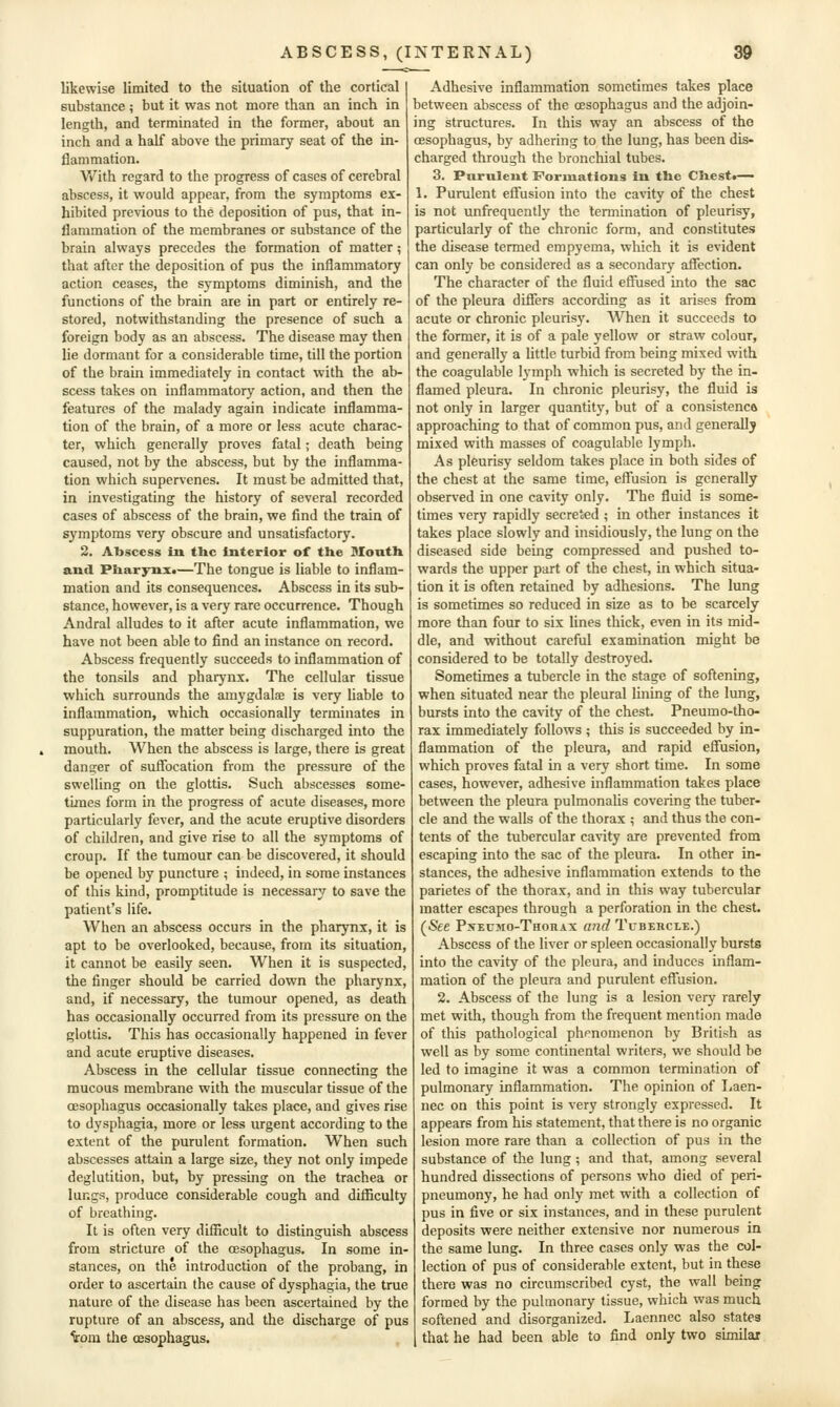 likewise limited to the situation of the cortical substance ; but it was not more than an inch in length, and terminated in the former, about an inch and a half above the primary seat of the in- flammation. With regard to the progress of cases of cerebral abscess, it would appear, from the symptoms ex- hibited previous to the deposition of pus, that in- flammation of the membranes or substance of the brain always precedes the formation of matter; that after the deposition of pus the inflammatory action ceases, the symptoms diminish, and the functions of the brain are in part or entirely re- stored, notwithstanding the presence of such a foreign body as an abscess. The disease may then lie dormant for a considerable time, till the portion of the brain immediately in contact with the ab- scess takes on inflammatory action, and then the features of the malady again indicate inflamma- tion of the brain, of a more or less acute charac- ter, which generally proves fatal; death being caused, not by the abscess, but by the inflamma- tion which supervenes. It must be admitted that, in investigating the history of several recorded cases of abscess of the brain, we find the train of symptoms very obscure and unsatisfactory. 2. Abscess in. the Interior of the Slouth and Pharynx.—The tongue is liable to inflam- mation and its consequences. Abscess in its sub- stance, however, is a very rare occurrence. Though Andral alludes to it after acute inflammation, we have not been able to find an instance on record. Abscess frequently succeeds to inflammation of the tonsils and pharynx. The cellular tissue which surrounds the amygdalae is very liable to inflammation, which occasionally terminates in suppuration, the matter being discharged into the mouth. When the abscess is large, there is great danger of suffocation from the pressure of the swelling on the glottis. Such abscesses some- times form in the progress of acute diseases, more particularly fever, and the acute eruptive disorders of children, and give rise to all the symptoms of croup. If the tumour can be discovered, it should be opened by puncture ; indeed, in some instances of this kind, promptitude is necessary to save the patient's life. When an abscess occurs in the pharynx, it is apt to be overlooked, because, from its situation, it cannot be easily seen. When it is suspected, the finger should be carried down the pharynx, and, if necessary, the tumour opened, as death has occasionally occurred from its pressure on the glottis. This has occasionally happened in fever and acute eruptive diseases. Abscess in the cellular tissue connecting the mucous membrane with the muscular tissue of the oesophagus occasionally takes place, and gives rise to dysphagia, more or less urgent according to the extent of the purulent formation. When such abscesses attain a large size, they not only impede deglutition, but, by pressing on the trachea or lungs, produce considerable cough and difficulty of breathing. It is often very difiicult to distinguish abscess from stricture of the oesophagus. In some in- stances, on the introduction of the probang, in order to ascertain the cause of dysphagia, the true nature of the disease has been ascertained by the rupture of an abscess, and the discharge of pus ^om the cEsophagus. Adhesive inflammation sometimes takes place between abscess of the oesophagus and the adjoin- ing structures. In this way an abscess of the oesophagus, by adhering to the lung, has been dis- charged through the bronchial tubes. 3. Purulent Forinatlous in the Chest.— 1. Purulent effusion into the cavity of the chest is not unfrequently the lennination of pleurisy, particularly of the chronic form, and constitutes the disease termed empyema, which it is evident can only be considered as a secondary affection. The character of the fluid effused into the sac of the pleura differs according as it arises from acute or chronic pleurisy. When it succeeds to the former, it is of a pale yellow or straw colour, and generally a little turbid from being mixed with the coagulable lymph which is secreted by the in- flamed pleura. In chronic pleurisy, the fluid is not only in larger quantity, but of a consistence approaching to that of common pus, and generally mixed with masses of coagulable lymph. As pleurisy seldom takes place in both sides of the chest at the same time, effusion is generally observed in one cavity only. The fluid is some- times very rapidly secreted ; in other instances it takes place slowly and insidiously, the lung on the diseased side being compressed and pushed to- wards the upper part of the chest, in which situa- tion it is often retained by adhesions. The lung is sometimes so reduced in size as to be scarcely more than four to six lines thick, even in its mid- dle, and without careful examination might be considered to be totally destroyed. Sometimes a tubercle in the stage of softening, when situated near the pleural lining of the lung, bursts into the cavity of the chest. Pneumo-tho- rax immediately follows; this is succeeded by in- flammation of the pleura, and rapid effusion, which proves fatal in a very short time. In some cases, however, adhesive inflammation takes place between the pleura pulmonalis covering the tuber- cle and the walls of the thorax ; and thus the con- tents of the tubercular cavity are prevented from escaping into the sac of the pleura. In other in- stances, the adhesive inflammation extends to the parietes of the thorax, and in this way tubercular matter escapes through a perforation in the chest. (See Pxeumo-Thorax and Tubercle.) Abscess of the liver or spleen occasionally bursts into the cavity of the pleura, and induces inflam- mation of the pleura and purulent effusion. 2. Abscess of the lung is a lesion very rarely met with, though from the frequent mention made of this pathological phenomenon by British as well as by some continental writers, we should be led to imagine it was a common termination of pulmonary inflammation. The opinion of Laen- nec on this point is very strongly expressed. It appears from his statement, that there is no organic lesion more rare than a collection of pus in the substance of the lung ; and that, among several hundred dissections of persons who died of peri- pneumony, he had only met with a collection of pus in five or six instances, and in these purulent deposits were neither extensive nor numerous in the same lung. In three cases only was the col- lection of pus of considerable extent, but in these there was no circumscribed cyst, the wall being formed by the pulmonary tissue, which was much softened and disorganized. Laennec also states that he had been able to find only two similar