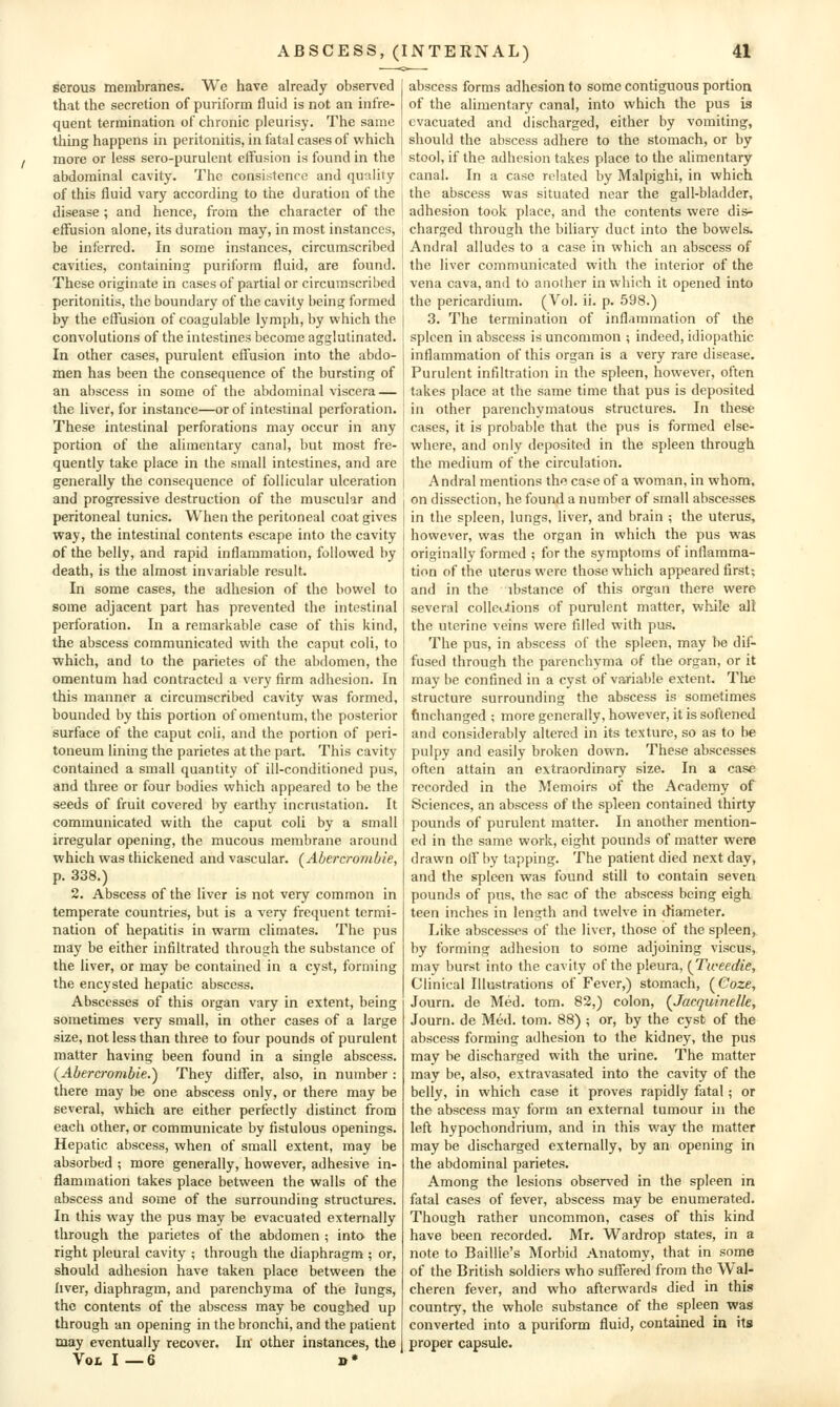 serous membranes. We have already observed that the secretion of puriform fluid is not an infre- quent termination of chronic pleurisy. The same tiling happens in peritonitis, in fatal cases of which / more or less sero-purulent effusion is found in the abdominal cavity. The consistence and quality of this fluid vary according to the duration of the disease ; and hence, from the character of the effusion alone, its duration may, in most instances, be inferred. In some instances, circumscribed cavities, containing puriform fluid, are found. These originate in cases of partial or circumscribed peritonitis, the boundary of the cavity being formed by the effiision of coagulable lymph, by which the convolutions of the intestines become agglutinated. In other cases, purulent effusion into the abdo- men has been the consequence of the bursting of an abscess in some of the abdominal viscera — the liver, for instance—or of intestinal perforation. These intestinal perforations may occur in any portion of the alimentary canal, but most fre- quently take place in the small intestines, and are generally the consequence of follicular ulceration and progressive destruction of the muscular and peritoneal tunics. When the peritoneal coat gives way, the intestinal contents escape into the cavity of the belly, and rapid inflammation, followed by death, is the almost invariable result. In some cases, the adhesion of the bowel to some adjacent part has prevented the intestinal perforation. In a remarkable case of this kind, the abscess communicated with the caput coli, to which, and to the parietes of the abdomen, the omentum had contracted a very firm adhesion. In this manner a circumscribed cavity was formed, bounded by this portion of omentum, the posterior surface of the caput coli, and the portion of peri- toneum lining the parietes at the part. This cavity contained a small quantity of ill-conditioned pus, and three or four bodies which appeared to be the seeds of fruit covered by earthy incrustation. It communicated with the caput coli by a small irregular opening, the mucous membrane around which was thickened and vascular. (Abercrombie, p. 338.) 2. Abscess of the liver is not very common in temperate countries, but is a very frequent termi- nation of hepatitis in warm climates. The pus may be either infiltrated through the substance of the liver, or may be contained in a cyst, forming the encysted hepatic abscess. Abscesses of this organ vary in extent, being sometimes very small, in other cases of a large size, not less than three to four pounds of purulent matter having been found in a single abscess. (^Abercrombie.) They differ, also, in number : there may be one abscess only, or there may be several, which are either perfectly distinct from each other, or communicate by fistulous openings. Hepatic abscess, when of small extent, may be absorbed ; more generally, however, adhesive in- flammation takes place between the walls of the abscess and some of the surrounding structures. In this way the pus may be evacuated externally through the parietes of the abdomen ; into the right pleural cavity ; through the diaphragm ; or, should adhesion have taken place between the liver, diaphragm, and parenchyma of the lungs, the contents of the abscess may be coughed up through an opening in the bronchi, and the patient may eventually recover. In' other instances, the Vol I —6 »» abscess forms adhesion to some contiguous portion of the alimentary canal, into which the pus is evacuated and discharged, either by vomiting, should the abscess adhere to the stomach, or by stool, if the adhesion takes place to the alimentary canal. In a case related by Malpighi, in which the abscess was situated near the gall-bladder, adhesion took place, and the contents were dis- charged through the biliary duct into the bowels. Andral alludes to a case in which an abscess of the liver communicated with the interior of the vena cava, and to another in which it opened into the pericardium. (Vol. ii. p. 598.) 3. The termination of inflammation of the spleen in abscess is uncommon ; indeed, idiopathic inflammation of this organ is a very rare disease. Purulent infiltration in the spleen, however, often takes place at the same time that pus is deposited in other parenchymatous structures. In these cases, it is probable that the pus is formed else- where, and only deposited in the spleen through the medium of the circulation. Andral mentions \\w case of a woman, in whom, on dissection, he found a number of small abscesses in the spleen, lungs, liver, and brain ; the uterus, however, was the organ in which the pus was originally formed ; for the symptoms of inflamma- tion of the uterus were those which appeared first; and in the ibstance of this organ there were several colleaions of purulent matter, while all the uterine veins were filled with pus. The pus, in abscess of the spleen, may be dif- fused through the parenchyma of the organ, or it may be confined in a cyst of variable extent. Tlie structure surrounding the abscess is sometimes finchanged ; more generally, however, it is softened and considerably altered in its texture, so as to be pulpy and easily broken down. These abscesses often attain an extraordinary size. In a case recorded in the Memoirs of the Academy of Sciences, an abscess of the spleen contained thirty pounds of purulent matter. In another mention- ed in the same work, eight pounds of matter were drawn off by tapping. The patient died next day, and the spleen was found still to contain seven pounds of pus, the sac of the abscess being eigh teen inches in length and twelve in diameter. Like abscesses of the liver, those of the spleen, by forming adhesion to some adjoining viscus, may burst into the cavity of the pleura, {Tweedie, Clinical Illustrations of Fever,) stomach, (Coze, Journ. de Med. tom. 82,) colon, {Jacquinelle, Journ. de Med. tom. 88) ; or, by the cyst of the abscess forming adhesion to the kidney, the pus may be discharged with the urine. The matter may be, also, extravasated into the cavity of the belly, in which case it proves rapidly fatal; or the abscess may form an external tumour in the left hypochondrium, and in this way the matter may be discharged externally, by an opening in the abdominal parietes. Among the lesions obser^'ed in the spleen in fatal cases of fever, abscess may be enumerated. Though rather uncommon, cases of this kind have been recorded. Mr. Wardrop states, in a note to Baillie's Morbid Anatomy, that in some of the British soldiers who suffered from the Wal- cheren fever, and who afterwards died in this country, the whole substance of the spleen was converted into a puriform fluid, contained in its proper capsule.