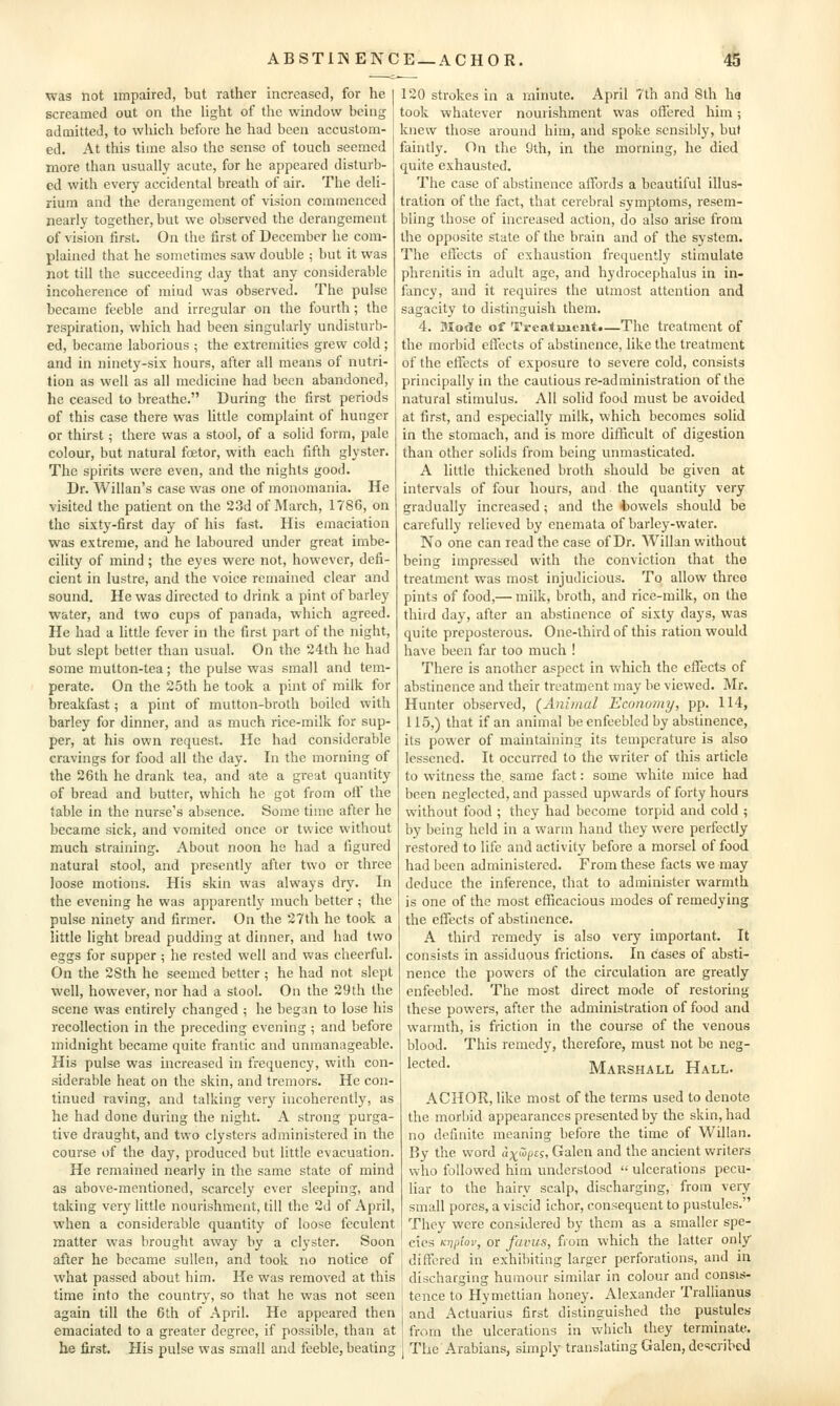 was not impaired, but rather increased, for he screamed out on the light of the window being admitted, to which before he had been accustom- ed. At this time also the sense of touch seemed more than usually acute, for he appeared disturb- ed with every accidental breath of air. The deli- rium and the derangement of vision commenced nearly together, but we observed the derangement of vision first. On the first of December he com- plained that he sometimes saw double ; but it was not till the succeeding day that any considerable incoherence of mind was observed. The pulse became feeble and irregular on the fourth; the respiration, which had been singularly undisturb- ed, became laborious ; the extremities grew cold; and in ninety-six hours, after all means of nutri- tion as well as all medicine had been abandoned, he ceased to breathe. During the first periods of this case there was little complaint of hunger or thirst; there was a stool, of a solid form, pale colour, but natural foetor, with each fifth glyster. The spirits were even, and the nights good. Dr. Willan's case was one of monomania. He visited the patient on the 23d of March, 1786, on the sixty-first day of his fast. His emaciation was extreme, and he laboured under great imbe- cility of mind; the eyes were not, however, defi- cient in lustre, and the voice remained clear and sound. He was directed to drink a pint of barley water, and two cups of panada, which agreed. He had a little fever in the first part of the night, but slept better than usual. On the 24th he had some mutton-tea; the pulse was small and tem- perate. On the 25th he took a pint of milk for breakfast; a pint of mutton-broth boiled with barley for dinner, and as much rice-milk for sup- per, at his own request. He had considerable cravings for food all the day. In the morning of the 26th he drank tea, and ate a great quantity of bread and butter, which he got from ofl the table in the nurse's absence. Some time after he became sick, and vomited once or twice without much straining. About noon he had a figured natural stool, and presently after two or three loose motions. His skin was always dry. In the evening he was apparentl}' much better ; the pulse ninety and firmer. On the 27th he took a little light bread pudding at dinner, and had two eggs for supper ; he rested well and was cheerful. On the 28th he seemed better ; he had not slept well, however, nor had a stool. On the 29th the scene was entirely changed ; he began to lose his recollection in the preceding evening ; and before midnight became quite frantic and unmanageable. His pulse was increased in frequency, with con- siderable heat on the skin, and tremors. He con- tinued raving, and talking very incoherently, as he had done during the night. A strong purga- tive draught, and two clysters administered in the course of the day, produced but little evacuation. He remained nearly in the same state of mind as above-mentioned, scarcely ever sleeping, and taking very little nourishment, till the 2d of April, when a considerable quantity of loose feculent matter was brought away by a clyster. Soon after he became sullen, and took no notice of what passed about him. He was removed at this time into the country, so that he was not seen again till the 6th of April. He appeared then emaciated to a greater degree, if possible, than at he first. His pulse was small and feeble, beating 120 strokes in a minute. April 7th and 8th ha took whatever nourishment was offered him; knew those around him, and spoke sensibly, but faintly. On the 9th, in the morning, he died quite exhausted. The case of abstinence affords a beautiful illus- tration of the fact, that cerebral symptoms, resem- bling those of increased action, do also arise from the opposite state of the brain and of the system. The effects of exhaustion frequently stimulate phrenitis in adult age, and hydrocephalus in in- fancy, and it requires the utmost attention and sagacity to distinguish them. 4. Mode of Treatment.—The treatment of the morbid effects of abstinence, like the treatment of the effects of exposure to severe cold, consists principally in the cautious re-administration of the natural stimulus. All solid food must be avoided at first, and especially milk, which becomes solid in the stomach, and is more difficult of digestion than other solids from being unmasticated. A little thickened broth should be given at intervals of four hours, and the quantity very gradually increased; and the t)owels should be carefully relieved by enemata of barley-water. No one can read the case of Dr. Willan without being impressed with the conviction that the treatment was most injudicious. To allow three pints of food,— milk, broth, and rice-milk, on the third day, after an abstinence of sixty days, was quite preposterous. One-third of this ration would have been far too much ! There is another aspect in which the effects of abstinence and their treatment may be viewed. Mr. Hunter observed, (Animal Econo?ny, pp. 114, 115,) that if an animal be enfeebled by abstinence, its power of maintaining its temperature is also lessened. It occurred to the writer of this article to witness the same fact: some white mice had been neglected, and passed upwards of forty hours without food ; they had become torpid and cold ; by being held in a warm hand they were perfectly restored to life and activity before a morsel of food had been administered. From these facts we may deduce the inference, that to administer warmth is one of the most efficacious modes of remedying the effects of abstinence. A third remedy is also very important. It consists in assiduous frictions. In cases of absti- nence the powers of the circulation are greatly enfeebled. The most direct mode of restoring these powers, after the administration of food and warmth, is friction in the course of the venous blood. This remedy, therefore, must not be neg- lected. Marshall Hall. ACHOR, like most of the terms used to denote the morbid appearances presented by the skin, had no definite meaning before the time of Willan. By the word ax^opts, Galen and the ancient writers who followed him understood  ulcerations pecu- liar to the hairy scalp, discharging, from very small pores, a viscid ichor, consequent to pustules. They were considered by them as a smaller spe- cies Kvjitov, or favus, from which the latter only differed in exhibiting larger perforations, and in discharging humour similar in colour and consis- tence to Hymetlian honey. Alexander Trallianus and Actuarius first distinguished the pustules from the ulcerations in which they terminate. The'Arabians, simply translating Galen, described