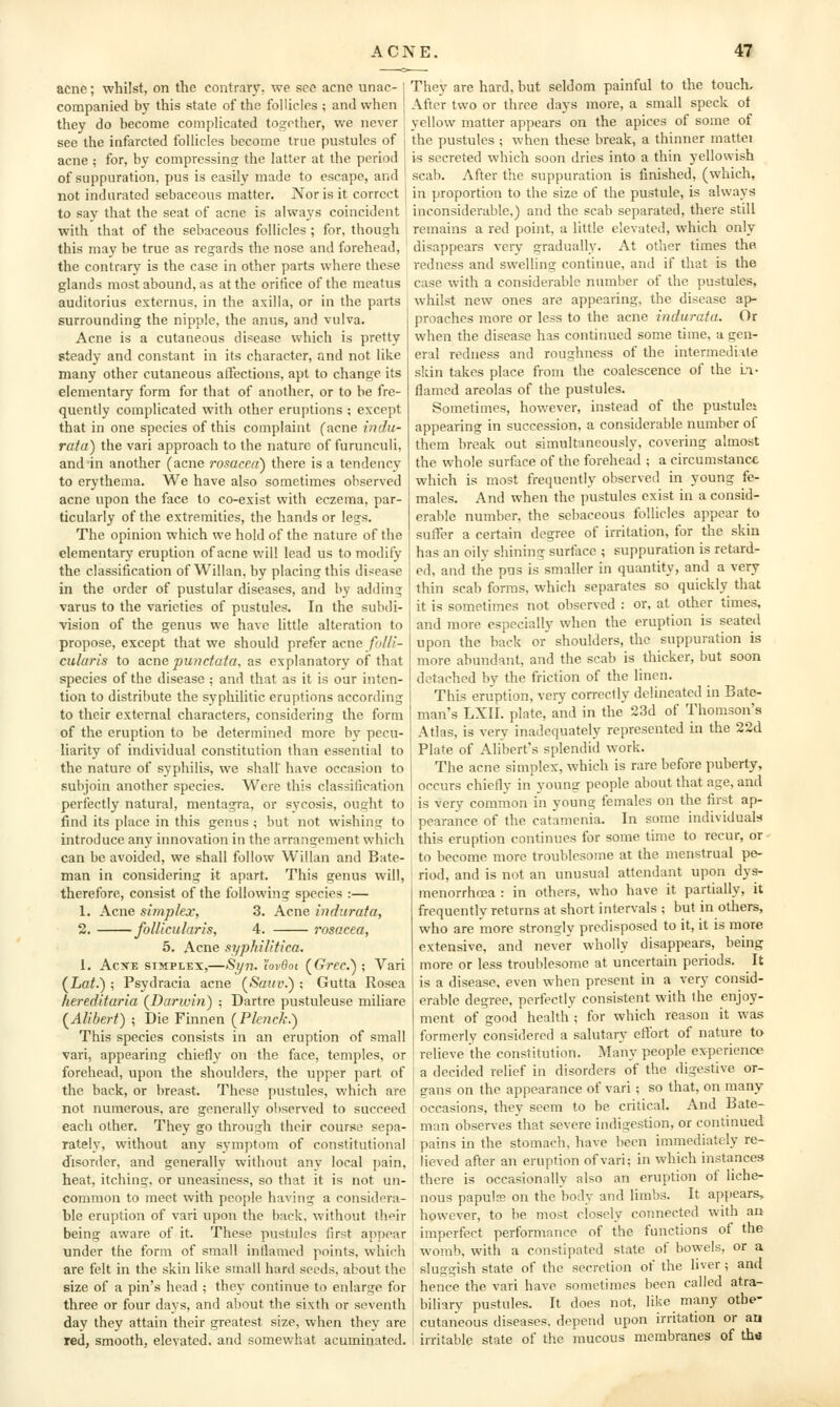 acne; whilst, on the contrary, we see acne unac- companied by this state of the follicles ; and when they do become complicated together, we never see the infarcted follicles become true pustules of acne ; for, by compressins the latter at the period of suppuration, pus is easily made to escape, and not indurated sebaceous matter. Nor is it correct to say that the seat of acne is always coincident with that of the sebaceous follicles ; for, though this may be true as regards the nose and forehead, the contrary is the case in other parts where these glands most abound, as at the orifice of the meatus auditorius externus, in the axilla, or in the parts surrounding tlie nipple, the anus, and vulva. Acne is a cutaneous disease which is pretty steady and constant in its character, and not like many other cutaneous affections, apt to change its elementary form for that of another, or to be fre- quently complicated with other eruptions ; except that in one species of this complaint facne indii- rata) the vari approach to the nature of furunculi, and in another (acne rosacea') there is a tendency to erythema. We have also sometimes observed acne upon the face to co-exist with eczema, par- ticularly of the extremities, the hands or legs. The opinion which we hold of the nature of the elementary eruption of acne will lead us to modify the classification of Willan,by placing this disease in the order of pustular diseases, and by adding varus to the varieties of pustules. In the subdi- vision of the genus we have little alteration to propose, except that we should prefer acne fi/l/i- cularis to acne pwidata, as explanatory of that species of the disease ; and that as it is our inten- tion to distribute the sypliilitic eruptions according to their external characters, considering the form of the eruption to be determined more by pecu- liarity of individual constitution than essential to the nature of syphilis, we shall' have occasion to subjoin another species. Were this classification perfectly natural, mentagra, or sycosis, ought to find its place in this genus ; but not wishins; to introduce any innovation in the arrangement which can be avoided, we shall follow Willan and Bate- man in considering it apart. This genus will, therefore, consist of the following species :— 1. Acne simp/ex, 3. Acne induruta, 2. foUicularis, 4. rosacea, 5. Acne syphilitica, 1. AcxE SIMPLEX,—Si/n. 'iovdoi (Crec); Vari (JLat.) ; Psydracia acne (^Saiiv.') -, Gutta Rosea hereditaria {Darwin) ; Dartre pustuleuse miliare {Alibert) ; Die Finnen {Plenck.) This species consists in an eruption of small vari, appearing chiefly on the face, temples, or forehead, upon the shoulders, the upper part of the back, or breast. These pustules, which are not numerous, are generally observed to succeed each other. They go through their course sepa- rately, without any symptom of constitutional disorder, and generally without any local pain, heat, itching, or uneasiness, so that it is not un- common to meet with people having a considera- ble eruption of vari upon the back, without their being aware of it. These pustules first appear under the form of small infiamed points, which are felt in the skin like small hard seeds, about the size of a pin's head ; they continue to enlarge for three or four days, and about the sixth or seventh day they attain their greatest size, when they are red, smooth, elevated, and somewhat acuminated. They are hard, but seldom painful to the touch. After two or three days more, a small speck of yellow matter appears on the apices of some of the pustules ; when these break, a thinner mattei is secreted which soon dries into a thin yellowish scab. After the suppuration is finished, (which, in proportion to the size of the pustule, is always inconsiderable,) and the scab separated, there still remains a red point, a little elevated, which only disappears very gradually. At other times the redness and swelling continue, and if that is the case with a considerable number of the pustules, whilst new ones are appearing, the disease ap- proaches more or less to the acne indurata. Or when the disease has continued some time, a gen- eral redness and roughness of the intermediate skin takes place from the coalescence of the in- flamed areolas of the pustules. Sometimes, however, instead of the pustules appearing in succession, a considerable number of them break out simultaneously, covering almost the whole surface of the forehead ; a circumstance which is most frequently observed in young fe- males. And when the pustules exist in a consid- erable number, the sebaceous follicles appear to suffer a certain degree of irritation, for the skin has an oily shining surflice ; suppuration is retard- ed, and the pus is smaller in quantity, and a very thin scab forms, which separates so quickly that it is sometimes not observed : or, at other times, and more especially when the eruption is seated upon the back or' shoulders, the suppuration is more abundant, and the scab is thicker, but soon detached by the friction of the linen. This eruption, very correctly delineated in Bate- man's LXII. plate, and in the 23d of Thomson's Atlas, is very inadequately represented in the 22d Plate of Alibert's splendid work. The acne simplex, which is rare before puberty, occurs chiefly in young people about that age, and is very common in young females on the first ap- pearance of the catamenia. In some individuals this eruption continues for some time to recur, or to become more troublesome at the menstrual pe- riod, and is not an unusual attendant upon dys- menorrhosa : in others, who have it partially, it frequently returns at short intervals ; but in others, who are more strongly predisposed to it, it is more extensive, and never wholly disappears, being more or less troublesome at uncertain periods. It is a disease, even when present in a very consid- erable degree, perfectly consistent with the enjoy- ment of good health ; for which reason it was formerly considered a salutary effort of nature to relieve the constitution. Many people experience a decided relief in disorders of the digestive or- gans on the appearance of vari; so that, on many occasions, they seem to be critical. And Bate- man observes that severe indigestion, or continued pains in the stomach, have been immediately re- lieved after an eruption of vari; in which instances there is occasionally also an eruption of liche- nous papula; on the body and limbs. It appears, however, to be most closely connected with an imperfect performance of the functions of the womb, with a constipated state of bowels, or a sluggish state of the secretion of the liver; and hence the vari have sometimes been called atra- biliary pustules. It does not, like many othe- cutaneous diseases, depend upon irritation or an irritable state of the mucous membranes of th«