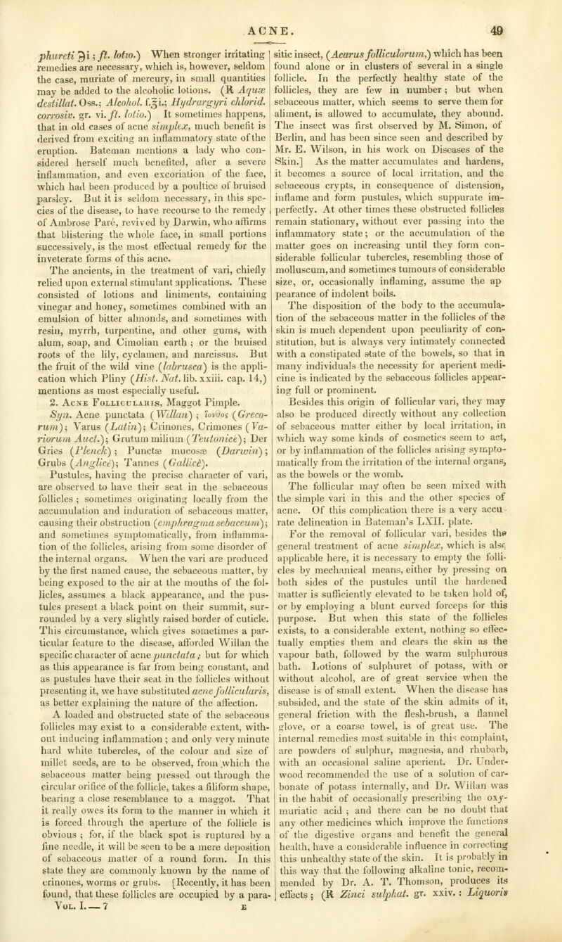 phureti 9i;/?• lotio.) When stronger irritating remedies are necessarj', which is, however, seldom the case, muriate of mercury, in small quantities may be added to the alcoholic lotions. (R Aquse destillat. Oss.5 Alcohol, f.gi.; Hydrargijri chlorid. con-osiv. gr. \i.ft. lotio.) It sometimes happens, that in old cases of acne simplex, much benefit is derived from exciting an inflammatory state of the eruption. Bateman mentions a lady who con- sidered herself much benefited, after a severe inflammation, and even excoriation of the face, which had been produced by a poultice of bruised parsley. Bat it is seldom necessary, in this spe- cies of the disease, to have recourse to the remedy of Ambrose Pare, revived by Darwin, who aflirms that blistering the whole face, in small portions successively, is the most effectual remedy for the inveterate forms of this acne. The ancients, in the treatment of vari, chiefly relied upon external stimulant applications. These consisted of lotions and liniments, containing vinegar and honey, sometimes combined with an emulsion of bitter almonds, and sometimes with resin, myrrh, turpentine, and other gums, with alum, soap, and Cimolian earth ; or the bruised roots of the lily, cyclamen, and narcissus. But the fruit of the wild vine (^labrusca) is the appli- cation which Pliny (///s7. iVa/. lib. xxiii. cap. 14,) mentions as most especially useful. 2. Acne Folliculaius, Maggot Pimple. Si/71. Acne punctata (Willan) ; wvuos (^Greco- riim)i Varus (Latin); Crinones, Crimones (Va- riorum Aud.); Grutum milium (Ttutonice); Der Gries (^Flenck) ; Punctae mucosce (JDarivin); Grubs (^AngUci)\ Tannes (GalUct). Pustules, having the precise character of vari, are observed to have their seat in the sebaceous follicles ; sometimes originating locally from the accumulation and induration of sebaceous matter, causing their obstruction (cmpliragmasebaceum); and sometimes symptomatically, from inflamma- tion of the follicles, arising from some disorder of the internal organs. When the vari are produced by the first named cause, the sebaceous matter, by being exposed to the air at the mouths of the fol- licles, assumes a black appearance, and the pus- tules present a black point on their summit, sur- rounded by a very slightly raised border of cuticle. This circumstance, which gives sometimes a par- ticular feature to the disease, afforded Willan the specificcharacter of acnejuiirtc^fl/a,- but for which as this appearance is far from being constant, and as pustules have their seat in the follicles without presenting it, we have substituted acnefollicularis, as better explaining the nature of the affection. A loaded and obstructed state of the sebaceous follicles may exist to a considerable extent, with- out inducing inflammation ; and only very minute hard while tubercles, of the colour and size of millet seeds, are to be observed, from which the sebaceous matter being pressed out through the circular orifice of the follicle, takes a filiform shape, bearing a close resemblance to a maggot. That it really owes its form to the manner in which it is forced through the aperture of the follicle is obvious ; for, if the black spot is ruptured by a fine needle, it will be seen to be a mere deposition of sebaceous matter of a round form. In this state they are commonly known by the name of crinones, worms or grubs. [Recently, it has been found, that these follicles are occupied by a para- VOL. I 7 E sitic insect, (^Acarus folliculorum,) which has been found alone or in clusters of several in a single follicle. In the perfectly healthy state of the follicles, they are few in number; but when sebaceous matter, which seems to serve them for aliment, is allowed to accumulate, they abound. The insect was first observed by M. Simon, of Berlin, and has been since seen and described by Mr. E. Wilson, in his work on Diseases of the Skin.] As the matter accumulates and hardens, it becomes a source of local irritation, and the sebaceous crypts, in consequence of distension, inflame and form pustules, which suppurate im- perfectly. At other times these obstructed follicles remain stationary, without ever passing into the inflammatory state; or the accumulation of the matter goes on increasing until they form con- siderable follicular tubercles, resembling those of molluscum,and sometimes tumours of considerable size, or, occasionally inflaming, assume the ap pearance of indolent boils. The disposition of the body to the accumula- tion of the sebaceous matter in the follicles of the skin is much dependent upon peculiarity of con- stitution, but is always very intimately connected with a constipated state of the bowels, so that in many individuals the necessity for aperient medi- cine is indicated by the sebaceous follicles appear- ing full or prominent. Besides this origin of follicular vari, they may also be produced directly without any collection of sebaceous matter either by local irritation, in which way some kinds of cosmetics seem to act, or by inflammation of the follicles arising sympto- matically from the irritation of the internal organs, as the bowels or the womb. The follicular may often be seen mixed with the simple vari in this and the other species of acne. Of this complication there is a very accu rate delineation in Batcman's LXII. plate. For the removal of follicular vari, besides th» general treatment of acne simplex, which is alsc applicable here, it is necessary to empty the folli- cles by mechanical means, either by pressing on both sides of the pustules until the hardened matter is sufficiently elevated to be taken hold of, or by employing a blunt curved forceps for this purpose. But when this state of the follicles exists, to a considerable extent, nothing so effec- tually empties them and clears the skin as the vapour bath, followed by the warm sulphurous bath. Lotions of sulphuret of potass, with or without alcohol, are of great service when the disease is of small extent. When the disease has subsided, and the state of the skin admits of it, general friction with the flesh-brush, a flannel glove, or a coarse towel, is of great use. The internal remedies most suitable in thi^ complaint, are powders of sulphur, magnesia, and rhubarb, with an occasional saline aperient. Dr. Under- wood recommended the use of a solution of car- bonate of potass internally, and Dr. Wiilan was in the habit of occasionally prescribing the oxy- muriatic acid ; and there can be no doubt that any other medicines which improve the functions of the digestive ora:ans and benefit the general health, have a considerable influence in correcting this unhealthy state of the skin. It is probably in this way that the following alkaline tonic, recom- mended by Dr. A. T. Thomson, produces it.s effects 5 (R Zinci sulphat. gr. xxiv.: Liquoris