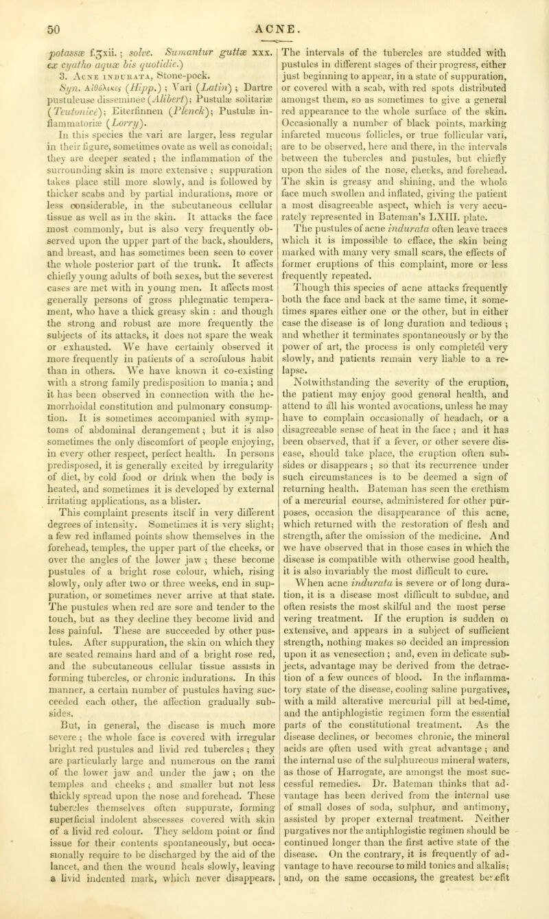 potassse f.^xii.; solve. Sumantur guttse xxx. ear cijatho uqucc his (jiiotidic.) 3. AcxE isDCiiATA, Stonc-pock. Stjn. At06XiK£i (Hipp.) ; Vari (Latin') ; Dartre pustulcuse disseiiunee(-'l//Z<f;7); Pustulie solitarise (Tcitfu)tict); EiU-rlinncu (Pkiick); Pustulse in- flanimatorix' (Lorry). In this species tlie vari are larger, less regular in their ligure, sometimes ovate as well as conoidal; they are deeper seated ; the inflammation of the surrounding skin is more extensive ; suppuration takes place still more slowly, and is followed by thicker scabs and by partial indurations, more or less considerable, in the subcutaneous cellular tissue as well as in the skin. It attacks the face most commonly, but is also very frequently ob- served upon the upper part of the back, shoulders, and breast, and has sometimes been seen to cover the whole posterior part of the trunk. It aflects chiefly young adults of both sexes, but the severest cases are met with in young men. It aflects most generally persons of gross phlegmatic tempera- ment, who have a thick greasy skin : and though the strong and robust are more frequently the subjects of its attacks, it docs not spare the weak or exhausted. We have certainly observed it more frequently in patients of a scrofulous habit than in others. We have known it co-existing with a strong family predisposition to mania; and it has been observed in connection with the he- morrhoidal constitution and pulmonary consump- tion. It is sometimes accompanied with symp- toms of abdominal derangement; but it is also sometimes the only discomfort of people enjoying, in every other respect, perfect health. In persons predisposed, it is generally excited by irregularity of diet, by cold food or drink when the body is heated, and sometimes it is developed by external irritating ap[)lications, as a blister. This complaint presents itself in very different degrees of intensity. Sometimes it is very slight; a few red inflamed points show themselves in the forehead, temples, the upper part of the cheeks, or over the angles of the lower jaw ; these become pustules of a bright rose colour, which, rising slowly, only after two or three weeks, end in sup- puration, or sometimes never arrive at that state. The pustules when red are sore and tender to the touch, but as they decline they become livid and less painful. These are succeeded by other pus- tules. After suppuration, the skin ou which they are seated remains hard and of a bright rose red, and the subcutaneous cellular tissue assists in forming tubercles, or chronic indurations. In this manner, a certain number of pustules having suc- ceeded each other, the affection gradually sub- sides. But, in general, the disease is much more severe ; the whole face is covered with irregular bright red pustules and livid red tubercles ; they are particularly large and numerous on the rami of the lower jaw and under the jaw ; on the temples and cheeks; and smaller but not less thickly spread upon the nose and forehead. These tubcrjies themselves often suppurate, forming Bupeilicial indolent abscesses covered with skin of a livid red colour. They seldom point or find issue for their contents spontaneously, but occa- sionally require to be discharged by the aid of the lancet, and then the wound heals slowly, leaving a livid indented mark, which never disappears. The intervals of the tubercles arc studded with pustules in dilTerent stages of their progress, either just beginning to appear, in a state of suppuration, or covered with a scab, with red spots distributed amongst them, so as sometimes to give a general red appearance to the whole surface of the skin. Occasionally a number of black points, marking infarcted mucous follicles, or true follicular vari, are to be observed, here and there, in the intervals between the tubercles and pustules, but chiefly upon the sides of the nose, checks, and forehead. The skin is greasy and shining, and the whole face much swollen and inflated, giving the patient a most disagreeable aspect, which is very accu- rately represented in Bateman's IjXIII. plate. The pustules of acne indurata often leave traces which it is impossible to cflace, the skin being marked with many very small scars, the eflccts of former eruptions of this complaint, more or less frequently repeated. Though this species of acne attacks frequently both the face and back at the same time, it some- times spares either one or the other, but in either ease the disease is of long duration and tedious ; and whether it terminates spontaneously or by the power of art, the process is only completc'd very slowly, and patients remain very liable to a re- lapse. Notwithstanding the severity of the eruption, the patient may enjoy good general health, and attend to all his wonted avocations, unless he may have to complain occasionally of headach, or a disagreeable sense of heat in the face ; and it has been observed, that if a fever, or other severe dis- ease, should take place, the eruption often sub- sides or disappears ; so that its recurrence under such circumstances is to be deemed a sign of returning health. Bateman has seen the erethism of a mercurial course, administered for other pur- poses, occasion the disappearance of this acne, which returned with the restoration of flesh and strength, after the omission of the medicine. And we have observed that in those cases in which the disease is compatible with otherwise good health, it is also invariably the most difllcult to cure. When acne indurafa is severe or of long dura- tion, it is a disease most difficult to subdue, and often resists the most skilful and the most perse vering treatment. If the eruption is sudden oi extensive, and appears in a subject of sufficient strength, nothing makes so decided an impression upon it as venesection ; and, even in delicate sub- jects, advantage may be derived from the detrac- tion of a few ounces of blood. In the inflamma- tory state of the disease, cooling saline purgatives, with a mild alterative mercurial j)!!! at l)ed-time, and the antiphlogistic regimen form the essential parts of the constitutional treatment. As the disease declines, or becomes chronic, the mineral acids are often used with great advantage ; and the internal use of the sulphureous mineral waters, as those of Harrogate, arc amongst the most suc- cessful remedies. Dr. Bateman thinks that ad- vantage has been derived from the internal use of small doses of soda, sulphur, and antimony, assisted by proper external treatment. Neither purgatives nor the antiphlogistic regimen should be continued longer than the first active state of the disease. On the contrary, it is frequently of ad- vantage to have recourse to mild tonics and alkalis; and, on the same occasions, the greatest bev-efit