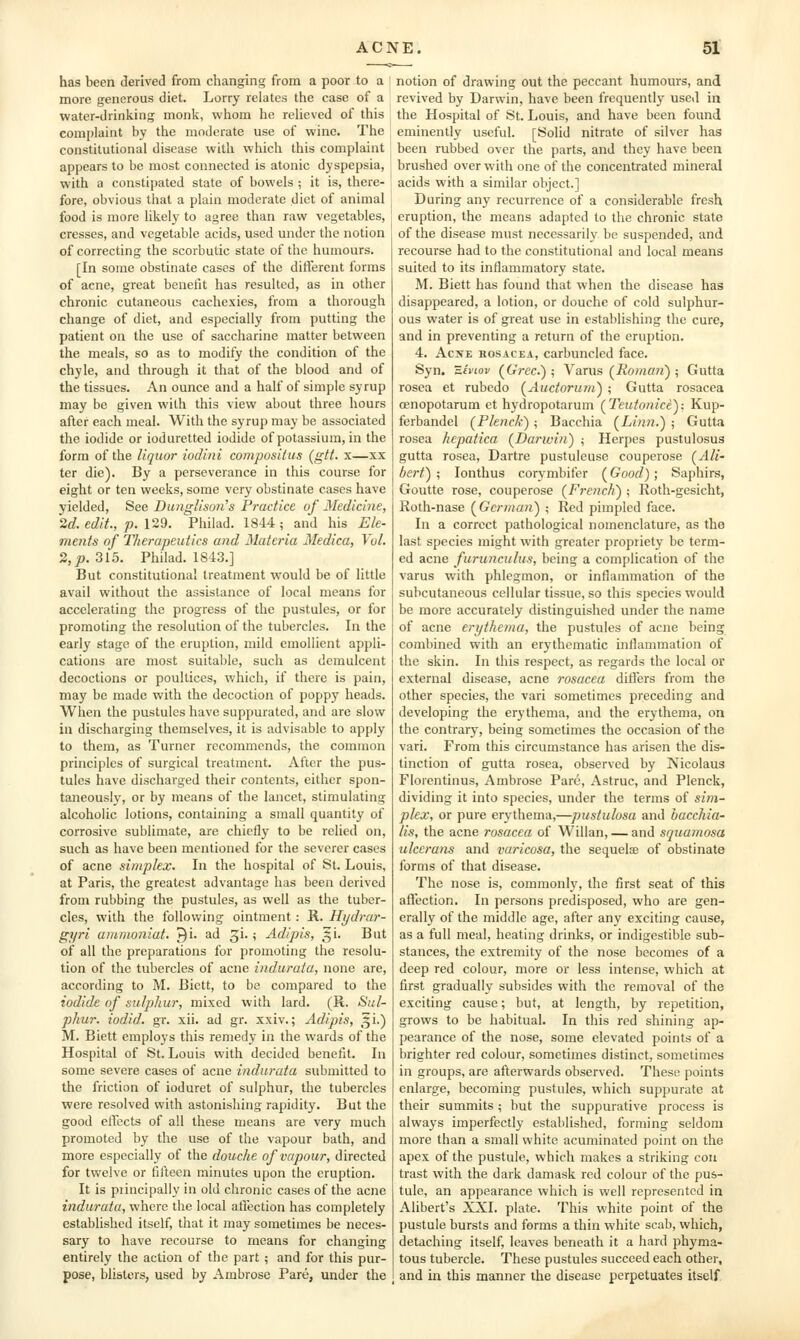 has been derived from changing from a poor to a l more generous diet. Lorry relates the case of a water-drinking monk, whom lie relieved of this complaint by the moderate use of wine. The constitutional disease with which this complaint appears to be most connected is atonic dyspepsia, with a constipated state of bowels ; it is, there- fore, obvious that a plain moderate diet of animal ^ food is more likely to agree than raw vegetables, cresses, and vegetable acids, used under the notion of correcting the scorbutic state of the humours. [In some obstinate cases of the ditferent forms of acne, great benefit has resulted, as in other chronic cutaneous cachexies, from a thorough change of diet, and especially from putting the patient on the use of saccharine matter between the meals, so as to modify the condition of the chyle, and through it that of the blood and of the tissues. An ounce and a half of simple syrup may be given with this view about three hours after each meal. With the syrup may be associated the iodide or ioduretted iodide of potassium, in the form of the liquor iodini composiius (gtt. x—xx ter die). By a perseverance in this course for eight or ten weeks, some very obstinate cases have yielded, See Dunglison^s Practice of Medicine, 2d. edit., p. \2d. Philad. 1844; and his Ek- ments of Therapeutics and Materia Medica, Vol. 2, JO. 315. Philad. 1843.] But constitutional treatment would be of little avail without the assistance of local means for accelerating the progress of the pustules, or for promoting the resolution of the tubercles. In the early stage of the eruption, mild emollient appli- cations are most suitable, such as demulcent decoctions or poultices, which, if there is pain, may be made with the decoction of poppy heads. When the pustules have suppurated, and are slow in discharging themselves, it is advisable to apply to them, as Turner recommends, the common principles of surgical treatment. After the pus- tules have discharged their contents, either spon- taneously, or by means of the lancet, stimulating alcoholic lotions, containing a small quantity of corrosive sublimate, are chiefly to be relied on, such as have been mentioned for the severer cases of acne simplex. In the hospital of St. Louis, at Paris, the greatest advantage has been derived from rubbing the pustules, as well as the tuber- cles, with the follov^'ing ointment : R. Hydrar- gyri ammoniat. ^i. ad ^i. ; Adipis, ^i. But of all the preparations for promoting the resolu- tion of the tubercles of acne induraia, none are, according to M. Bictt, to be compared to the iodide of sulphur, mixed with lard. (R. Sul- phur, iodid. gr. xii. ad gr. xxiv.; Adipis, ^^i.) M. Biett employs this remedy in the wards of the Hospital of St. Louis with decided benefit. In some severe cases of acne indurata submitted to the friction of ioduret of sulphur, the tubercles were resolved with astonishing rapidity. But the good elfects of all these means are very much promoted by the use of the vapour bath, and more especially of the douche of vapour, directed for twelve or fifteen minutes upon the eruption. It is piincipally in old chronic cases of the acne indurata, where the local afiection has completely established itself, that it may sometimes be neces- sary to have recourse to means for changing entirely the action of the part ; and for this pur- pose, blisters, used by Ambrose Pare, under the notion of drawing out the peccant humours, and revived by Darwin, have been frequently used in the Hospital of St. Louis, and have been found eminently useful. [Solid nitrate of silver has been rubbed over the parts, and they have been brushed over with one of the concentrated mineral acids with a similar object.] During any recurrence of a considerable fresh eruption, the means adapted to the chronic state of the disease must necessarily be suspended, and recourse had to the constitutional and local means suited to its inflammatory state. M. Biett has found that when the disease has disappeared, a lotion, or douche of cold sulphur- ous water is of great use in establishing the cure, and in preventing a return of the eruption. 4. AcxE ROSACEA, carbunclcd face. Syn. Ziviov (^Grec.) ; Varus (i?o;«o?j) ; Gutta rosea et rubedo (^Auctorum^ ; Gutta rosacea oenopotarum et hydropotarum (^Teutonicey. Kup- ferbandel (Plencfc) ; Bacchia (^Linn.) ; Gutta rosea hepatica (Darwin) ; Herpes pustulosus gutta rosea, Dartre pustuleuse couperose (AH' bert) ; lonthus corymbifer (Good); Saphirs, Goutte rose, couperose (French) ; Roth-gesicht, Roth-nase (German) ; Red pimpled face. In a correct pathological nomenclature, as the last species might with greater propriety be term- ed acne furunculus, being a complication of the varus with phlegmon, or inflammation of the subcutaneous cellular tissue, so this species would be more accurately distinguished under the name of acne erythema, the pustules of acne being combined with an erythematic inflammation of the skin. In this respect, as regards the local or external disease, acne rosacea difJers from the other species, the vari sometimes preceding and developing the erythema, and the erythema, on the contrary, being sometimes the occasion of the vari. From this circumstance has arisen the dis- tinction of gutta rosea, observed by Nicolaus Florentinus, Ambrose Pare, Astruc, and Plenck, dividing it into species, under the terms of sim- plex, or pure erythema,—pustulosa and bacchia- lis, the acne rosacea of Willan, — and squamosa ulccrans and varicosa, the sequelae of obstinate forms of that disease. The nose is, commonly, the first seat of this affection. In persons predisposed, who are gen- erally of the middle age, after any exciting cause, as a full meal, heating drinks, or indigestible sub- stances, the extremity of the nose becomes of a deep red colour, more or less intense, which at first gradually subsides with the removal of the exciting cause; but, at length, by repetition, grows to be habitual. In this red shining ap- pearance of the nose, some elevated points of a brighter red colour, sometimes distinct, sometimes in groups, are afterwards observed. These points enlarge, becoming pustules, which suppurate at their summits ; but the suppurative process is always imperfectly established, forming seldom more than a small white acuminated point on the apex of the pustule, which makes a striking con trast with the dark damask red colour of the pus- tule, an appearance which is well represented in Alibert's XXI. plate. This white point of the pustule bursts and forms a thin white scab, which, detaching itself, leaves beneath it a hard phyma- tous tubercle. These pustules succeed each other, and in this manner the disease perpetuates itself