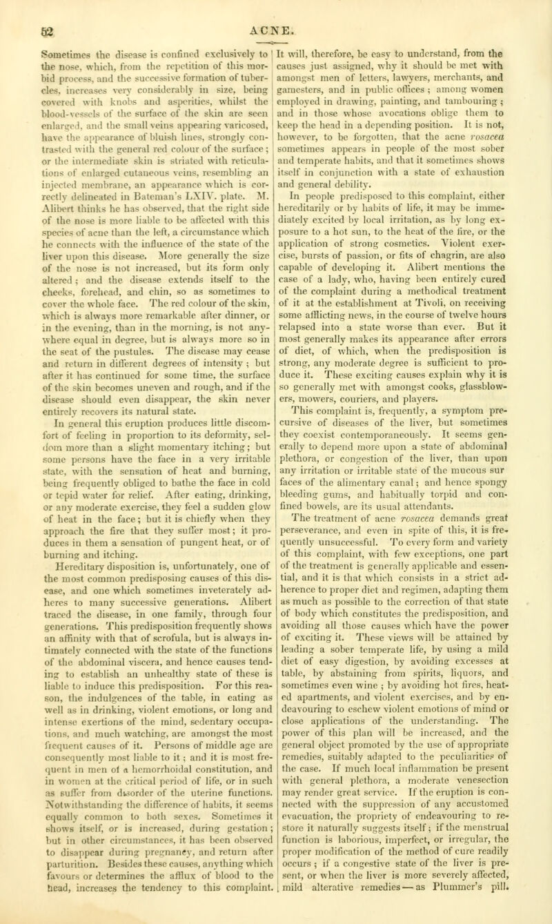 Sometimes the disease is confinotl exclusively to the nose, which, from the repetition of this mor- bid process, and the successive formation of tuber- cles, increases very considerably in size, bcijig covered with knobs and asperities, whilst the blood-vessels of the surface of the skin are seen enlarged, and the small veins appearing varicosed, have the ajipearance of bluish lines, strongly con- trasted with the general red colour of the surflice ; or the intermediate skin is striated with reticula- tions of enlarged cutaneous veins, resembling an injected membrane, an appearance which is cor- rectly delineated in Bateman's LXIV. plate. M. Alibert thinks he has observed, that the right side of the nose is more liable to be aflectctl with this species of acne than the left, a circumstance which he connects witli the influence of the state of the liver upon this disease. More generally the size of the nose is not increased, but its form only altered ; and the disease extends itself to the cheeks, forehead, and chin, so as sometimes to cover the whole face. The red colour of the skin, which is always more remarkable after dinner, or in the evening, than in the morning, is not any- where equal in degree, but is always more so in the seat of the pustules. The disease may cease and return in different degrees of intensity ; but after it has continued for some time, the surfoce of the skin becomes uneven and rough, and if the disease should even disappear, the skin never entirely recovers its natural state. In general this eruption produces little discom- fort of feeling in proportion to its deformity, sel- dom more than a slight momentary itching; but some persons have the face in a very irritable state, with the sensation of heat and burning, being frequently obliged to bathe the face in cold or tepid water for relief. After eating, drinking, or any moderate exercise, they feel a sudden glow of heat in the face; but it is chiefly when they approach the fire that they suficr most; it pro- duces in them a sensation of pungent heat, or of burning and itching. Hereditary disposition is, unfortunately, one of the most common predisposing causes of this dis- ease, and one which sometimes inveterately ad- heres to many successive generations. Alibert traced the disease, in one family, through four generations. This predisposition frequently shows an affinity with that of scrofula, but is always in- timately connected with the state of the functions of the abdominal viscera, and hence causes tend- ing to establish an unhealthy state of these is liable to induce this predisposition. For this rea- son, the indulgences of the table, in eating as well as in drinking, violent emotions, or long and intense exertions of the mind, sedentary occupa- tions, and much watching, arc amongst the most ftequent causes of it. Persons of middle age are consequently most liable to it; and it is most fre- quent in men of a hrmorrhoidal constitution, and in women at the critical period of life, or in such as BuiTer from dusorder of the uterine functions. Notwithstanding the diflerence of habits, it seems equally common to both sexes. Sometimes it shows itself, or is increased, during gestation ; but in other circumstances, it has been observed to disappear during pregnancy, and return after parturition. Besides these causes, anything which favours or determines the afflux of blood to the head, increases the tendency to this complaint. It will, therefore, be easy to understand, from the causes just assigned, why it should be met with amongst men of letters, lawyers, merchants, and gamesters, and in public olTices ; among women employed in drawing, painting, and tambouring ; and in those whoso avocations oblige them to keep the head in a depending position. It is not, however, to be forgotten, that the acne rosacea sometimes appears in people of the most sober and temperate habits, and that it sometimes shows itself in conjunction with a state of exhaustion and general debility. In people predisposed to this complaint, either hereditarily or by habits of life, it may be imme- diatel}' excited by local irritation, as by long ex- posure to a hot sun, to the heat of the Ih-e, or the application of strong cosmetics. Violent exer- cise, bursts of passion, or fits of chagrin, are also capable of developing it. Alibert mentions the case of a lady, who, having been entirely cured of the complaint during a methodical treatment of it at the establishment at Tivoli, on receiving some afflicting news, in the course of twelve hours relapsed into a state worse than ever. But it most generally makes its appearance after errors of diet, of which, when the predisposition is strong, any moderate degree is sufficient to pro- duce it. These exciting causes explain why it is so generally met with amongst cooks, glassblow- ers, mowers, couriers, and players. This complaint is, frequently, a symptom pre- cursive of diseases of the liver, but sometimes they coexist contemporaneously. It seems gen- erally to depend more upon a state of abdominal plethora, or congestion of the liver, than upon any irritation or irritable state of the mucous sur faces of the alimentary canal; and hence spongy bleeding gums, and habitually torpid and con- fined bowels, are its usual attendants. The treatment of acne rosacea demands great perseverance, and even in spite of this, it is fre» quently unsuccessful. To every form and variety of this complaint, with few exceptions, one part of the treatment is generally applicable and essen- tial, and it is that which consists in a strict ad- herence to proper diet and regimen, adapting them as much as possible to the correction of that state of body which constitutes the predisposition, and avoiding all those causes which have the power of exciting it. These views will be attained by leading a sober temperate life, by using a mild diet of easy digestion, by avoiding excesses at tabic, by abstaining from spirits, liquors, and sometimes even wine ; by avoiding hot fires, heat- ed apartments, and violent exercises, and by en- deavouring to eschew violent emotions of mind or close applications of the understanding. The power of this plan will be increased, and the general object promoted by the use of appropriate remedies, suitably adapto(l to the peculiarities of the case. If much local inflammation be present with general plethora, a moderate venesection may render great service. If the eruption is con- nected with the suppression of any accustomed evacuation, the propriety of endeavouring to re- store it naturally suggests itself; if the menstrual function is laborious, imperfect, or irregular, the proper modification of the method of cure readily occurs ; if a congestive state of the liver is pre- sent, or when the liver is more severely affected, mild alterative remedies — as Plummcr's pill.