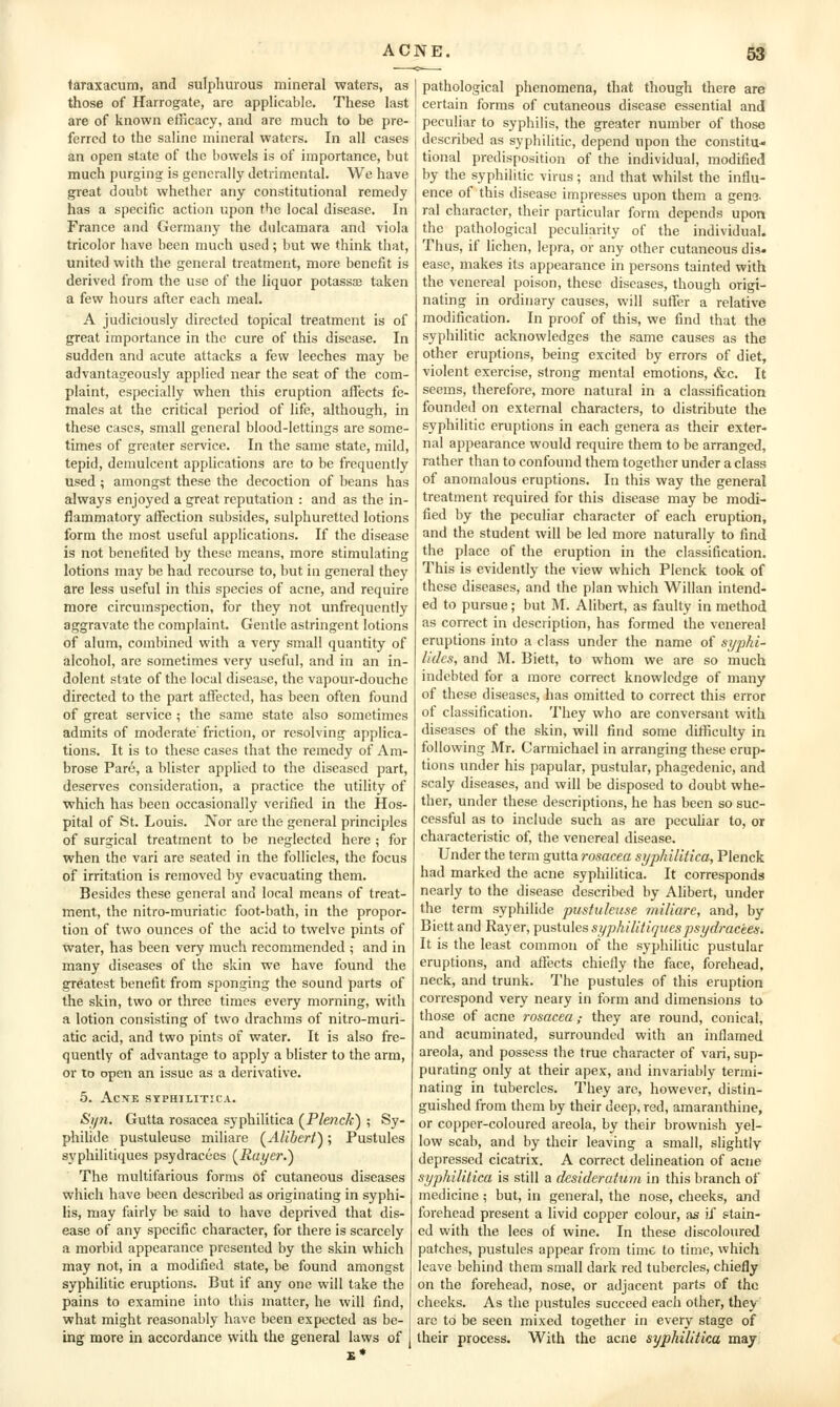 taraxacum, and sulphurous mineral waters, as those of Harrogate, are applicable. These last are of known efficacy, and are much to be pre- ferred to the saline mineral waters. In all cases an open state of the bowels is of importance, but much purginsr is generally detrimental. We have great doubt whether any constitutional remedy has a specific action upon the local disease. In France and Germany the dulcamara and viola tricolor have been much used ; but we think that, united with the general treatment, more benefit is derived from the use of the liquor potassae taken a few hours after each meal. A judiciously directed topical treatment is of great importance in the cure of this disease. In sudden and acute attacks a few leeches may be advantacjeously applied near the seat of the com- plaint, especially when this eruption affects fe- males at the critical period of life, although, in these cases, small general blood-lettings are some- times of greater service. In the same state, mild, tepid, demulcent applications are to be frequently used; amongst these the decoction of beans has always enjoyed a great reputation : and as the in- flammatory affection subsides, sulphuretted lotions form the most useful applications. If the disease is not benefited by these means, more stimulating lotions may be had recourse to, but in general they are less useful in this species of acne, and require more circumspection, for they not unfrequently aggravate the complaint. Gentle astringent lotions of alum, combined with a very small quantity of alcohol, are sometimes very useful, and in an in- dolent state of the local disease, the vapour-douche directed to the part affected, has been often found of great service ; the same state also sometimes admits of moderate friction, or resolving applica- tions. It is to these cases that the remedy of Am- brose Pare, a blister applied to the diseased part, deserves consideration, a practice the utility of which has been occasionally verified in the Hos- pital of St. Louis. Nor arc the general principles of surgical treatment to be neglected here ; for when the vari are seated in the follicles, the focus of irritation is removed by evacuating them. Besides these general and local means of treat- ment, the nitro-muriatic foot-bath, in the propor- tion of two ounces of the acid to twelve pints of water, has been very much recommended ; and in many diseases of the skin we have found the greatest benefit from sponging the sound parts of the skin, two or three times every morning, with a lotion consisting of two drachms of nitro-muri- atic acid, and two pints of water. It is also fre- quently of advantage to apply a blister to the arm, or to open an issue as a derivative. 5. ACXE SYPHILITICA. Sijn. Gutta rosacea syphilitica (^Plenck) ; Sy- philide pustuleuse miliare (^Alibert^; Pustules S3'phi]itiques psydracees {^Rayer.') The multifarious forms of cutaneous diseases which have been described as originating in syphi- lis, may fairly be said to have deprived that dis- ease of any specific character, for there is scarcely a morbid appearance presented by the skin which may not, in a modified state, be found amongst syphilitic eruptions. But if any one will take the pains to examine into this matter, he will find, what might reasonably have been expected as be- ing more in accordance with the general laws of pathological phenomena, that though there are certain forms of cutaneous disease essential and peculiar to syphilis, the greater number of those described as syphilitic, depend upon the constitu- tional predisposition of the individual, modified by the syphilitic virus ; and that whilst the influ- ence of this disease impresses upon them a geno- ral character, their particular form depends upon the pathological peculiarity of the individual. Thus, if lichen, lepra, or any other cutaneous dis. ease, makes its appearance in persons tainted with the venereal poison, these diseases, though origi- nating in ordinary causes, will suffer a relative modification. In proof of this, we find that the syphilitic acknowledges the same causes as the other eruptions, being excited by errors of diet, violent exercise, strong mental emotions, &c. It seems, therefore, more natural in a classification founded on external characters, to distribute the syphilitic eruptions in each genera as their exter- nal appearance would require them to be arranged, rather than to confound them together under a class of anomalous eruptions. In this way the general treatment required for this disease may be modi- fied by the peculiar character of each eruption, and the student will be led more naturally to find the place of the eruption in the classification. This is evidently the view which Plenck took of these diseases, and the plan which Willan intend- ed to pursue; but M. Alibert, as faulty in method as correct in description, has formed the venereal eruptions into a class under the name of syphi- lides, and M. Biett, to whom we are so much indebted for a more correct knowledge of many of these diseases, has omitted to correct this error of classification. They who are conversant with diseases of the skin, will find some difficulty in following Mr. Carmichael in arranging these erup- tions under his papular, pustular, phagedenic, and scaly diseases, and will be disposed to doubt whe- ther, under these descriptions, he has been so suc- cessful as to include such as are pecuhar to, or characteristic of, the venereal disease. Under the term gutta rosacea syphilitica, Plenck had marked the acne syphilitica. It corresponds nearly to the disease described by Alibert, under the term syphilide pustuleuse miliare, and, by Biett and Rayer, pustules syphilitiquespsydracees. It is the least common of the syphilitic pustular eruptions, and affects chiefly the face, forehead, neck, and trunk. The pustules of this eruption correspond very neary in form and dimensions to those of acne rosacea; they are round, conical, and acuminated, surrounded with an inflamed areola, and possess the true character of vari, sup- purating only at their apex, and invariably termi- nating in tubercles. They are, however, distin- guished from them by their deep, red, amaranthine, or copper-coloured areola, by their brownish yel- low scab, and by their leaving a small, slightly- depressed cicatrix. A correct delineation of acne syphilitica is still a desideratum in this branch of medicine; but, in general, the nose, cheeks, and forehead present a livid copper colour, as if stain- ed with the lees of wine. In these discoloured patches, pustules appear from time to time, which leave behind them small dark red tubercles, chiefly on the forehead, nose, or adjacent parts of the cheeks. As the pustules succeed each other, they are to be seen mixed together in every stage of their process. With the acne syphilitica may