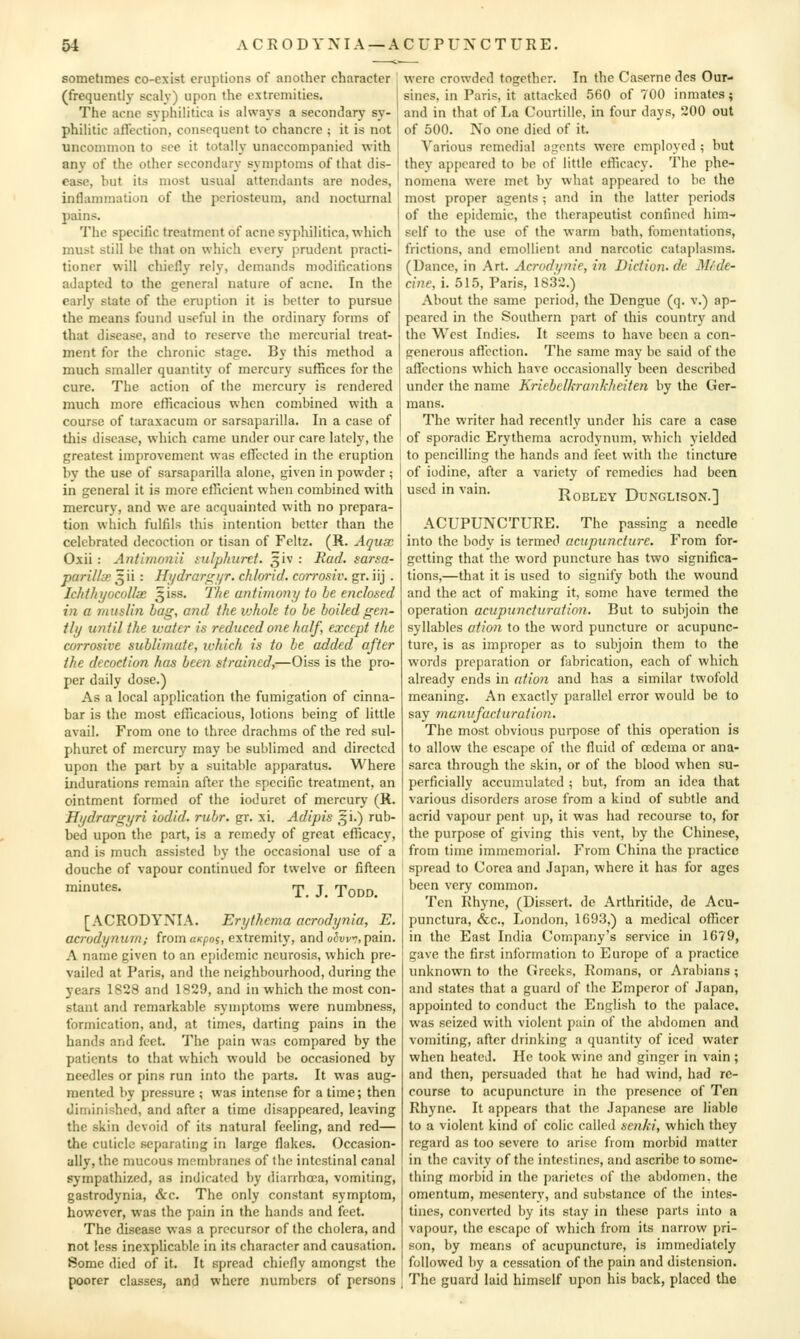 sometimes co-exist eruptions of another character (frequently scaiv) upon the extremities. The acne syphilitica is always a secondary sy- philitic affection, consequent to chancre ; it is not uncommon to see it totally unaccompanied with any of the other secondary symptoms of that dis- ease, but its most usual attendants are nodes, inflammation of the periosteum, and nocturnal pains. The specific treatment of acne sypliilitica, which must still be that on which every prudent practi- tioner will chiefly rely, demands modifications adapted to the general nature of acne. In the early state of the eruption it is better to pursue the means found useful in the ordinary forms of that disease, and to reserve the mercurial treat- ment for the chronic stage. By this method a much smaller quantity of mercury suffices for the cure. The action of the mercury is rendered much more efficacious when combined with a course of taraxacum or sarsaparilla. In a case of this disease, which came under our care lately, the greatest improvement was efTccted in the eruption by the use of sarsaparilla alone, given in powder ; in general it is more efficient when combined with mercury, and we are acquainted with no prepara- tion which fulfils this intention better than the celebrated decoction or tisan of Feltz. (R. Aqiix Oxii : Antimotiii mlphurtt. 3iv : Rad. sarsa- paril/iB ^ii : Hi/drar<j:;ijr. chlorid. corrosiv. gr. iij . IchthyocoUx 3iss. The antimony to he enclosed in a initslin bag, and the u-hole to be boiledgen- tbj until the water is reduced one half, except the corrosive sublimate, which is to be added after the decoction has been strained,—Oiss is the pro- per daily dose.) As a local application the fumigation of cinna- bar is the most efficacious, lotions being of little avail. From one to three drachms of the red sul- phuret of mercury may be sublimed and directed upon the part by a suitable apparatus. Where indurations remain after the specific treatment, an ointment formed of the ioduret of mercury (R. Hijdrargyri iudid. rubr. gr. xi. Adipis gi.) rub- bed upon the part, is a remedy of great efficac)', and is much assisted by the occasional use of a douche of vapour continued for twelve or fifleen '''^^es. rp. J. Todd. [ACRODYNIA. Erythema acrodrjnia, E. acrodynum; from uKpos, extremity, and oSvvv,pain. A name given to an epidemic neurosis, which pre- vailed at Paris, and the neighbourhood, during the years 1828 and 1829, and in which the most con- stant and remarkable symptoms were numbness, formication, and, at times, darting pains in the hands and feet. The pain was compared by the patients to that which would be occasioned by needles or pins run into the parts. It was aug- mented by pressure ; was intense for a time; then diminished, and after a time disappeared, leaving the skin devoid of its natural feeling, and red— the cuticle separating in large flakes. Occasion- ally, the mucous membranes of the intestinal canal sympathized, as indicated by diarrhoea, vomiting, gastrodynia, &c. The only constant symptom, however, was the pain in the hands and feet. The disease was a precursor of the cholera, and not less inexplicable in its character and causation. Some died of it. It spread chiefly amongst the poorer classes, and where numbers of persons were crowded together. In the Caserne dcs Our- sines, in Paris, it attacked 560 of 700 inmates; and in that of La Courtille, in four days, 200 out of 500. No one died of it. Various remedial agents were employed ; but they appeared to be of little efficacy. The phe- nomena were met by what appeared to be the most proper agents; and in the latter periods of the epidemic, the therapeutist confined him- self to the use of the warm bath, fomentations, frictions, and emollient and narcotic cataplasms. (Dance, in .\rt. Acrodi/nie, in Diction, de Mf.de- cine, i. 515, Paris, 1832.) About the same period, the Dengue (q. v.) ap- peared in the Southern part of this country and the West Indies. It seems to have been a con- generous affi?ction. The same may be said of the aficctions which have occasionally been described under the name Kriebelkrafikheiten by the Ger- mans. The writer had recently under his care a case of sporadic Erythema acrodynum, which yielded to pencilling the hands and feet with the tincture of iodine, after a variety of remedies had been used in vain. Rqbley Dunglison.] ACUPUNCTURE. The passing a needle into the body is termed acupuncture. From for- getting that the word puncture has two significa- tions,—that it is used to signify both the wound and the act of making it, some have termed the operation aciipuncturation. But to subjoin the syllables ation to the word puncture or acupunc- ture, is as improper as to subjoin them to the words preparation or fabrication, each of which already ends in ation and has a similar twofold meaning. An exactly parallel error would be to say manifucturation. The most obvious purpose of this operation is to allow the escape of the fluid of oedema or ana- sarca through the skin, or of the blood when su- perficially accumulated ; but, from an idea that various disorders arose from a kind of subtle and acrid vapour pent up, it was had recourse to, for the purpose of giving this vent, by the Chinese, from time immemorial. From China tlie practice spread to Corea and .Fapan, where it has for ages been very common. Ten Rhyne, (Dissert, de Arthritidc, de Acu- punctura, &c., London, 1693,) a medical officer in the East India Company's service in 1679, gave the first information to Europe of a practice unknown to the Greeks, Romans, or Arabians ; and states that a guard of the Emperor of Japan, appointed to conduct the English to the palace, was seized with violent pain of the abdomen and vomiting, after drinking a quantity of iced water when heated. He took wine and ginger in vain; and then, persuaded that he had wind, had re- course to acupuncture in the presence of Ten Rhyne. It appears that the .Japanese are liable to a violent kind of colic called scnhi, which they regard as too severe to arise from morbid matter in the cavity of the intestines, and ascribe to some- thing morbid in the j)arictes of the abdomen, the omentum, mesentery, and substance of the intes- tines, converted by its stay in these parts into a vapour, the escape of which from its narrow pri- son, by means of acupuncture, is immediately followed by a cessation of the pain and distension. The guard laid himself upon his back, placed the