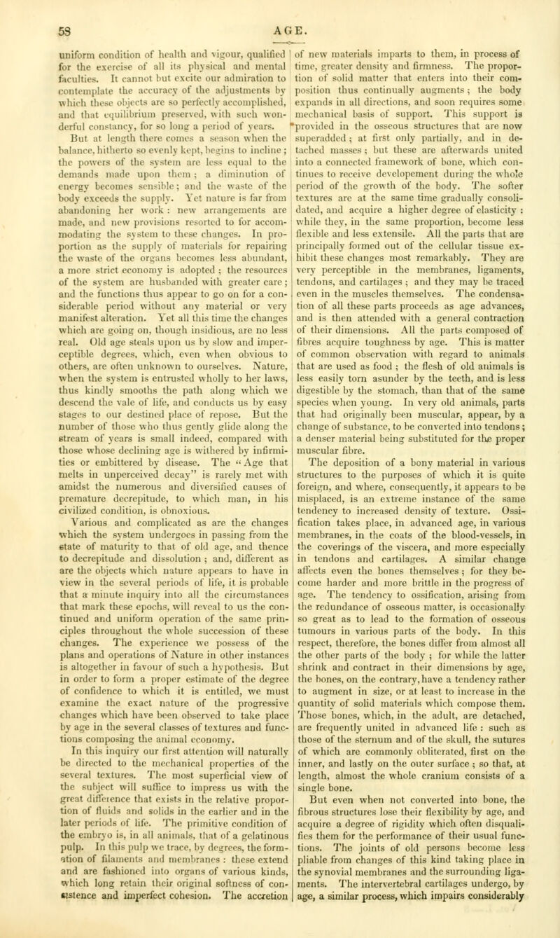 uniform condition of health and vigour, qualified ' for the exercise of all its physical and mental faculties. It cannot but excite our admiration to contemplate the accuracy of the adjustments by which these objects are so perfectly accomplished, and that equilibrium preserved, with such won- derful constancy, for so long a period of years. But at length there comes a season when the balance, hitherto so evenly kept, begins to incline ; the powers of the system are less equal to the demands made upon them ; a diminution of energy becomes sensible; and the waste of the body exceeds the supply. Yet nature is far from abandoning her work : new arrangements are made, and new provisions resorted to for accom- modating the system to these changes. In pro- portion as the supply of materials for repairing the waste of the organs becomes less abundant, a more strict economy is adopted ; the resources of the system arc husbanded with greater care; and the functions thus appear to go on for a con- siderable period without any material or very manifest alteration. Yet all this time the changes which arc going on, though insidious, are no less real. Old age steals upon us by slow and imper- ceptible degrees, which, even when obvious to others, are often unknown to ourselves. Nature, when the system is entrusted wholly to her laws, thus kindly smooths the path along which we descend the vale of life, and conducts us by easy stages to our destined place of repose. But the number of those who thus gently glide along the stream of years is small indeed, compared with those whose declining age is withered by infirmi- ties or embittered by disease. The  Age that melts in unperceived decay is rarely met with amidst the numerous and diversified causes of premature decrepitude, to which man, in his civilized condition, is obnoxious. Various and complicated as are the changes which the system undergoes in passing from the state of maturity to that of old age, and thence to decrepitude and dissolution ; and, dilVcrent as are the objects which nature appears to have in view in the several periods of life, it is probable that a minute inquiry into all the circumstances that mark these epochs, will reveal to us the con- tinued and uniform oj)cration of the same prin- ciples throughout the whole succession of these changes. The experience wc possess of the plans and operations of Nature in other instances is altogether in favour of such a hypothesis. But in order to form a proper estimate of the degree of confidence to which it is entitled, we must examine the exact nature of the progressive changes which have been observed to take jjlacc by age in the several classes of textures and func- tions composing the animal economy. In this inquiry our first attention will naturally be directed to the mechanical properties of the several textures. The most superficial view of the subject will suflice to impress us with the great difference that exists in the relative propor- tion of fluids and solids in the earlier and in the later periods of life. The primitive condition of the embryo is, in all animals, that of a gelatinous pulp. In this pulp wc trace, by degrees, the form- ation of filaments and membranes : these extend and are fashioned into organs of various kinds, which long retain their original softness of con- tistence and imperfect cohesion. The accretion of new materials imparts to them, in process of time, greater density and firmness. The propor- tion of solid matter that enters into their com- position thus continually augments ; the body expands in all directions, and soon requires some mechanical basis of support. This support is provided in the osseous structures that are now superadded ; at first only partially, and in de- tached masses ; but these are afterwards united into a connected framework of bone, which con- tinues to receive developement during the whole period of the growth of the body. The softer textures arc at the same time gradually consoli- dated, and acquire a higher degree of elasticity : while they, in the same proportion, become less flexible and less extensile. All the parts that are principally formed out of the cellular tissue ex- hibit these changes most remarkably. They are very perceptible in the membranes, ligaments, tendons, and cartilages ; and they may be traced even in the muscles themselves. The condensa- tion of all these parts proceeds as age advances, and is then attended with a general contraction of their dimensions. All the parts comjiosed of fibres acquire toughness by age. This is matter of common observation with regard to animals that are used as food ; the flesh of old animals is less easily torn asunder by the teeth, and is less digestible by the stomach, than that of the same species when young. In very old animals, parts that had originally been muscular, appear, by a change of substance, to be converted into tendons; a denser material being substituted for tlus proper muscular fibre. The deposition of a bony material in various structures to the purposes of which it is quite foreign, and where, consequently, it appears to be misplaced, is an extreme instance of the same tendency to increased density of texture. Ossi- fication takes place, in advanced age, in various membranes, in the coats of the blood-vessels, in the coverings of the viscera, and more especially in tendons and cartilages. A similar change affects even the bones themselves ; for they be- come harder and more brittle in the progress of age. The tendency to ossification, arising from the redundance of osseous matter, is occasionally so great as to lead to the formation of osseous tumours in various parts of the body. In this respect, therefore, the bones differ from almost all the other parts of the body ; for while the latter shrink and contract in their dimensions by age, the bones, on the contrary, have a tendency rather to augment in size, or at least to increase in the quantity of solid materials which compose them. Those bones, which, in the adult, are detached, are frequently united in advanced life : such as those of the sternum and of the skull, the sutures of which are commonly obliterated, first on the inner, and lastly on the outer surface ; so that, at length, almost the whole cranium consists of a single bone. But even when not converted into bone, the fibrous structures lose their flexibility by age, and acquire a deg^-ee of rigidity which often disquali- fies them for the performance of their usual func- tions. The joints of old persons become less pliable from changes of this kind taking place in the synovial membranes and the surrounding liga- ments. The intervertebral cartilages undergo, by age, a similar process, which impairs considerably