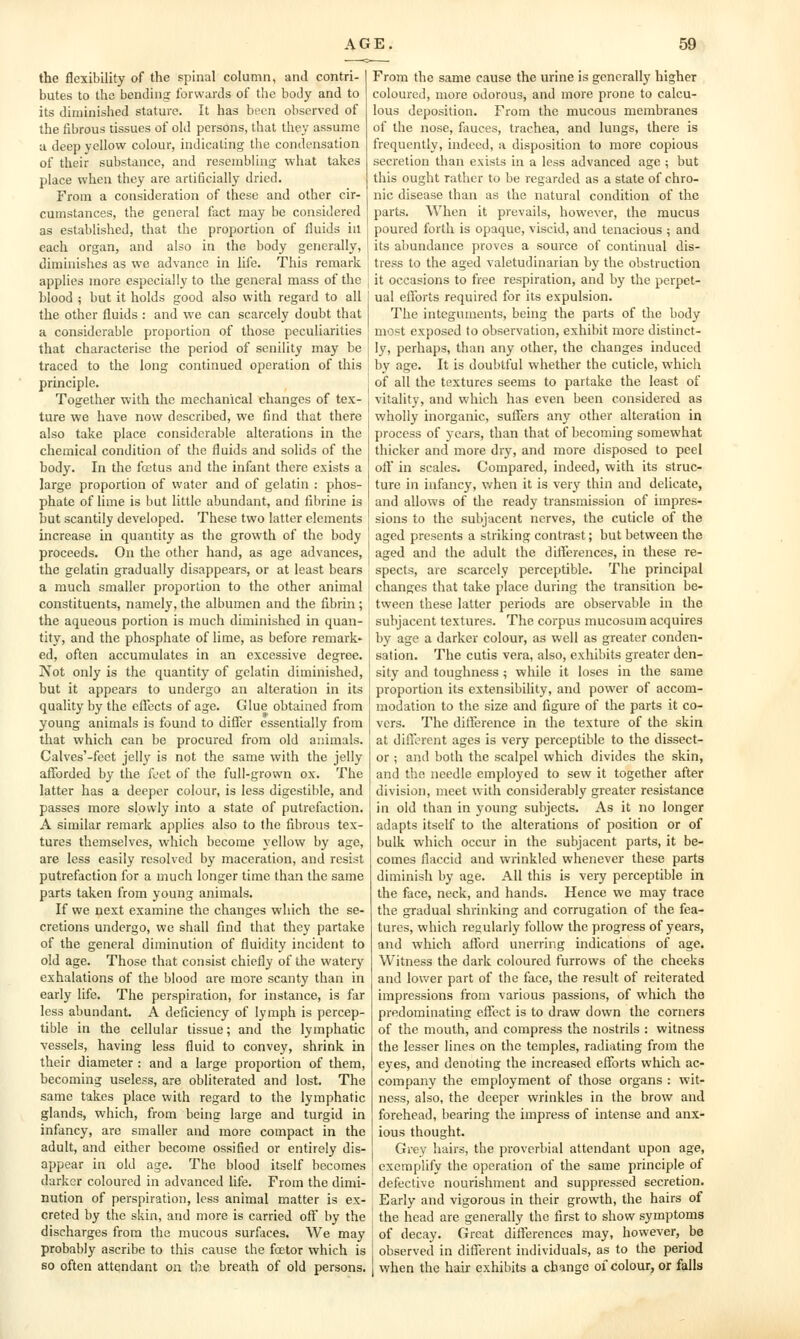 the flexibility of the spinal column, and contri- butes to the bending forwards of the body and to its diminished stature. It has been observed of the fibrous tissues of old persons, that they assume u deep yellow colour, indicating the condensation of their substance, and resembling what takes place when they are artificially dried. From a consideration of these and other cir- cumstances, the general fact may be considered as established, that the proportion of fluids in each organ, and also in the body generally, diminishes as we advance in life. This remark applies more especially to the general mass of the blood ; but it holds good also with regard to all the other fluids : and we can scarcely doubt that a considerable proportion of those peculiarities that characterise the period of senility may be traced to the long continued operation of this principle. Together with the mechanical changes of tex- ture we have now described, we find that there also take place considerable alterations in the chemical condition of the fluids and solids of the body. In the fostus and the infant there exists a large proportion of water and of gelatin : phos- phate of lime is but little abundant, and fibrine is but scantily developed. These two latter elements increase in quantity as the growth of the body proceeds. On the other hand, as age advances, the gelatin gradually disappears, or at least bears a much smaller proportion to the other animal constituents, namely, the albumen and the fibrin ; the aqueous portion is much diminished in quan- tity, and the phosphate of lime, as before remark- ed, often accumulates in an excessive degree. Not only is the quantity of gelatin diminished, but it appears to undergo an alteration in its quality by the effects of age. Glue obtained from young animals is found to diSer essentially from that which can be procured from old animals. Calves'-feet jelly is not the same with the jelly afforded by the feet of the full-grown ox. The latter has a deeper colour, is less digestible, and passes more slowly into a state of putrefaction. A similar remark applies also to the fibrous tex- tures themselves, which become yellow by age, are less easily resolved by maceration, and resist putrefaction for a much longer time than the same parts taken from young animals. If we next examine the changes which the se- cretions undergo, we shall find that they partake of the general diminution of fluidity incident to old age. Those that consist chiefly of the watery exhalations of the blood are more scanty than in early life. The perspiration, for instance, is far less abundant. A deficiency of lymph is percep- tible in the cellular tissue; and the lymphatic vessels, having less fluid to convey, shrink in their diameter : and a large proportion of them, becoming useless, are obliterated and lost. The same takes place with regard to the lymphatic glands, which, from being large and turgid in infancy, are smaller and more compact in the adult, and either become ossified or entirely dis- appear in old age. The blood itself becomes darker coloured in advanced hfe. From the dimi- nution of perspiration, less animal matter is ex- creted by the skin, and more is carried off by the discharges from the mucous surfaces. We may probably ascribe to this cause the foctor which is so often attendant on the breath of old persons. From the same cause the urine is generally higher coloured, more odorous, and more prone to calcu- lous deposition. From the mucous membranes of the nose, fauces, trachea, and lungs, there is frequently, indeed, a disposition to more copious secretion than exists in a less advanced age ; but this ought rather to be regarded as a state of chro- nic disease than as the natural condition of tlic parts. When it prevails, however, the mucus poured forth is opaque, viscid, and tenacious ; and its abundance proves a source of continual dis- tress to the aged valetudinarian by the obstruction it occasions to free respiration, and by the perpet- ual efforts required for its expulsion. The integuments, being the parts of the body mo?t exposed to observation, exhibit more distinct- ly, perhaps, than any other, the changes induced by age. It is doubtful whether the cuticle, which of all the textures seems to partake the least of vitality, and which has even been considered as wholly inorganic, suffers any other alteration in process of years, than that of becoming somewhat thicker and more dry, and more disposed to peel ofl in scales. Compared, indeed, with its struc- ture in infancy, when it is very thin and delicate, and allows of the ready transmission of impres- sions to the subjacent nerves, the cuticle of the aged presents a striking contrast; but between the aged and the adult the differences, in these re- spects, are scarcely perceptible. The principal changes that take place during the transition be- tween these latter periods are observable in the subjacent textures. The corpus mucosum acquires by age a darker colour, as well as greater conden- sation. The cutis vera, also, exhibits greater den- sity and toughness ; while it loses in the same proportion its extensibility, and power of accom- modation to the size and figure of the parts it co- vers. The difference in the texture of the skin at dilierent ages is very perceptible to the dissect- or ; and both the scalpel which divides the skin, and the needle employed to sew it together after division, meet with considerably greater resistance in old than in young subjects. As it no longer adapts itself to the alterations of position or of bulk which occur in the subjacent parts, it be- comes flaccid and wrinkled whenever these parts diminish by age. All this is very perceptible in the face, neck, and hands. Hence we may trace the gradual shrinking and corrugation of the fea- tures, which regularly follow the progress of years, and which afford unerring indications of age. Witness the dark coloured furrows of the cheeks and lower part of the face, the result of reiterated impressions from various passions, of which the predominating eflect is to draw down the corners of the mouth, and compress the nostrils : witness the lesser lines on the temples, radiating from the eyes, and denoting the increased efforts which ac- company the employment of those organs : wit- ness, also, the deeper wrinkles in the brow and forehead, bearing the impress of intense and anx- ious thought. Grey hairs, the proverbial attendant upon age, exemplify the operation of the same principle of defective nourishment and suppressed secretion. Early and vigorous in their growth, the hairs of the head are generally the first to show symptoms of decay. Great difterences may, however, be observed in different individuals, as to the period when the hair exhibits a change of colour, or falls