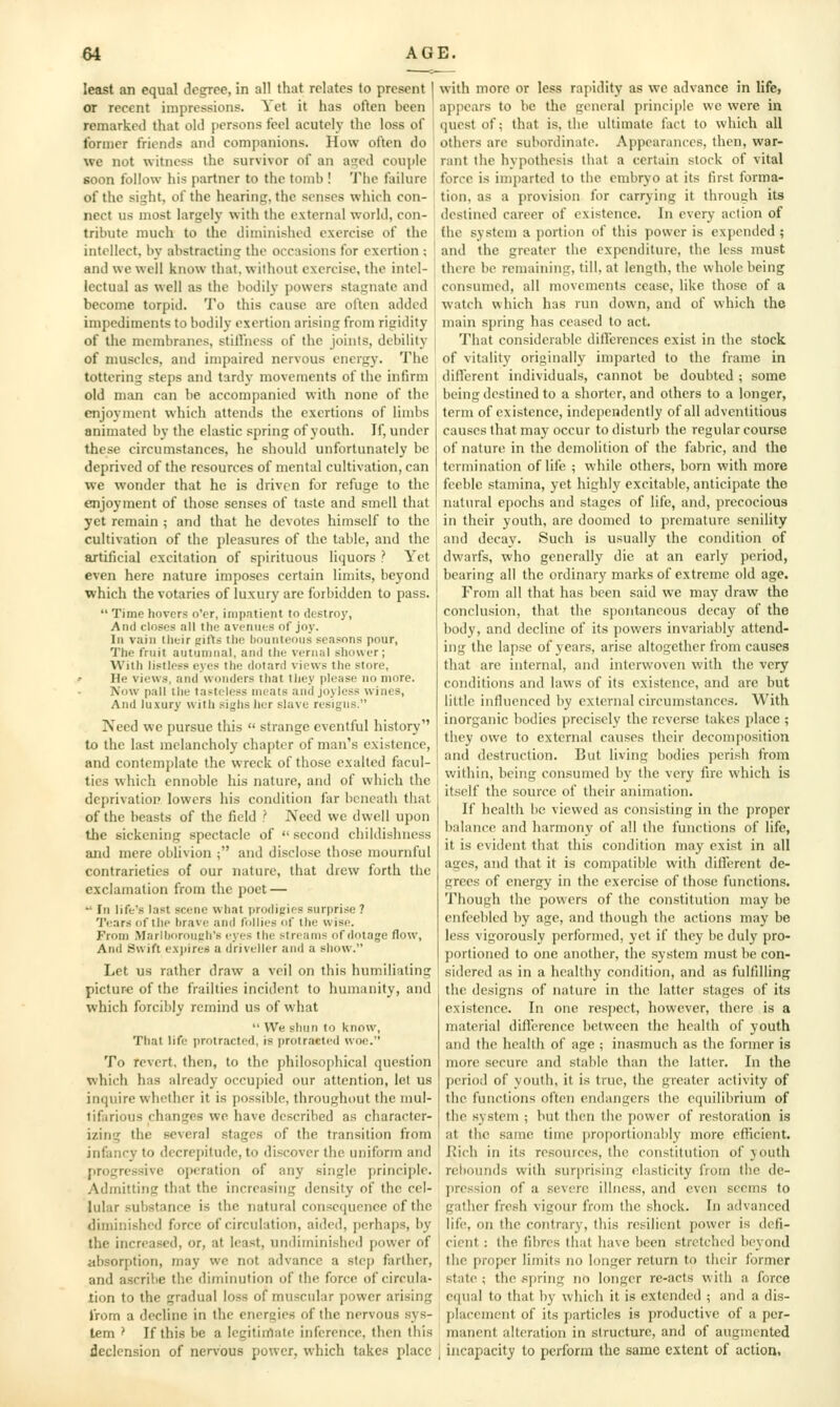 least an equal degree, in all that relates to present I or recent impressions. Yet it has often been j remarked that old persons feel acutely the loss of \ former friends and comjianions. How often do we not witness the survivor of an a?ed couple soon follow his partner to the tomb ! Tlie failure of the sight, of the hcarinii. the senses which con- nect us most largely witli the external world, con- tribute much to the diinniishcd exercise of the intellect, by abstracting; the occasions for exertion ; and we well know that, without exercise, the intel- lectual as well as the bodily powers stagnate and become torpid. To this cause are often added impediments to bodily exertion arising from rigidity of the membranes, stilfncss of the joints, debility of muscles, and impaired nervous energy. The tottering steps and tardy movements of the infirm old man can be accompanied with none of the enjoyment which attends the exertions of limbs animated by the clastic spring of youth. If, under these circumstances, he should unfortunately be deprived of the resources of mental cultivation, can ■we wonder that he is driven for refuge to the enjoyment of those senses of taste and smell that jet remain ; and that he devotes himself to the cultivation of the pleasures of the table, and the artificial excitation of spirituous liquors ? Yet even here nature imposes certain limits, beyond which the votaries of luxury are forbidden to pass.  Time hovers o'er, impatient to destroy, And closes all the avenues of joy. In vain their gifts the bounteous seasons pour, The fruit autumnal, and tlie vernal shower; With listless eyes the dotard views the store, ' He views, and wonders that they please no more. Now pall the tasteless meats and joyless wines. And luxury with sighs her slave resigns. Need we pursue this  strange eventful history to the last melancholy chapter of man's existence, and contemplate the wreck of those exalted facul- ties which ennoble his nature, and of which the deprivation lowers his condition far bcncatii that of the beasts of the field i IVeed we dwell upon the sickening spectacle of  second childishness jmd mere oblivion ; and disclose those mournful contrarieties of our nature, that drew forth the exclamation from the poet —  In life's last scene what prodigies surpri.se ? 'I'ears of the hrave and follies of the wise. From Marlboroneh's eyes the streams of dotage flow, And Swift expires a driveller and a show. Let us rather draw a veil on this humiliating picture of the frailties incident to humanity, and which forcibly remind us of what  We shun to know. That life protracted, is protracted woe. To revert, then, to the philosophical question which has already occupied our attention, lot us inquire whether it is possible, throughout the mul- tifarious changes we have described as character- izing the several stages of the transition from infancy to decrepitude, to discover the uniform and progressive operation of any single principle. Admitting that the increasing density of the cel- lular substance is the natural consequence of the diminished force of circulation, aided, perhaps, by the incrca.sed, or, at least, undiminished power of absorption, may we not advance a step farther, and ascribe the diminution of the force of circula- tion to the gradual loss of muscular power arising from a decline in the energies of the nervous .sys- tem > If this be a legitinlate inference, then this declension of nervous power, which takes place with more or less rapidity as we advance in life, appears to be the general principle we were in quest of; that is, the ultimate fact to which all others are subordinate. Appearances, then, war- rant the hypothesis that a certain stock of vital force is imparted to the embryo at its first forma- tion, as a provision for carrying it through its destined career of existence. In every action of the system a portion of this power is expended ; and the greater the expenditure, the less must there be remaining, till, at length, the whole being consumed, all movements cease, like those of a watch which has run down, and of which the main sjjring has ceased to act. That considerable diflcrences exist in the stock of vitality originally imparled to the frame in dilTerent individuals, cannot be doubted ; some being destined to a shorter, and others to a longer, term of existence, independently of all adventitious causesthat may occur to disturb the regular course of nature in the demolition of the fabric, and the termination of life ; while others, born with more feeble stamina, yet highly excitable, anticipate the natural epochs and stages of life, and, precocious in their youth, are doomed to premature senility and decay. Such is usually the condition of dwarfs, who generally die at an early period, bearing all the ordinary marks of extreme old age. From all that has been said we may draw the conclusion, that the spontaneous decay of the body, and decline of its powers invariably attend- ing the lapse of years, arise altogether from causes that are internal, and interwoven with the very conditions and laws of its existence, and are but little influenced by external circumstances. With inorganic bodies precisely the reverse takes j)lace ; they owe to external causes their decomposition and destruction. But living bodies perish from within, being consumed by the very fire which is itself the source of their animation. If health be viewed as consisting in the proper balance and harmony of all the functions of life, it is evident that this condition may exist in all ages, and that it is compatible with different de- grees of energy in the exercise of those functions. Though the powers of the constitution may be enfeebled by age, and though the actions may be less vigorously performed, yet if they be duly pro- portioned to one another, the system must be con- sidered as in a healthy condition, and as fulfilling the designs of nature in the latter stages of its existence. In one respect, however, there is a material diflerence between the health of youth and the health of age ; inasmuch as the former is more secure and stable than the latter. In the fieriod of youth, it is true, the greater activity of the functions often endangers the equilibrium of the system ; but then the power of restoration is at tlic same time proportionably more efficient. Eich in its resources, the constitution of youth rebounds with sur[)risiiig elasticity from tiie de- pression of a severe illness, and even seems to gather fresh vigour from the shock. In advanced life, on the contrary, this resilient power is defi- cient : the fibres that have been stretched beyond the proper limits no longer return to their former state ; the spring no longer re-acts with a force equal to that by which it is extended ; and a dis- placement of its particles is productive of a per- manent alteration in structure, and of augmented incapacity to perform the same extent of action,