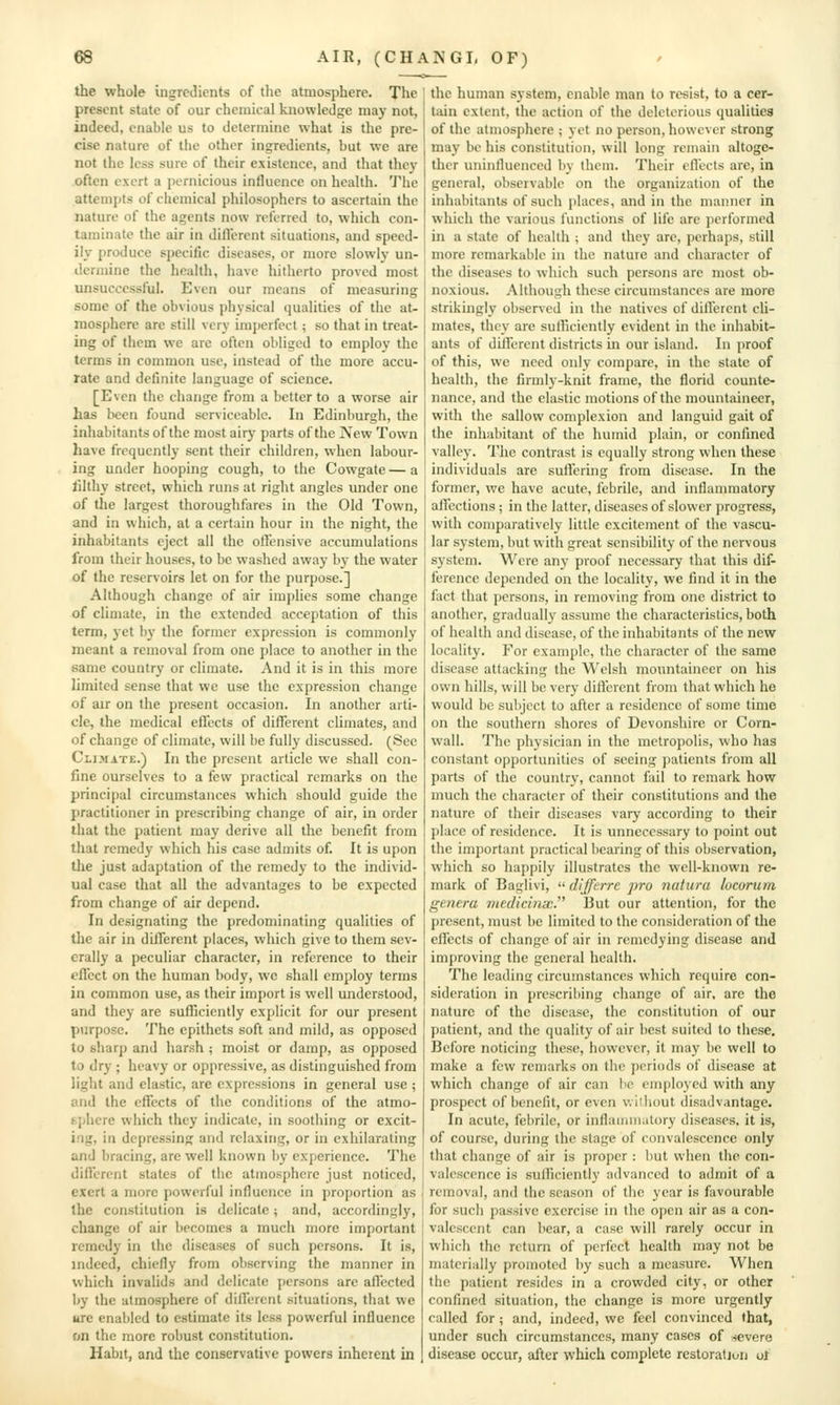 the whole Ingredients of the atmosphere. The \ present state of our chemical knowledge may not, indeed, enable us to determine what is the pre- cise nature of the other ingredients, but we are not the less sure of their existence, and that they often exert a pernicious influence on health. The attempts of chemical philosophers to ascertain the nature of the agents now referred to, which con- taminate the air in diflerent situations, and speed- ily produce specific diseases, or more slowlj' un- dermine the health, have hitherto proved most unsuccessful. Even our means of measuring some of the obvious physical qualities of the at- mosphere are still very imperfect; so that in treat- ing of them we are often obliged to employ the terms in common use, instead of the more accu- rate and definite language of science. [Even the change from a better to a worse air has been found serviceable. In Edinburgh, the inhabitants of the most airy parts of the iVew Town have frequently sent their children, when labour- ing under hooping cough, to the Cowgate—a lilthy street, which runs at right angles under one of the largest thoroughfares in the Old Town, and in which, at a certain hour in the night, the inhabitants eject all the offensive accumulations from their houses, to be washed away by the water of the reservoirs let on for the purpose.] Although change of air implies some change of climate, in the extended acceptation of this term, yet by the former expression is commonly meant a removal from one place to another in the same country or climate. And it is in this more limited sense that we use the expression change of air on the present occasion. In another arti- cle, the medical eflects of different climates, and of change of climate, will be fully discussed. (See Climate.) In the present article we shall con- fine ourselves to a few practical remarks on the principal circumstances which should guide the practitioner in prescribing change of air, in order that the patient may derive all the benefit from that rcmed}' which his case admits of. It is upon the just adaptation of the remedy to the individ- ual case that all the advantages to be expected from change of air depend. In designating the predominating qualities of the air in different places, which give to them sev- erally a peculiar character, in reference to their effect on the human body, we shall employ terms in common use, as their import is well understood, and they are sufficiently explicit for our present purpose. The epithets soft and mild, as opposed to sharp and harsh ; moist or damp, as opposed to dry ; heavy or oppressive, as distinguished from light and elastic, are expressions in general use ; and the effects of the conditions of the atmo- sphere which they indicate, in soothing or excit- ing, in depressing and relaxing, or in exhilarating and bracing, are well known by experience. The different states of the atmosphere just noticed, exert a more powerful influence in proportion as the constitution is delicate; and, accordingly, change of air becomes a much more important remedy in the diseases of such persons. It is, indeed, chiefly from observing the manner in which invalids and delicate persons are aflected by the atmosphere of different situations, that we ure enabled to estimate its less powerful influence on the more robust constitution. Habit, and the conservative powers inherent in the human system, enable man to resist, to a cer- tain extent, the action of the deleterious qualities of the atmosphere ; yet no person, however strong may be his constitution, will long remain altoge- ther uninfluenced by them. Their eflects are, in general, observable on the organization of the inhabitants of such places, and in the manner in which the various functions of life are performed in a state of health ; and they are, perhaps, still more remarkable in the nature and character of the diseases to which such persons are most ob- noxious. Although these circumstances are more strikingly observed in the natives of diflerent cli- mates, they are sulhciently evident in the inhabit- ants of diifercnt districts in our island. In proof of this, we need only compare, in the state of health, the firmly-knit frame, the florid counte- nance, and the clastic motions of the mountaineer, with the sallow complexion and languid gait of the inhabitant of the humid plain, or confined valley. The contrast is equally strong when these individuals are sulYering from disease. In the former, we have acute, febrile, and inflammatory aflcctions ; in the latter, diseases of slower progress, with comparatively little excitement of the vascu- lar system, but with great sensibility of the nervous system. Were any proof necessary that this dif- ference depended on the locality, we find it in the fact that j)crsons, in removing from one district to another, gradually assume the characteristics, both of health and disease, of the inhabitants of the new locality. For example, the character of the same disease attacking the Welsh mountaineer on his own hills, will be very different from that which he would be subject to after a residence of some time on the southern shores of Devonshire or Corn- wall. The physician in the metropolis, who lias constant opportunities of seeing patients from all parts of the country, cannot fail to remark how much the character of their constitutions and the nature of their diseases vary according to their place of residence. It is unnecessary to point out the important practical bearing of this observation, which so happily illustrates the well-known re- mark of Baglivi,  difftrre pro natura lucorum genera medicinx. But our attention, for the present, must be limited to the consideration of the effects of change of air in remedying disease and imjjroving the general health. The leading circumstances which require con- sideration in prescribing change of air, are the nature of the disease, the constitution of our patient, and the quality of air best suited to tliese. Before noticing these, however, it may be well to make a few remarks on the periods of disease at which change of air can be employed with any prospect of benefit, or even v.i'hout disadvantage. In acute, febrile, or inflamnuitory diseases, it is, of course, during the stage of convalescence only that change of air is proper : but when the con- valescence is sufficiently advanced to admit of a removal, and the season of the year is favourable for such passive exercise in the open air as a con- valescent can bear, a case will rarely occur in which the return of perfect health may not be materially promoted by such a measure. When the patient resides in a crowded city, or other confined situation, the change is more urgently called for; and, indeed, we feel convinced that, under such circumstances, many cases of -severe disease occur, after which complete restoration of