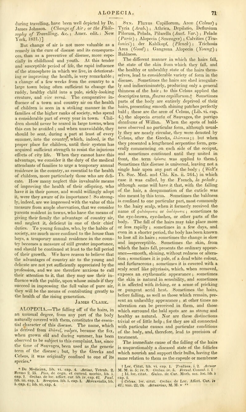 during travelling, have been well depicted by Dr. James Johnson. {Change of Air,- or the Philo- sophy of Travelling, &c. ; Amer. edit. : Nev? York, 1831.)] But change of air is not more valuable as a remedy in the cure of disease and its consequen- ces, than as a preventive of disease, more espe- cially in childhood and youth. At this tender and susceptible period of life, the rapid influence of the atmosphere in which we live, in deteriorat- ing or improving the health, is very remarkable ; a change of a few weeks from the country to a large town being often sufficient to change the ruddy, healthy child into a pale, sickly-looking creature, and vice versa. The comparative in- fluence of a town and country air on the health of children is seen in a striking manner in the families of the higher ranks of society, who spend a considerable part of every year in town. Chil- dren should never be reared in large towns, when this can be avoided ; and when unavoidable, they should be sent, during a part at least of every summer, into the country, which, indeed, is the proper place for children, until their system has acquired sufficient strength to resist the injurious eftccts of city life. When they cannot have this advantage, we consider it the duty of the medical attendants of families to urge a temporary annual residence in the country, as essential to the health of children, more particularly those who are deli- cate. How many neglect this invaluable means of improving the health of their oftspring, who have it in their power, and would willingly adopt it, were they aware of its importance ! So strong- ly, indeed, are we impressed with the value of this measure from ample observation, that we consider parents resident in towns, who have the means of giving their family the advantage of country air, and neglect it, deficient in one of their chief duties. To young females, who, by the habits of society, are much more confined to the house than boys, a temporary annual residence in the coun- try becomes a measure of still greater importance, and should be continued at least to the full period of their growth. We have reason to believe that the advantages of country air to the young and delicate are not yet sufficiently appreciated by the profession, and we are therefore anxious to call their attention to it, that they may use their in- fluence with the public, upon whose minds if they succeed in impressing the full value of pure air, they will be the means of contributing greatly to the health of the rising generation. James Clark. ALOPECIA—The falling off of the hairs, in an unusual degree, from any part of the body naturally covered with them, constitutes the essen- tial character of this disease. The name, which is derived from aXaJ7r»,f, vulpes, because the fox, when grown old and during summer, has been observed to be subject to this complaint, has, since the time of Sauvages, been used as the generic term of the disease; but, by the Greeks and Celsus, it was originally confined to one of its species.* * De Mpdicina, lib. vi. cap. 4. Melius, Tetrab. 2, Eermo 2, 55. Piso, rie cogn. et curand. niorhis, lib. i. cap. ]. Oribas. de loe. affect, cur. lib. iv. cap. 42. Paul. lib. iii. cap. 1. Serapion. hb. i. cap. 1. Mcrcurialis, Uh. i.cap. 4; lib. vi. cap. 4. Stn. Fluxus Capillorum, Ares (Celsus); Tyria (Arab.) ; Athrica, Dcpilatio, Defluvium Pilorum, Pelada, Pilarella (Auct. Var.) -, Pelade (Puree) ; Alopecia (^Sauvages) ; Calvities (Teu- tonice); der Kahlkopf, (Plenck) ; Trichosis Area (Good) ; Gangrena Alopecia (Young) ; Baldness. The diflTerent manner in which the hairs fall, the state of the skin from which they fall, and the healthy or unhealthy state of the hairs them- selves, lead to considerable variety of form in the disease. Sometimes the hairs are shed irregular- ly and indiscriminately, producing only a general thinness of the hair; to this Celsus applied the descriptive term, Jluxus capillorum.-\ Sometimes parts of the body are entirely deprived of their hairs, presenting smooth shining patches perfectly bald ; these are the areae of Celsus, (Lib. vi. cap. 4.) the alopecia areata of Sauvages, the porrigo decalvans of Willan. When the spots of bald- ness observed no particular form, although usual- ly they are nearly circular, they were denoted by Celsus, after the Greeks, aXiinrtKia; \. but when they presented a lengthened serpentine form, gen- erally commencing on each side of the occiput, and sometimes continued until they united in front, the term optaai; was applied to them.§ Sometimes this disease is universal, leaving not a single hair upon any part of the body ; (Welt''s Tr. Soc. Med. and Chi. Kn. ii. 264.) in which case it was called, by the French, la pelade,- although some will have it that, with the falling of the hair, a desquamation of the cuticle was also meant by this term. Sometimes the baldness is confined to one particular part, most commonly to the hairy scalp, when it formerly received the name of (pa'XdKpcocig or wu^a'pwcris; sometimes to the eye-brows, eye-lashes, or other parts of the body. The fall of the hairs may take place more or less rapidly ; sometimes in a few days, and even in a shorter period, the body has been known to lose all its hairs ; sometimes the change is slow and imperceptible. Sometimes the skin, from which the hairs fall, presents the ordinary appear- ance—smooth, shining, without redness or altera- tion ; sometimes it is pale, of a dead white colour, and furfuraceous ; sometimes it is covered with a scaly scurf like pityriasis, which, when removed, exposes an erythematic appearance ; sometimes the skin is natural in sensibihty, and sometimes it is affected with itching, or a sense of pricking or pungent acrid heat. Sometimes the hairs, before falling, as well as those which remain, pre- sent an unhealthy appearance ; at other times no alteration can be perceived in them, and those which surround the bald spots are as strong and healthy as natural. Nor are these distinctions trivial or of little help ; for they are all connected with particular causes and particular conditions of the body, and, therefore, lead to precision of treatment. The immediate cause of the falling of the hairs is unquestionably a diseased state of the follicles which nourish and support their bulbs, having the same relation to them as the capsule or membrane t Loc. Citat. lib. vi. cap. 1. Trallian. i. 2. Acinar M. M. ii. 5; iv. 9. Oribas. iv. 5. Fernel. Consul, i. I I Id. loc. citat. Galen, de Cur. Morb. sec. loc. lib. i cap. 2. § Celsus, loc. citat. Oribas. de Loc. Affect. Cur. i» 42 ; viii. 22, 24. Jlctuarius, M. M. v '■'