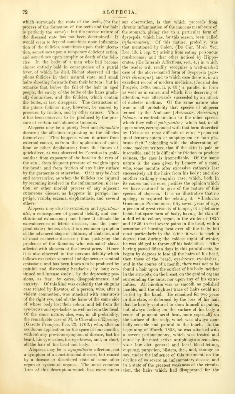 which surrounds the roots of the teeth, (for the | process of the formation of the teeth and the hair is perfectly the same) ; but the precise nature of the diseased state has not been determined. It would seem to depend sometimes upon inflamma- tion of the follicles, sometimes upon their ulcera- tion, sometimes upon a temporary deficient action, and sometimes upon atrophy or death of the folli- cles. In the body of a man who had become almost entirely bald in consequence of a putrid fever, of which he died, Bichat obser\ed all the pilous follicles in their natural state, and small hairs shooting forwards from their bottom ; but he remarks that, before the fall of the hair in aged people, the cavitv of the bulbs of the hairs gradu- ally diminishes, and the follicles, which contain the bulbs, at last disappear. The destruction of the pilous follicles may, however, be caused by pressure, by friction, and by other causes. Thus it has been observed to be produced by the pres- sure of certain subcutaneous tumours. Alopecia may be a purely local and idiopathic disease ; the affection originating in the follicles themselves. This happens when it arises from external causes, as from the application of quick lime or other depilatories; from the fumes of quicksilver, as was o])servcd by Forestus in gold- smiths ; from exposure of the head to the rays of the sun ; from frequent pressure of weights upon the head ; and from friction of any hairy surface by the garments or otherwise. Or it may be local and consecutive, as when the follicles are injured by becoming involved in the inflammation, ulcera- tion, or other morbid process of any adjacent cutaneous disease, as happens in porrigo, im- petigo, variola, eczema, elephantiasis, and several others. Alopecia may also he secondary and symptom- atic, a consequence of general debility and con- stitutional exhaustion ; and hence it attends the convalescence of febrile diseases, and the puer- peral state ; hence, also, it is a common symptom of the advanced stage of phthisis, of diabetes, and of most cachectic diseases ; thus justifying the prudence of the Romans, who estimated slaves affected with alopecia at the lowest price. Hence it is also obsers'cd in the nervous debility which follows excessive venereal indulgences or seminal emissions, and has been known to be produced by painful and distressing headachs ; by long con- tinued and intense study ; by the depressing pas- sions, as fear; by cares, disappointments, and anxiety. Of this kind was evidently that singular case related by Ravator, of a person, who, after a violent commotion, was attacked with amaurosis of the right eye, and all the hairs of the same side of whose body lost their colour, and fell from the eye-brows and eye-lashes as well as from the head. Oi the same nature, also, was, in all probability, the remarkable case of M. le Chevalier d'Epcrnay, (Gazette Francois, Feb. 23, 1763.) who, after an assiduous application for the space of four months, without any previous symptom of disease, lost his beard, his eye-lashes, his eye-brows, and, in short, all the hair of his head and body. Alopecia may be a syrKputhetic affection, not a symptom of a constitutional disease, but caused by a disease or disordered state of some other organ or system of organs. The most common hrxa of this description which has come under our observation, is that which proceeds from chronic inflammation of the mucous membrane of the stomach, giving rise to a particular form of dyspepsia, which has. for this reason, been called injiammatnry. Of this nature, probably', was that mentioned by Galen, (De Cur. Morb. Sec. Loc. lib. i. cap. 2.) arising from eating poisonous mushrooms; and that other noticed by Hippo- crates, (De Internis Affectibus, sect. 4.) in which the reader will readily recognize a well-marked case of the above-named form of dyspepsia (gas- trite chronique), and to which case there is, in an excellent record of modern medicine, (.Fournal dcs Progres, 1830. tom. ii. p. 43.) a parallel in form as well as in cause, and which, it is deserving of attention, was afterwards succeeded by an attack of diabetes mellitus. Of the same nature also was in all probability that species of alopecia termed by the Arabians (Avenzoar, Avicenna,') bilious, in contradistinction to the other species which they called phlegmaiic,- which last, in all appearance, corresponded with that form described by Celsus as most difficult of cure,  pejus est quod densam cutem et subpinguem ex toto gla- brum facit, coinciding with the observation of some modern writers, that if the skin is pale or insensible, and it is difficult by friction to produce redness, the case is irremediable. Of the same nature is the case given by Lemcry, of a man, who, some months after excessive catharsis, lost successively all the hairs from his body; and also another strikingly singular case, which, both in its causes and its cure, justifies the opinion which we have ventured to give of the nature of this species of alopecia. It is so illustrative that no apology is required for relating it.  Lodovico Gnemmi, a Piedmontese, fifty-seven years of age, a person of great vivacity of temper, of a plethoric habit, but spare form of body, having the skin of a dull white colour, began, in the winter of 182,5 and 1826, to feel severe pains in the head, with a sensation of burning heat over all the body, but most particularly in the skin : it was to such a degree, that, during the coldest night of winter, he was obliged to throw off his bedclothes. After having passed fifteen days in this painful state, he began by degrees to lose all the hairs of his head, then those of the beard, eye-brows, eye-lashes ; and in the course of a month, there was not to be found a hair upon the surface of his body, neither in the arm-pits, on the breast, on the genital organs surrounding the anus, nor upon any of his extre- mities. All his skin was as smooth as polished marble, and the slightest trace of hairs could not be felt by the hand. He remained for two years in this state, so deformed by the loss of his hair that he hardly ventured to show himself in public, but always feeling on the surface of his body a sense of pungent acrid heat, more especially on the surface of the scalp, which was always mor- bidly sensil)le and painful to the touch. In the beginning of March, 1828, he was attacked with a severe peripneumony, which was treated and cured by the most active antiphlogistic remedies, viz.: low diet, general and local blood-letting, cupping, purgation, blisters, &c., and, strange to say, under the influence of this treatment, on the I decline of so severe an inflammatory disease, and ! in a state of the greatest weakness of the circula- ! tion, the hairs which had disappeared for the