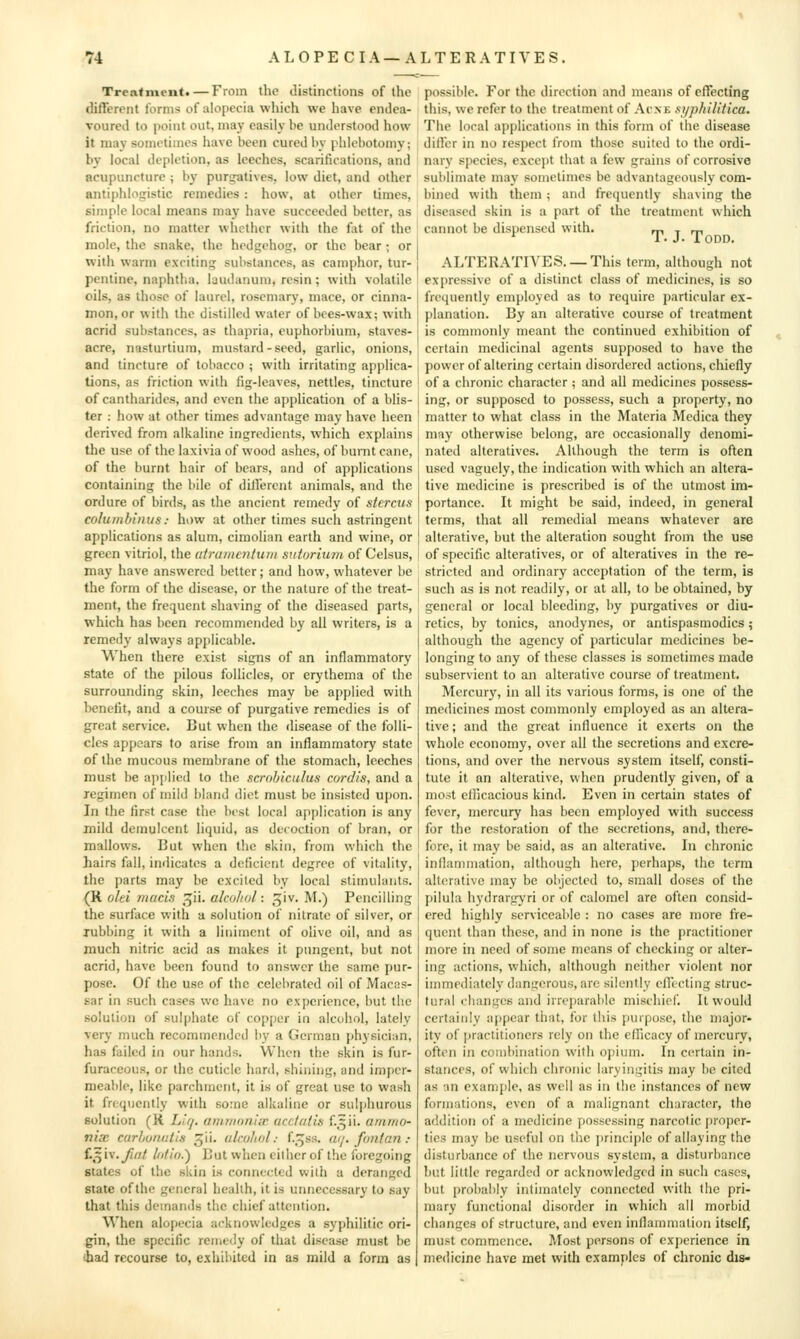 Treatment.—From the distinctions of the different forms of alo[)ecia which we have endea- voured to point out, may easily be understood how it may sometimes have been cured by phlebotomy; by local depletion, as leeches, scarifications, and acupuncture ; by purgatives, low diet, and other antiphlogistic remedies: how, at other limes, simple local means may have succeeded better, as friction, no matter whether with the fat of the mole, the snake, the hedgehog, or the bear ; or with warm exciting substances, as camphor, tur- pentine, naphtha, laudanum, resin; with volatile oils, as those of laurel, rosemary, mace, or cinna- mon, or with the distilled water of bces-wax; with acrid substances, as thapria, euphorbium, staves- acre, nasturtium, mustard-seed, garlic, onions, and tincture of tobacco ; with irritating applica- tions, as friction with fig-leaves, nettles, tincture of cantharidcs, and even the application of a blis- ter : how at other times advantage may have been derived from alkaline ingredients, which explains the use of the laxivia of wood ashes, of burnt cane, of the burnt hair of bears, and of applications containing the bile of dill'erent animals, and the ordure of birds, as the ancient remedy of stcrcus columbinus: how at other times such astringent applications as alum, cimolian earth and wine, or green vitriol, the atramcntutii sulurixim of Celsus, may have answered better; and how, whatever be the form of the disease, or the nature of the treat- ment, the frequent shaving of the diseased parts, which has been recommended by all writers, is a remedy always applicable. When there exist signs of an inflammatory state of the pilous follicles, or erythema of the surrounding skin, leeches may be applied with benefit, and a course of purgative remedies is of great service. But when the disease of the folli- cles appears to arise from an inflammatory state of the mucous membrane of the stomach, leeches must be applied to the scrobiculus cordis, and a regimen of mild bland diet must be insisted upon. In the first case the best local application is any mild demulcent liquid, as decoction of bran, or mallows. But when the skin, from which the hairs fall, indicates a deficient degree of vitality, the parts may be excited by local stimulants. {K. olei macis ^ii. alcohol: giv. M.) Pencilling the surface with a solution of nitrate of silver, or lubbing it with a liniment of olive oil, and as much nitric acid as makes it pungent, but not acrid, have been found to answer the same pur- pose. Of the use of the celebrated oil of Macas- sar in such cases we have no experience, but the solution of sulphate of cop[)er in alcohol, lately very much recommended by a German physician, has failed in our hands. When the skin is fur- furaceous, or the cuticle hard, shining, and imper- meable, like parchment, it is of great use to wash it frequently with some alkaline or sulphurous solution (K. L,'f/. futnnoniir acc/alis f.,^ii. aninio- vix carhunatis 5''- clculiol: f.^ss. (uj.fontan: {.^iv.Jifit liitid.') But when cither of the foregoing Slates of the skin is connected with a deranged Slate of the general health, it is unnecessary to say that this demands the chief attention. When alopecia acknowledges a syphilitic ori- gin, the specific remedy of that disease must be ihad recourse to, exhibited in as mild a form as possible. For the direction and means of effecting this, we refer to the treatment of Acxe ayphilitica. The local applications in this form of the disease dillbr in no respect from those suited to the ordi- nary species, except that a few grains of corrosive sublimate may sometimes be advantageously com- bined with them; and frequently shaving the diseased skin is a part of the treatment which I cannot be dispensed with. ^n t m !• J- 1 ODD. ALTERATIVES. —This term, although not ! exjiressive of a distinct class of medicines, is so freciuently employed as to require particular ex- planation. By an alterative course of treatment is commonly meant the continued exhibition of certain medicinal agents supposed to have the i power of altering certain disordered actions, chiefly of a chronic character ; and all medicines possess- ing, or supposed to possess, such a property, no I matter to what class in the Materia Mcdica they j may otherwise belong, are occasionally denomi- nated alteratives. Although the term is often ! used vaguely, the indication with which an altera- j live medicine is prescribed is of the utmost im- portance. It might be said, indeed, in general I terms, that all remedial means whatever are ! alterative, but the alteration sought from the use of specific alteratives, or of alteratives in the re- stricted and ordinary acceptation of the term, is such as is not readily, or at all, to be obtained, by general or local bleeding, by purgatives or diu- retics, by tonics, anodynes, or antispasmodics; although the agency of particular medicines be- longing to any of these classes is sometimes made subservient to an alterative course of treatment. Mercury, in all its various forms, is one of the medicines most commonly employed as an altera- tive ; and the great influence it exerts on the whole economy, over all the secretions and excre- tions, and over the nervous system itself, consti- tute it an alterative, when prudently given, of a most ellicaeious kind. Even in certain states of fever, mercury has been employed with success for the restoration of the secretions, and, there- fore, it may be said, as an alterative. In chronic inflammation, although here, perhaps, the term alterative may be objected to, small doses of the pilula hydrargyri or of calomel are often consid- ered highly serviceable : no cases are more fre- quent than these, and in none is the practitioner more in need of some means of checking or alter- ing actions, which, although neither violent nor immediately dangerous, arc silently effecting struc- tural changes and irreparable mischief. It would certainly appear that, for this purpose, the major- ity of practitioners rely on the efficacy of mercury, often in combination with oj)ium. In certain in- stances, of which chronic laryingitis may be cited as an example, as well as in the instances of new formations, even of a malignant character, tho addition of a medicine possessing narcotic proper- ties may be useful on the jirinciple of allaying the disturbance of the nervous system, a disturbance l)ut little regarded or acknow^ledgcd in such cases, but probably intimately connected with the pri- mary functional disorder in which all morbid changes of structure, and even inflammation itself, must commence. Most persons of experience in medicine have met with examples of chronic dis-