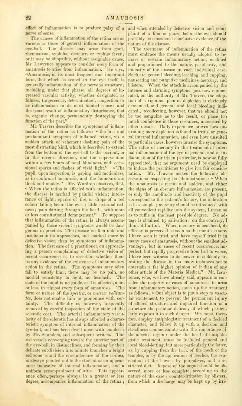 efiect of inflammation is to produce palsy of a nerve of sense. The causes of inflammation of the retina are as various as those of general inflammation of the eye-ball. The disease may arise from gout, rheumatism, syphilis, mercury, or typhus fever; or it may be idiopathic, without assignable cause. Mr. Lawrence appears to consider every form of amaurosis to arise from inllammution. He says, Amaurosis, in its most frequent and important form, that which is seated in the eye itself, is generally inflammation of the nervous structure; including, under that phrase, all degrees of in- creased vascular activity, whether designated as fulness, turgescencc, determination, congestion, or as inflammation in its most limited sense ; and the usual result of inflammatory disturbance, that is, organic change, permanently destroying the function of the part. Mr. Travers describes the symptoms of inflam- mation of the retina as follows :  the first and predommant symptom of inflamed retina, viz. a sudden attack of vehement dashing pain of the most distracting kind, which is described to extend from the bottom of the eye-ball to the occiput, or in the reverse direction, and the supervention within a few hours of total blindness, with occa- sional sparks and flashes of vivid light.  The pupil, upon inspection, is gaping and motionless, as in confirmed amaurosis, and the humours are thick and muddy. Mr. Wardrop observes, that,  When the retina is atTected with inflammation, the disease is marked by painful vision; intole- rance of light; sparks of fire, or drops of a red colour falling before the eyes ; little external red- ness ; pain darting through the head ; with more or less constitutional derangement. To suppose that inflammation of the retina is always accom- panied by those violent symptoms would be dan- gerous in practice. The disease is often mild and insidious in its approaches, and marked more by defective vision than by symptoms of inflamma- tion. The first care of a practitioner, on approach- ing a person complaining of defective vision of recent occurrence, is, to ascertain whether there be any evidence of the existence of inflammatory action in the retina. The symptoms may often fail to satisfy him; there may be no pain, no morbid sensibility to light, no headach. The state of the pupil is no guide, as it is aflccted, more or less, in almost every form of amaurosis. The form or nature of the spectra, or muscx vulitan- tes, does not enable him to pronounce with cer- tainty. The difficulty is, however, frequently removed by careful inspection of the state of the sclerotic coat. The arterial inflammatory vascu- larity of the sclerotic has always afibrdcd a charac- teristic symptom of internal inflammation of the eye-ball, and has been dwelt upon with emphasis by Mr. Saunders, and subsequent writers. The red vessels converging toward the anterior part of the eye-ball, in distinct lines, and forming by their delicate subdivision into minute branches a bright red zone round the circumference of the cornea, is always pointed out to the student as an appear- ance indicative of internal inflammation, and a uniform accompaniment of iritis. 'I'his appear- ance often, perhaps always, in a greater or less degree, accompanies inflammation of the retina ; and when attended by defective vision and com- plaint of a film or gauze before the eye, should probably be considered conclusive evidence of the nature of the disease. The treatment of inflammation of the retina must embrace the means usually adopted to re- move or restrain inflammatory action, modified and proportioned to the nature, peculiarity, and intensity of the disease in each individual case. Such are, general bleeding, leeching, and cupphig, nauseating and purgative medicines, mercury, and blisters. When the attack is accompanied by the intense and alarming symptoms just now enume- rated, on the authority of Mr. Travers, the adop- tion of a vigorous plan of depletion is obviously demanded, and general and local bleeding indi- cated ; recollecting, hov^'ever, that wc should not be too sanguine as to the result, or place too much confidence in these resources, unassisted by other means. Daily experience proves how un- availing mere depletion is found in irritis, or gene- ral internal inflammation, and even how unsuited to particular cases, however intense the symptoms. The value of mercury in the treatment of inter- nal inflammation of the eye in general, and of in- flammation of the iris in particular, is now so fully appreciated, that no argument need be employed to induce the practitioner to give it a fair conside- ration. Mr. Travers makes the following ob- servations respecting its administration :  When the amaurosis is recent and sudden, and cither the signs of an obscure inflammation are present, or only the amplitude and inactivity of the pupil correspond to the patient's history, the indication is less simple ; mercury should be introduced with all convenient rapidity into the system, I mean so as to ruffle in the least possible degree. No ad- tage is obtained by salivation ; on the contraiy, I think it hurtful. When mercury is beneficial, its efficacy is perceived as soon as the mouth is sore. I have seen it tried, and have myself tried it in many cases of amaurosis, without the smallest ad- vantage ; but in cases of recent occurrence, im- perfect, but rapidly progressive from bad to worse, I have been witness to its power in suddenly ar- resting the disease in too many instances not to entertain a far higher opinion of it than of any other article of the Materia Mcdica. Mr. Law- rence, who, we have already said, appears to con- sider the majority of cases of amaurosis to ariso from inflammatory action, sums up the treatment as follows :  Our object is to put a stop to vascu- lar excitement, to prevent the permanent injury of altered structure, and impaired function in a structure the peculiar delicacy of which particu- larly exposes it to such danger. Wc must, there- fore, employ antiphlogistic treatment of a decided character, and follow it up with a decision and steadiness commensurate with the importance of the affected organ : under the head of antiphlo- gistic treatment, must be included general and local blood-letting, but more particularly the latter, as, l)y cupping from the back of the neck or tho temj)les, or by the application of leeches, the eva- cuation of the bowels by purgatives, and a re- stricted diet. Repose of the organ should be ob- served, more or less complete, according to the nature of the case ; counter-irritation by blisters, from which a discharge may be kept up by irri-