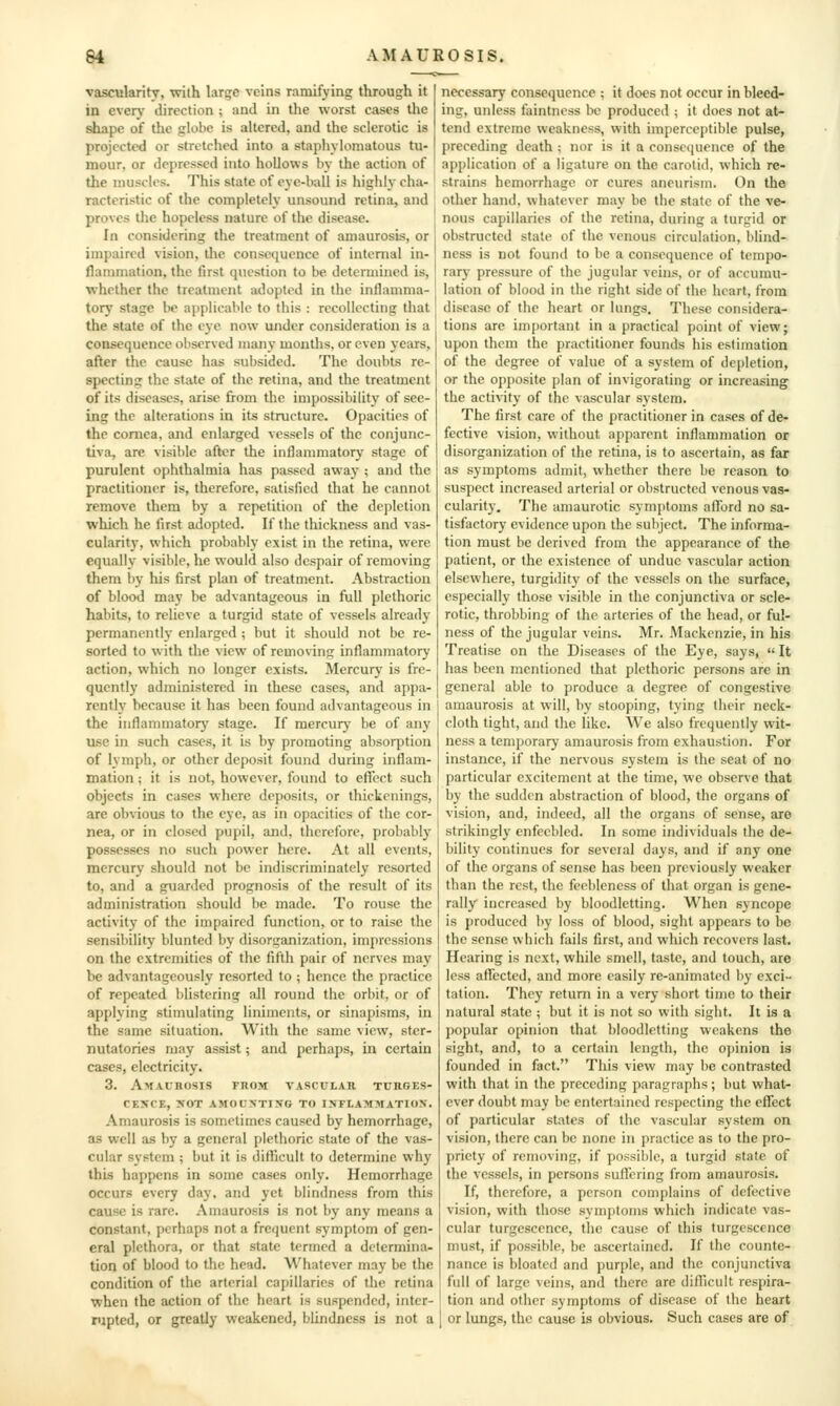 vascularity, with larc;c veins ramifying through it in eveiy direction ; and in tlie worst cases the shape of the globe is altered, and the sclerotic is projected or stretched into a staphylomatous tu- mour, or depressed into hollows by the action of the muscles. This state of eye-ball is highly cha- racteristic of the completely unsound retina, and proves the hopeless nature of the disease. In considering the treatment of amaurosis, or impaired vision, the consequence of internal in- flammation, the first question to be determined is, ■whether the treatment adopted in the inflamma- tory stage lie applicable to this : recollecting that the state of the eye now under consideration is a consequence observed many months, or even years, after the cause has subsided. The doubts re- specting the state of the retina, and the treatment of its diseases, arise from the impossibility of see- ing the alterations in its structure. Opacities of the cornea, and enlarged vessels of the conjunc- tiva, are visible after the inflammatory stage of purulent ophthalmia has passed away ; and the practitioner is, therefore, satisfied that he cannot remove them by a repetition of the de})Ietion which he first adopted. If the thickness and vas- cularity, which probably exist in the retina, were equally visible, he would also despair of removing them I)y liis first plan of treatment. Abstraction of blood may be advantageous in full plethoric habits, to relieve a turgid state of vessels already permanently enlarged ; but it should not be re- sorted to with the view of removing inflammatory action, which no longer exists. Mercury is fre- quently administered in these cases, and appa- rently because it has been found advantageous in the inflammator}^ stage. If mercurj' be of any use in such cases, it is by promoting absorption of lymph, or other deposit found during inflam- mation ; it is not, however, found to eft'ect such objects in cases where deposits, or thickenings, are obvious to the eye, as in opacities of the cor- nea, or in closed pupil, and, therefore, probably possesses no such power here. At all events, mercury should not be indiscriminately resorted to, and a guarded prognosis of the result of its administration should be made. To rouse the activity of the impaired function, or to raise the sensibility blunted by disorganization, impressions on the extremities of the fifth pair of nerves may be advantageously resorted to ; hence the practice of repeated blistering all round the orbit, or of applying stimulating liniments, or sinapisms, in the same situation. With the same view, ster- nutatories may assist; and perhaps, in certain cases, electricity. 3. Amaurosis fuom vascular tuhges- cf.xce, >'0t amounting to inflammation. Amaurosis is sometimes caused by hemorrhage, as well as by a general plethoric state of the vas- cular system ; but it is difficult to determine why this happens in some cases only. Hemorrhage occurs every day, and yet blindness from this cause is rare. Amaurosis is not by any means a constant, perhaps not a frequent symptom of gen- eral plethora, or that state termed a determina- tion of blood to the head. Whatever may be the condition of the arterial capillaries of the retina when the action of the heart is suspended, inter- rupted, or greatly weakened, blindness is not a necessary consequence ; it does not occur in bleed- ing, unless faintncss be produceil; it does not at- tend extreme weakness, with imperceptible pulse, preceding death ; nor is it a conscijuence of the application of a ligature on the carotid, which re- strains hemorrhage or cures aneurism. On the other hand, whatever may be the state of the ve- nous capillaries of the retina, during a turgid or obstructed state of the venous circulation, blind- ness is not found to be a consequence of tempo- rary pressure of the jugular veins, or of accumu- lation of blood in the right side of the heart, from disease of the heart or lungs. These considera- tions are important in a practical point of view; upon them the practitioner founds his estimation of the degree of value of a system of depletion, or the opposite plan of invigorating or increasing the activity of the vascular system. The first care of the practitioner in cases of de- fective vision, without apparent inflammation or disorganization of the retina, is to ascertain, as far as symptoms admit, whether there be reason to suspect increased arterial or obstructed venous vas- cularity. The amaurotic symptoms afford no sa- tisfactory evidence upon the subject. The informa- tion must be derived from the appearance of the patient, or the existence of undue vascular action elsewhere, turgidity of the vessels on the surface, especially those visible in the conjunctiva or scle- rotic, throbbing of the arteries of the head, or ful- ness of the jugular veins. Mr. Mackenzie, in his Treatise on the Diseases of the Eye, says, It has been mentioned that plethoric persons are in general able to produce a degree of congestive amaurosis at will, by stooping, tying their neck- cloth tight, and the like. We also frequently wit- ness a temporary amaurosis from exhaustion. For instance, if the nervous system is the seat of no particular excitement at the time, we observe that by the sudden abstraction of blood, the organs of vision, and, indeed, all the organs of sense, are strikingly enfeebled. In some individuals the de- bility continues for several days, and if any one of the organs of sense has been previously weaker than the rest, the feebleness of that organ is gene- rally increased by bloodletting. When syncope is produced by loss of blood, sight appears to be the sense which fails first, and which recovers last. Hearing is next, while smell, taste, and touch, are less aflfected, and more easily re-animated by exci- tation. They return in a very short time to their natural state ; but it is not so with sight. It is a popular opinion that bloodletting weakens the sight, and, to a certain length, the opinion is founded in fact. This view may be contrasted with that in the preceding paragraphs; but what- ever doubt may be entertained respecting the effect of particular states of the vascular system on vision, there can be none in practice as to the pro- priety of removing, if possible, a turgid state of the vessels, in persons suflcring from amaurosis. If, therefore, a person complains of defective vision, with those symptoms which indicate vas- cular turgescencc, the cause of this turgcscence nmst, if possible, be ascertained. If the counte- nance is bloated and purple, and the conjunctiva full of large veins, and there are difllcult respira- tion and other symptoms of disease of the heart or lungs, the cause is obvious. Such cases are of