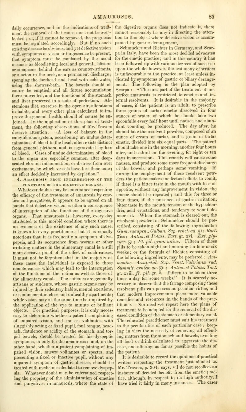 daily occurrence, and in the indications of tretft- ment the removal of that cause must not be over- looked ; or, if it cannot be removed, the prognosis must be regulated accordingly. But if no such existing disease be obvious, and yet defective vision with symptoms of vascular turgescence be present, that symptom must be combated by the usual means ; as bloodletting local and general; blisters or sinapisms behind the ears as counter-irritants, or a seton in the neck, as a permanent discharge; sponging the forehead and head with cold water, using the shower-bath. The bowels should of course be emptied, and all future accumulation there prevented, and the functions of the stomach and liver preserved in a state of perfection. Ab- stemious diet, exercise in the open air, alterations in habits, and every other plan calculated to im- prove the general health, should of course be en- joined. In the application of this plan of treat- ment, the following observations of Mr. Travers deserve attention:  A loss of balance in the sanguiferous system, occasioning an undue deter- mination of blood to the head, often exists distinct from general plethora, and is aggravated by loss of blood. Cases of undue determination of blood to the organ are especially common after deep- seated chronic inflammation, or distress from over excitement, by which vessels have lost their tone; an effect decidedly increased by depletion. 4. Amaurosis from ixterruptiox of the functions of thf, digestive ohgaxs. Whatever doubts may be entertained respecting the efficacy of the treatment of amaurosis by eme- tics and purgatives, it appears to be agreed on all hands that defective vision is often a consequence of interruption of the functions of the digestive organs. That amaurosis is, however, every day attributed to this morbid condition where there is no evidence of the existence of any such cause, is known to every practitioner; but it is equally notorious that it is frequently a symptom of dys- pepsia, and its occurrence from worms or other irritating matters in the alimentary canal is a still more decisive proof of the effect of such causes. It must not be forgotten, that in the majority of these cases the individual is exposed to those remote causes which may lead to the interruption of the functions of the retina as well as those of the alimentary canal. The sufferers are generally artisans or students, whose gastric organs may be injured by their sedentary habits, mental exertions, or confinement in close and unhealthy apartments; while vision may at the same time be impaired by the application of the eye to minute or brilliant objects. For practical purposes, it is only neces- sary to determine whether a patient complaining of impaired vision, and muscag volitantes, with sluggishly acting or fixed pupil, foul tongue, head- ach, flatulence or acidity of the stomach, and tor- pid bowels, should be treated for his dyspeptic symptoms, or only for the amaurosis ; and, on the other hand, whether a patient complaining of im- paired vision, muscEB volitantes or spectra, and presenting a fixed or inactive pupil, without any apparent symptom of gastric disease, should be treated with medicine calculated to remove dyspep- sia. Whatever doubt may be entertained respect- ing the propriety of the administration of emetics and purgatives in amaurosis, where the state of the digestive organs does not indicate it, there cannot reasonably be any in directing the atten- tion to this object where defective vision is accom- panied by gastric derangement. Schmucker and Richter in Germany, and Scar- pa in Italy, have been the most decided advocates for the emetic practice; and in this country it has been followed up with various degrees of success : upon the whole, however, the testimony of writers is unfavourable to the practice, at least unless in- dicated by symptoms of gastric or biliary derange- ment. The following is the plan adopted by Scarpa :  The first part of the treatment of im- perfect amaurosis is restricted to emetics and in- ternal resolvents. It is desirable in the majority of cases, if the patient is an adult, to prescribe three grains of tartar emetic dissolved in four ounces of water, of which he should take two spoonfulls every half hour until nausea and abun- dant vomiting be produced. The day after, he should take the resolvent powders, composed of an ounce of cream of tartar, and a grain of tartar emetic, divided into six equal parts. The patient should take one in the morning, another four hours after, and a third in the evening, for eight or ten days in succession. This remedy will cause some nausea, and produce some more frequent discharge of the bowels, and perhaps some vomiting. If during the employment of these resolvent pow- ders the patient makes ineffectual efforts to vomit, if there is a bitter taste in the mouth with loss of appetite, without any improvement in vision, the emetic should be repeated ; and this for three or four times, if the presence of gastric irritation, bitter taste in the mouth, tension of the hypochon- dria, acid eructations, and tendency to vomit de- man'l it. When the stomach is cleared out, the resolvent powders of Schmucker should be pre- scribed, consisting of the following ingredients : Gum. sagapen., Galban. Sap. venet. aa. ^i; Rhei. giss ; Antim. et Potass. Tart, gr. xvi. Ext. gly- cyrr. Xi; Ft. pit. gran, unius. Fifteen of those pills to be taken night and morning for four or six weeks; or the formula of Richter, consisting of the following ingredients, may be preferred : Am- moniac. Assafatid. Sap. Venet. Valerianse rad. Summit, arnicse aa, ^ii; Antim. et Potass. Tart. gr. xviii. ft. pit. gr. 2. Fifteen to be taken three times a day for some weeks. It is scarcely ne- cessary to observe that the farrago composing these resolvent pills can possess no peculiar virtue, and that modern improvements place more valuable remedies and resources in the hands of the prac- titioner. Nor need we repeat here the plans of treatment to be adopted for the removal of the dis- eased condition of the stomach or alimentary canal. The educated practitioner must suit his treatment to the peculiarities of each particular case ; keep- ing in view the necessity of removing all offend- ing matters from the stomach and bowels, avoiding all food or drink calculated to aggravate the dis- ease, and alteruig as far as possible the habits of the patient. It is desirable to record the opinions of practical writers respecting the treatment just alluded to. Mr. Travers, p. 304, says,  I do not recollect an instance of decided benefit from the emetic prac- tice, although, in respect to its high authority, I have tried it fairly in many instances. The cases