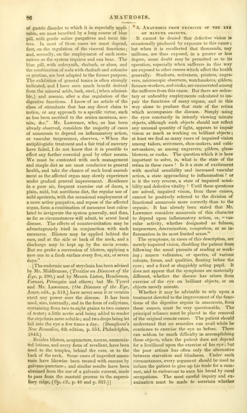 of gastric disorder to which it is especially appli- I cable, are most benefited by a long course of blue I pill, with gentle saline purgatives and tonic bit- I ters. In most of those cases we must depend, first, on the regulation of the visceral functions; and, secondly, on the employment of such resto- ratives as the system requires and can bear. The blue pill, with colocynth, rhubarb, or aloes, and the combination of soda with rhubarb and Colombo or gentian, are best adapted to the former purpose. ^ The exhibition of general tonics is often strongly indicated, and I have seen much bonetlt derived from the mineral acids, bark, steel, (when admissi- 1 ble,) and arsenic, after a due regulation of the digestive functions. I know of no article of the class of stimulants that has any direct claim to notice, or any approach to a specific virtue, such as has been ascribed to the arnica montana, aco- nite, &c. Mr. Lawrence, who, as has been already observed, considers the majority of cases of amaurosis to depend on inflammatory action, ! or vascular turgescence, observes,  When the antiphlogistic treatment and a fair trial of mercury , have failed, I do not know that it is possible to effect any further essential good by other means. We must be contented with such management and simple diet as are most conducive to general health, and take the chance of such local amend- ment as the affected organ may slowly experience under gradual general improvement. Residence in a pure air, frequent exercise out of doors, a plain, mild, but nutritions diet, the regular use of mild aperients, with the occasional employment of a more active purgative, and repose of the affected organ, form a combination of measures best calcu- lated to invigorate the system generally, and thus, as far as circumstances will admit, to arrest local disease. The effects of counter-irritation may be advantageously tried in conjunction with such measures. Blisters may be applied behind the ears, and at the side or back of the neck, and a discharge may be kept up by the savin cerate. But we prefer a succession of blisters, applying a new one to a fresh surface every five, six, or seven days. [The endemiic use of strychnia has been advised by Mr. Middlemore, (^Treatise on Diseases nf the Ei/c, p. 290,) and by Messrs. Liston, Henderson, Furnari, Piitrequin and others; but Mr. Tyrrcl and Mr. Lawrence, (On Diseases of the Eye, Amer. edit., p. 519,) have never seen it or vcralria exert any power over the disease. It has been used, also, internally, and in the form of collyrium, containing from two to eight grains to two ounces of water; a little acetic acid being added to render the strychnia more soluble; and two drops being let fall into tlie eye a few times a day. (Dunglison's New Remedies, 4th edition, p. 554, Philadelphia, 1843.) Besides blisters, acupuncture, moxas, ammonia- ted lotions, and every form of revellent, have been used to the temples, behind the cars, or to the back of the neck. Some cases of imperfect amau- rosis have likewise been treated with success by galvano-puncture ; and similar results have been obtained from the use of a galvanic current, made to pass from the mastoid process to the superci- Eaiy ridge, (Op. cH., p. 40 and p. 327.)] ' 5. AMAunosis rnoH exeucise of the ete ox MINTTE OBJEeXS. It cannot be denied that defective vision is occasionally produced by exposure to this cause ; but when it is recollected that thousands, nay millions, are thus exposed, in a greater or less degree, some doubt may be permitted as to its operation, especially when suftcrers in this way are exposed to other causes which affect the health generally. Students, scriveners, printers, engra- vers, microscopic observers, watchmakers, gilders, furnace-workers, and cooks, are enumerated among the sufferers from this cause. But there are seden- tary or unhealtliy employments calculated to im- pair the functions of many organs, and in this way alone to produce that state of the retina which accompanies the disease. Simply using the eyes constantly in intently viewing minute objects, although such objects should not reflect any unusual quantity of light, appears to impair vision as much as working on brilliant objects ; at least we find as many cases of impaired vision among tailors, scriveners, shoe-makers, and cabi- net-makers, as among engravers, gilders, glass- blowers, or cooks. The question which it is here important to solve, is, what is the state of the retina in these cases ? Is it a state of excitement with morbid sensibility and increased vascular action, a state approaching to inflammation ? or is it the very reverse, a state of impaired sensi- bility and defective vitality ? Until these questions are solved, impaired vision, from these causes, cannot be positively referred to the division of functional amaurosis more correctly than to the organic. It has already been stated that Mr. Lawrence considers amaurosis of this character to depend upon inflammatory action, or,  vas- cular activity, whether designated as fulness, turgescence, determination, congestion, or as in- flammation in its most limited sense. The symptoms, in cases of this description, are merely impaired vision, disabling the patient from following the usual pursuits of reading or work- ing ; muscfD volitantes, or spectra, of various colours, forms, and qualities, floating before the eyes ; and a fixed or sluggishly acting pupil. It does not appear that the symptoms are materially different, whether the disease has arisen from exercise of the eye on brilliant objects, or on objects merely minute. Whether it may be advisable to rely upon a treatment directed to the improvement of the func- tions of the digestive organs in amaurosis, from these causes, must be very questionable. The principal reliance must be placed in the removal of the original remote cause. The patient should understand that no remedies can avail while he continues to exercise the eye as before. There can seldom be much difficulty in accomplishing these objects, when the patient does not depend for a livelihood upon the exercise of his eye; but the poor artisan has often only the alternative between starvation and blindness. Under such circumstances, every argument should be used to induce the patient to give up his trade for a sum- mer, and to endeavour to earn his bread by rural occupations. The most careful inquiry and ex- amination must be made to ascertain whether