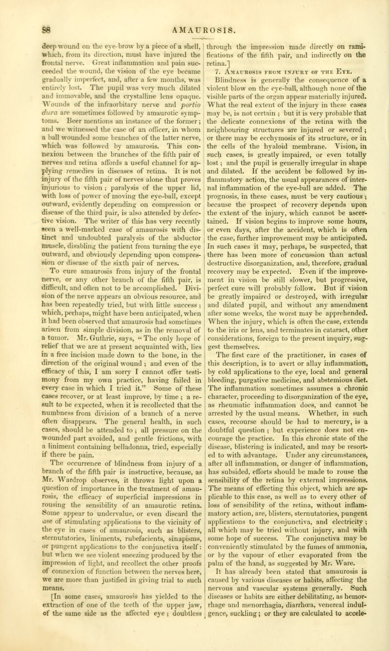 deep wound on the eye-brow by a piece of a shell, which, from its direction, must have injured the frontal nerve. (Jreat intlanimation and pain suc- ceeded the wound, the vision of the eye became gradually imperfect, and, after a few months, was entirely lost. The pupil was vcrv' much dilated and innnovable, and the crystalline lens opaque. Wounds of the infraorbitary nerve and portio dura are sometimes followed l)y amaurotic symp- toms. Beer mentions an instance of the former; and we witnessed the case of an officer, in whom a ball wounded some branches of the latter nerve, which was followed by amaurosis. This con- nexion between the branches of the fifth pair of nerves and retina atfords a useful channel for ap- plying remedies in diseases of retina. It is not injury of the fifth pair of nerves alone that proves injurious to vision; paralysis of the upper lid, with loss of power of moving the eye-ball, except outward, evidently depending on compression or disease of the third pair, is also attended by defec- tive vision. The writer of this has very recently seen a well-marked case of amaurosis with dis- tinct and undoubted paralysis of the abductor muscle, disabling the patient from turning the eye outward, and obviously depending upon compres- sion or disease of the sixth pair of nerves. To cure amaurosis from injury of the frontal nerve, or any other branch of the fifth pair, is difficult, and often not to be accomplished. Divi- sion of the nerve appears an obvious resource, and has been repeatedly tried, but with little success : which, perhaps, might have been anticipated, when it had been observed that amaurosis had sometimes arisen from simple division, as in the removal of a tumor. Mr. Guthrie, says,  The only hope of relief that we are at present acquainted with, lies in a free incision made down to the bone, in the direction of the original wound ; and even of the efficacy of this, I am sorry I cannot oiler testi- mony from my own practice, having failed in every case in which I tried it. Some of these cases recover, or at least improve, by time ; a re- sult to be expected, when it is recollected that the numbness from division of a branch of a nerve often disappears. The general health, in such cases, should be attended to ; all pressure on the wounded part avoided, and gentle frictions, with a liniment containing belladonna, tried, especially if there be pain. The occurrence of blindness from injury of a branch of the fifth pair is instructive, because, as Mr. Wanlrop observes, it throws light upon a question of importance in the treatment of amau- rosis, the efficacy of superficial impressions in rous-ing the sensibility of an amaurotic retina. Some appear to undervalue, or even discard the ase of stimulating applications to the vicinity of the eye in cases of amaurosis, such as blisters, sternutatories, liniments, rubefacients, sinapisms, or pungent applications to the conjunctiva itself: but when we see violent sneezing produced by the impression of light, and recollect the other proofs of connexion of function between the nerves here, we are more than justified in giving trial to such means. [In some cases, amaurosis has yielded to the extraction of one of the teeth of the upper jaw, of the same side as the affected eye; doubtless through the impression made directly on rami- fications of the fifth pair, and indirectly on the retina.] 7. Amatrosis from txjtrt of thk Etf. Blindness is generally the consequence of a violent blow on the eye-ball, although none of the visible parts of the organ appear materially injured. What the real extent of the injury in these cases may be, is not certain ; but it is very probable that the delicate connexions of the retina with the neighbouring structures are injured or severed ; or there may be ecchymosis of its structure, or in the cells of the hyaloid membrane. Vision, in such cases, is greatly impaired, or even totally lost; and the pupil is generally irregular in shape and dilated. If the accident be followed by in- flammatory action, the usual appearances of inter- nal inflammation of the e}'e-ball are added. The prognosis, in these cases, must be very cautious ; because the prospect of recovery depends upon the extent of the injury, which cannot be ascer- tained. If vision begins to improve some hours, or even days, after the accident, which is often the case, further improvement may be anticipated. In such cases it may, perhaps, be suspected, that there has been more of concussion than actual destructive disorganization, and, therefore, gradual recovery may be expected. Even if the improve- ment in vision be still slower, but progressive, perfect cure will probably follow. But if vision be greatly impaired or destroyed, with irregular and dilated pupil, and without any amendment after some weeks, the worst may be apprehended. When the injury, which is often the case, extends to the iris or lens, and terminates in cataract, other considerations, foreign to the present inquiry, sug- gest themselves. The first care of the practitioner, in cases of this description, is to avert or allay inflammation, by cold applications to the eye, local and general bleeding, purgative medicine, and abstemious diet. The inflammation sometimes assumes a chronic character, proceeding to disorganization of the eye, as rheumatic inflammation does, and cannot be arrested by the usual means. Whether, in such cases, recourse should be had to mercury, is a doubtful question ; but experience does not en- courage the practice. In this chronic state of the disease, blistering is indicated, and may he resort- ed to with advantage. Under any circumstances, after all inflammation, or danger of inflammation, has subsided, eflbrts should be made to rouse the sensibility of the retina by external impressions. The means of eflecting this object, which are ap- plicable to this case, as well as to every other of loss of sensibility of the retina, without inflam- matory action, are, blisters, sternutatories, pungent applications to the conjunctiva, and electricity ; all which may be tried without injury, and with some hope of success. The conjunctiva may be conveniently stimulated by the fumes of ammonia, or by the vapour of ether evaporated from the palm of the hand, as suggested by Mr. Ware. It has already been stated that amaurosis is caused by various diseases or habits, aflccting the nervous and vascular systems generally. Such diseases or habits are either debilitating, as hemor- rhage and menorrhagia, diarrhoea, venereal indul- j gence, suckling; or they are calculated to accele-